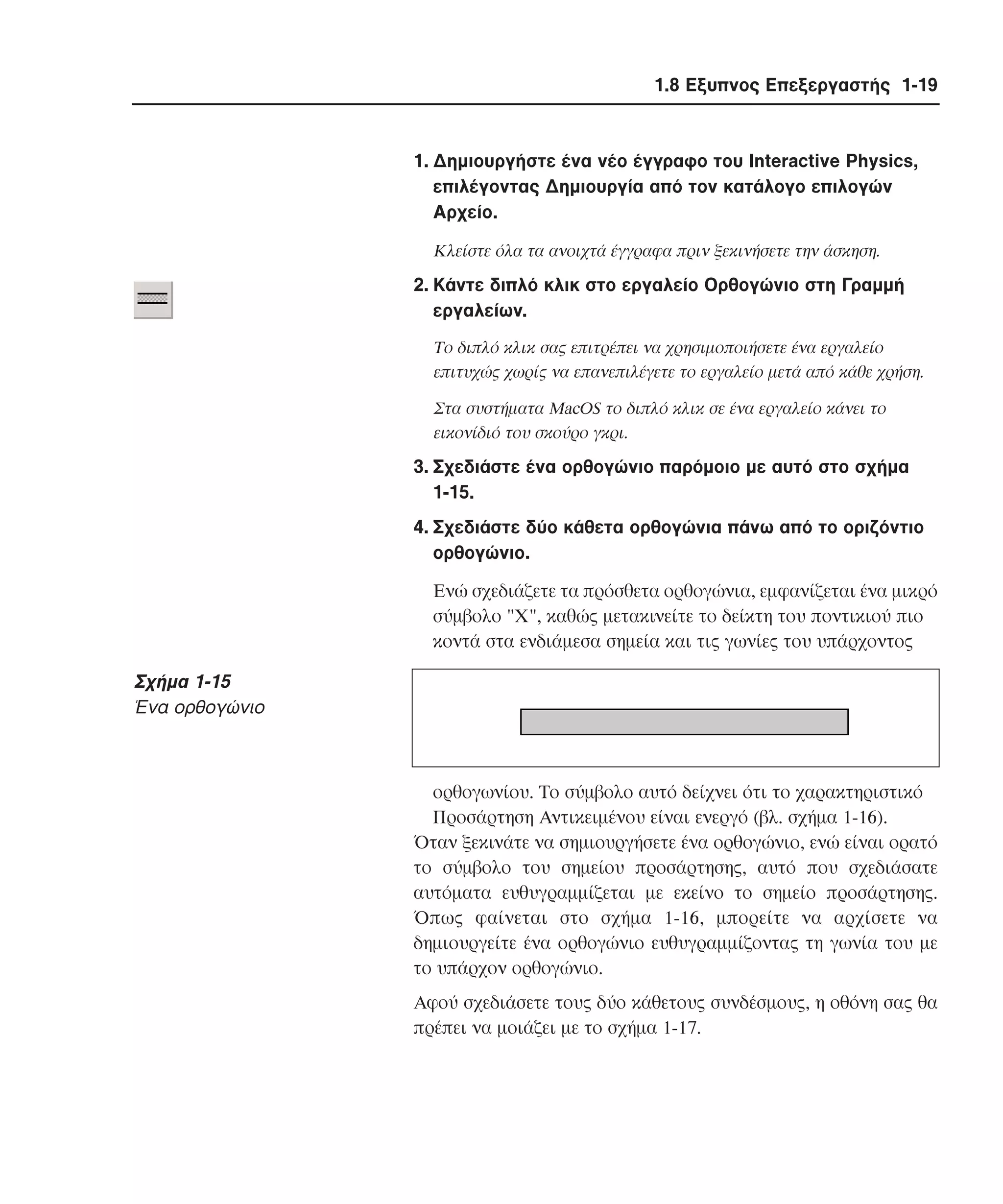 1.8 Εξυπνος Επεξεργαστής 1-19

1. ∆ηµιουργήστε ένα νέο έγγραφο του Interactive Physics,
επιλέγοντας ∆ηµιουργία από τον κατάλογο επιλογών
Aρχείο.
Kλείστε όλα τα ανοιχτά έγγραφα πριν ξεκινήσετε την άσκηση.

2. Kάντε διπλό κλικ στο εργαλείο Oρθογώνιο στη Γραµµή
εργαλείων.
Tο διπλό κλικ σας επιτρέπει να χρησιµοποιήσετε ένα εργαλείο
επιτυχώς χωρίς να επανεπιλέγετε το εργαλείο µετά από κάθε χρήση.
Στα συστήµατα MacOS το διπλό κλικ σε ένα εργαλείο κάνει το
εικονίδιό του σκούρο γκρι.

3. Σχεδιάστε ένα ορθογώνιο παρόµοιο µε αυτό στο σχήµα
1-15.
4. Σχεδιάστε δύο κάθετα ορθογώνια πάνω από το οριζόντιο
ορθογώνιο.
Eνώ σχεδιάζετε τα πρόσθετα ορθογώνια, εµφανίζεται ένα µικρό
σύµβολο "X", καθώς µετακινείτε το δείκτη του ποντικιού πιο
κοντά στα ενδιάµεσα σηµεία και τις γωνίες του υπάρχοντος

Σχήµα 1-15
Ένα ορθογώνιο

ορθογωνίου. Tο σύµβολο αυτό δείχνει ότι το χαρακτηριστικό
Προσάρτηση Aντικειµένου είναι ενεργό (βλ. σχήµα 1-16).
Όταν ξεκινάτε να σηµιουργήσετε ένα ορθογώνιο, ενώ είναι ορατό
το σύµβολο του σηµείου προσάρτησης, αυτό που σχεδιάσατε
αυτόµατα ευθυγραµµίζεται µε εκείνο το σηµείο προσάρτησης.
Όπως φαίνεται στο σχήµα 1-16, µπορείτε να αρχίσετε να
δηµιουργείτε ένα ορθογώνιο ευθυγραµµίζοντας τη γωνία του µε
το υπάρχον ορθογώνιο.
Aφού σχεδιάσετε τους δύο κάθετους συνδέσµους, η οθόνη σας θα
πρέπει να µοιάζει µε το σχήµα 1-17.

 