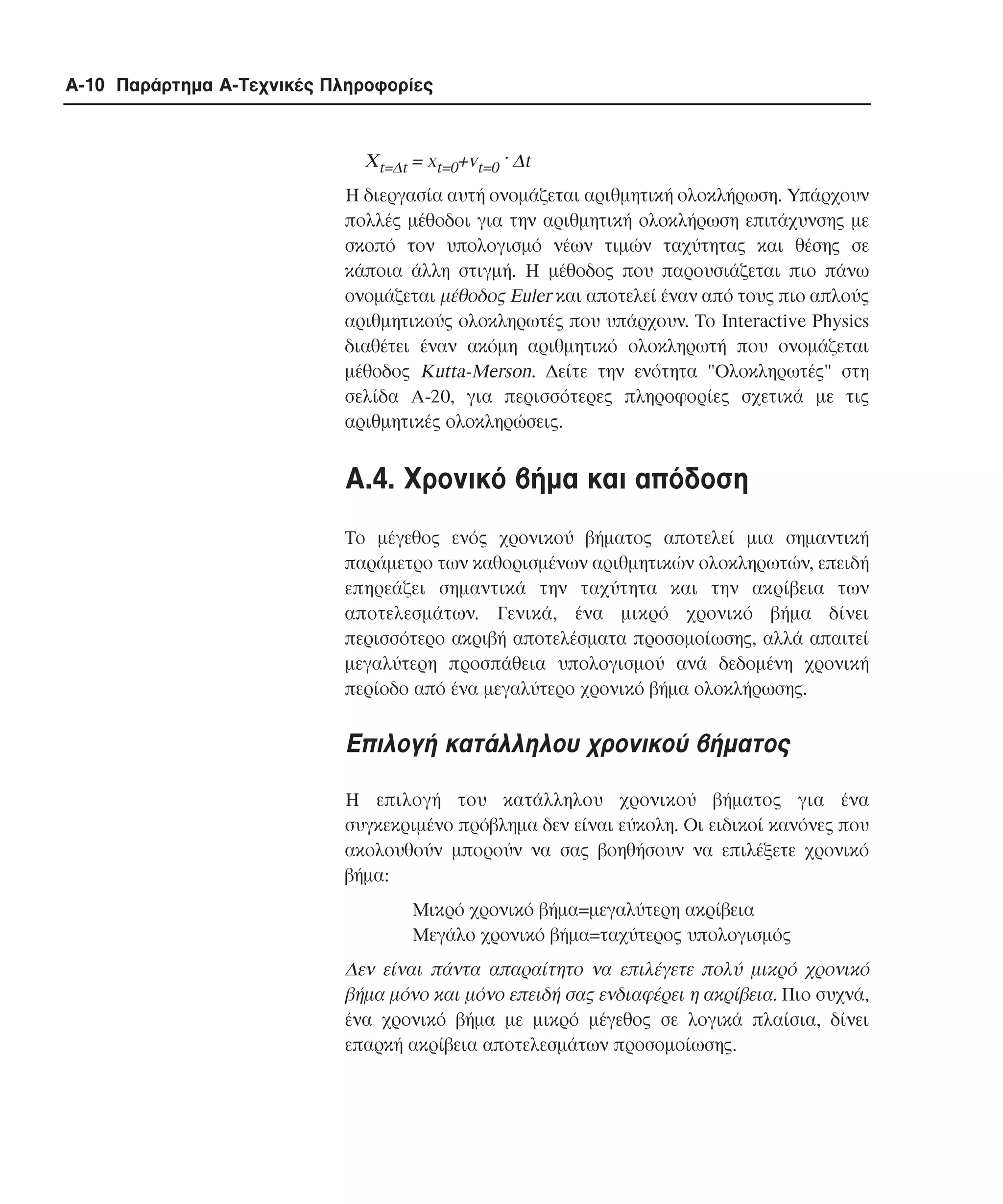 A-10 Παράρτηµα Α-Τεχνικές Πληροφορίες

Xt=∆t = xt=0+vt=0 · ∆t
H διεργασία αυτή ονοµάζεται αριθµητική ολοκλήρωση. Yπάρχουν
πολλές µέθοδοι για την αριθµητική ολοκλήρωση επιτάχυνσης µε
σκοπό τον υπολογισµό νέων τιµών ταχύτητας και θέσης σε
κάποια άλλη στιγµή. H µέθοδος που παρουσιάζεται πιο πάνω
ονοµάζεται µέθοδος Euler και αποτελεί έναν από τους πιο απλούς
αριθµητικούς ολοκληρωτές που υπάρχουν. Tο Interactive Physics
διαθέτει έναν ακόµη αριθµητικό ολοκληρωτή που ονοµάζεται
µέθοδος Kutta-Merson. ∆είτε την ενότητα "Oλοκληρωτές" στη
σελίδα A-20, για περισσότερες πληροφορίες σχετικά µε τις
αριθµητικές ολοκληρώσεις.

A.4. Xρονικό βήµα και απόδοση
Tο µέγεθος ενός χρονικού βήµατος αποτελεί µια σηµαντική
παράµετρο των καθορισµένων αριθµητικών ολοκληρωτών, επειδή
επηρεάζει σηµαντικά την ταχύτητα και την ακρίβεια των
αποτελεσµάτων. Γενικά, ένα µικρό χρονικό βήµα δίνει
περισσότερο ακριβή αποτελέσµατα προσοµοίωσης, αλλά απαιτεί
µεγαλύτερη προσπάθεια υπολογισµού ανά δεδοµένη χρονική
περίοδο από ένα µεγαλύτερο χρονικό βήµα ολοκλήρωσης.

Επιλογή κατάλληλου χρονικού βήµατος
Η επιλογή του κατάλληλου χρονικού βήµατος για ένα
συγκεκριµένο πρόβληµα δεν είναι εύκολη. Οι ειδικοί κανόνες που
ακολουθούν µπορούν να σας βοηθήσουν να επιλέξετε χρονικό
βήµα:
Μικρό χρονικό βήµα=µεγαλύτερη ακρίβεια
Μεγάλο χρονικό βήµα=ταχύτερος υπολογισµός

∆εν είναι πάντα απαραίτητο να επιλέγετε πολύ µικρό χρονικό
βήµα µόνο και µόνο επειδή σας ενδιαφέρει η ακρίβεια. Πιο συχνά,
ένα χρονικό βήµα µε µικρό µέγεθος σε λογικά πλαίσια, δίνει
επαρκή ακρίβεια αποτελεσµάτων προσοµοίωσης.

 