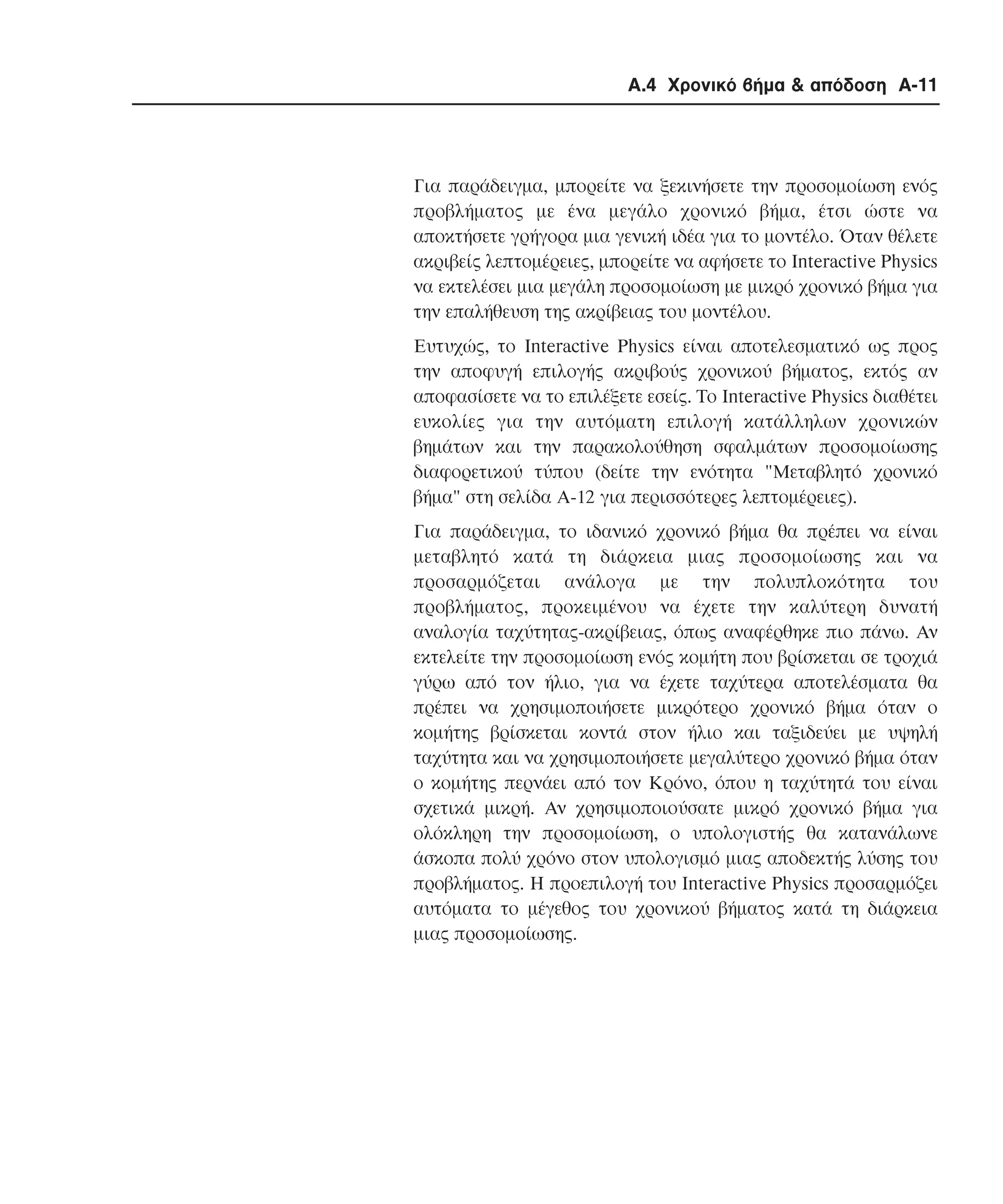 Α.4 Χρονικό βήµα & απόδοση A-11

Για παράδειγµα, µπορείτε να ξεκινήσετε την προσοµοίωση ενός
προβλήµατος µε ένα µεγάλο χρονικό βήµα, έτσι ώστε να
αποκτήσετε γρήγορα µια γενική ιδέα για το µοντέλο. Όταν θέλετε
ακριβείς λεπτοµέρειες, µπορείτε να αφήσετε το Interactive Physics
να εκτελέσει µια µεγάλη προσοµοίωση µε µικρό χρονικό βήµα για
την επαλήθευση της ακρίβειας του µοντέλου.
Eυτυχώς, το Interactive Physics είναι αποτελεσµατικό ως προς
την αποφυγή επιλογής ακριβούς χρονικού βήµατος, εκτός αν
αποφασίσετε να το επιλέξετε εσείς. Tο Interactive Physics διαθέτει
ευκολίες για την αυτόµατη επιλογή κατάλληλων χρονικών
βηµάτων και την παρακολούθηση σφαλµάτων προσοµοίωσης
διαφορετικού τύπου (δείτε την ενότητα "Mεταβλητό χρονικό
βήµα" στη σελίδα A-12 για περισσότερες λεπτοµέρειες).
Για παράδειγµα, το ιδανικό χρονικό βήµα θα πρέπει να είναι
µεταβλητό κατά τη διάρκεια µιας προσοµοίωσης και να
προσαρµόζεται ανάλογα µε την πολυπλοκότητα του
προβλήµατος, προκειµένου να έχετε την καλύτερη δυνατή
αναλογία ταχύτητας-ακρίβειας, όπως αναφέρθηκε πιο πάνω. Aν
εκτελείτε την προσοµοίωση ενός κοµήτη που βρίσκεται σε τροχιά
γύρω από τον ήλιο, για να έχετε ταχύτερα αποτελέσµατα θα
πρέπει να χρησιµοποιήσετε µικρότερο χρονικό βήµα όταν ο
κοµήτης βρίσκεται κοντά στον ήλιο και ταξιδεύει µε υψηλή
ταχύτητα και να χρησιµοποιήσετε µεγαλύτερο χρονικό βήµα όταν
ο κοµήτης περνάει από τον Kρόνο, όπου η ταχύτητά του είναι
σχετικά µικρή. Aν χρησιµοποιούσατε µικρό χρονικό βήµα για
ολόκληρη την προσοµοίωση, ο υπολογιστής θα κατανάλωνε
άσκοπα πολύ χρόνο στον υπολογισµό µιας αποδεκτής λύσης του
προβλήµατος. H προεπιλογή του Interactive Physics προσαρµόζει
αυτόµατα το µέγεθος του χρονικού βήµατος κατά τη διάρκεια
µιας προσοµοίωσης.

 