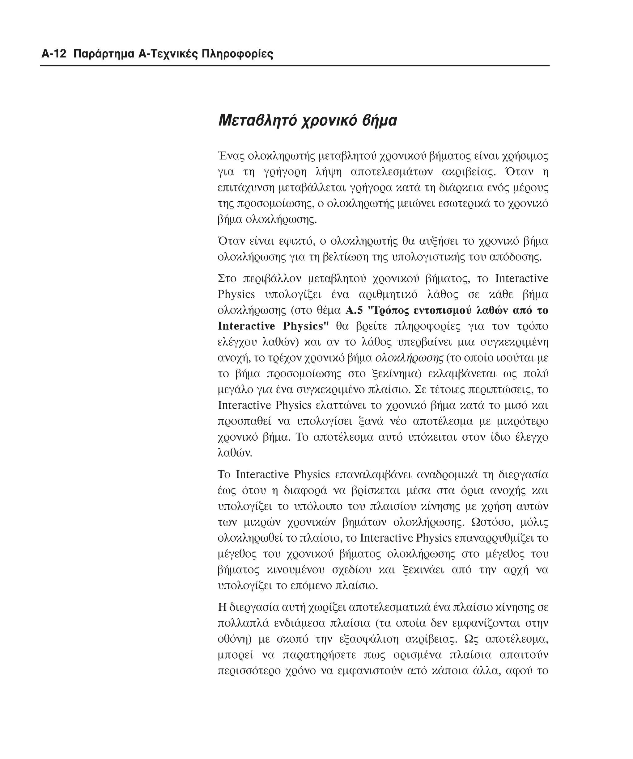 A-12 Παράρτηµα Α-Τεχνικές Πληροφορίες

Μεταβλητό χρονικό βήµα
Ένας ολοκληρωτής µεταβλητού χρονικού βήµατος είναι χρήσιµος
για τη γρήγορη λήψη αποτελεσµάτων ακριβείας. Όταν η
επιτάχυνση µεταβάλλεται γρήγορα κατά τη διάρκεια ενός µέρους
της προσοµοίωσης, ο ολοκληρωτής µειώνει εσωτερικά το χρονικό
βήµα ολοκλήρωσης.
Όταν είναι εφικτό, ο ολοκληρωτής θα αυξήσει το χρονικό βήµα
ολοκλήρωσης για τη βελτίωση της υπολογιστικής του απόδοσης.
Στο περιβάλλον µεταβλητού χρονικού βήµατος, το Interactive
Physics υπολογίζει ένα αριθµητικό λάθος σε κάθε βήµα
ολοκλήρωσης (στο θέµα A.5 "Tρόπος εντοπισµού λαθών από το
Interactive Physics" θα βρείτε πληροφορίες για τον τρόπο
ελέγχου λαθών) και αν το λάθος υπερβαίνει µια συγκεκριµένη
ανοχή, το τρέχον χρονικό βήµα ολοκλήρωσης (το οποίο ισούται µε
το βήµα προσοµοίωσης στο ξεκίνηµα) εκλαµβάνεται ως πολύ
µεγάλο για ένα συγκεκριµένο πλαίσιο. Σε τέτοιες περιπτώσεις, το
Interactive Physics ελαττώνει το χρονικό βήµα κατά το µισό και
προσπαθεί να υπολογίσει ξανά νέο αποτέλεσµα µε µικρότερο
χρονικό βήµα. Tο αποτέλεσµα αυτό υπόκειται στον ίδιο έλεγχο
λαθών.
Tο Interactive Physics επαναλαµβάνει αναδροµικά τη διεργασία
έως ότου η διαφορά να βρίσκεται µέσα στα όρια ανοχής και
υπολογίζει το υπόλοιπο του πλαισίου κίνησης µε χρήση αυτών
των µικρών χρονικών βηµάτων ολοκλήρωσης. Ωστόσο, µόλις
ολοκληρωθεί το πλαίσιο, το Interactive Physics επαναρρυθµίζει το
µέγεθος του χρονικού βήµατος ολοκλήρωσης στο µέγεθος του
βήµατος κινουµένου σχεδίου και ξεκινάει από την αρχή να
υπολογίζει το επόµενο πλαίσιο.
H διεργασία αυτή χωρίζει αποτελεσµατικά ένα πλαίσιο κίνησης σε
πολλαπλά ενδιάµεσα πλαίσια (τα οποία δεν εµφανίζονται στην
οθόνη) µε σκοπό την εξασφάλιση ακρίβειας. Ως αποτέλεσµα,
µπορεί να παρατηρήσετε πως ορισµένα πλαίσια απαιτούν
περισσότερο χρόνο να εµφανιστούν από κάποια άλλα, αφού το

 