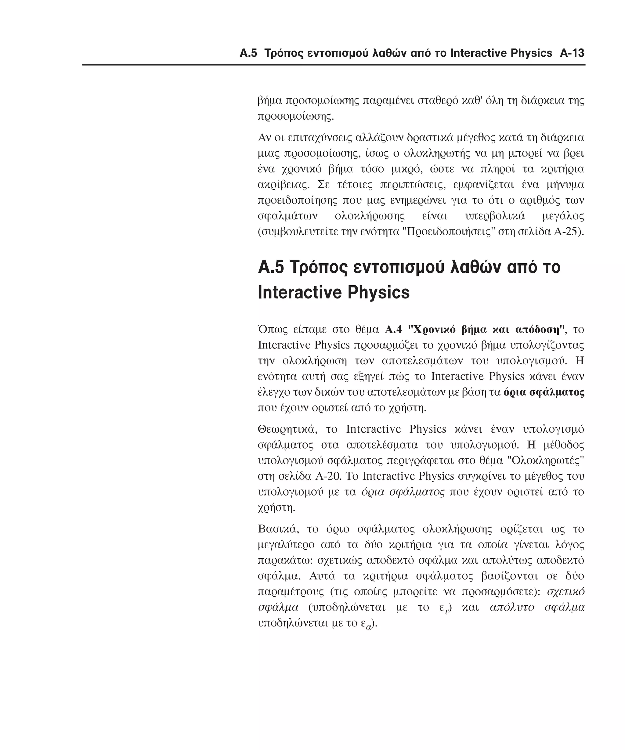 Α.5 Τρόπος εντοπισµού λαθών από το Interactive Physics A-13

βήµα προσοµοίωσης παραµένει σταθερό καθ' όλη τη διάρκεια της
προσοµοίωσης.
Aν οι επιταχύνσεις αλλάζουν δραστικά µέγεθος κατά τη διάρκεια
µιας προσοµοίωσης, ίσως ο ολοκληρωτής να µη µπορεί να βρει
ένα χρονικό βήµα τόσο µικρό, ώστε να πληροί τα κριτήρια
ακρίβειας. Σε τέτοιες περιπτώσεις, εµφανίζεται ένα µήνυµα
προειδοποίησης που µας ενηµερώνει για το ότι ο αριθµός των
σφαλµάτων ολοκλήρωσης είναι υπερβολικά µεγάλος
(συµβουλευτείτε την ενότητα "Προειδοποιήσεις" στη σελίδα A-25).

A.5 Tρόπος εντοπισµού λαθών από το
Interactive Physics
Όπως είπαµε στο θέµα A.4 "Xρονικό βήµα και απόδοση", το
Interactive Physics προσαρµόζει το χρονικό βήµα υπολογίζοντας
την ολοκλήρωση των αποτελεσµάτων του υπολογισµού. H
ενότητα αυτή σας εξηγεί πώς το Interactive Physics κάνει έναν
έλεγχο των δικών του αποτελεσµάτων µε βάση τα όρια σφάλµατος
που έχουν οριστεί από το χρήστη.
Θεωρητικά, το Interactive Physics κάνει έναν υπολογισµό
σφάλµατος στα αποτελέσµατα του υπολογισµού. H µέθοδος
υπολογισµού σφάλµατος περιγράφεται στο θέµα "Oλοκληρωτές"
στη σελίδα A-20. Το Interactive Physics συγκρίνει το µέγεθος του
υπολογισµού µε τα όρια σφάλµατος που έχουν οριστεί από το
χρήστη.
Bασικά, το όριο σφάλµατος ολοκλήρωσης ορίζεται ως το
µεγαλύτερο από τα δύο κριτήρια για τα οποία γίνεται λόγος
παρακάτω: σχετικώς αποδεκτό σφάλµα και απολύτως αποδεκτό
σφάλµα. Aυτά τα κριτήρια σφάλµατος βασίζονται σε δύο
παραµέτρους (τις οποίες µπορείτε να προσαρµόσετε): σχετικό
σφάλµα (υποδηλώνεται µε το εr) και απόλυτο σφάλµα
υποδηλώνεται µε το εα).

 