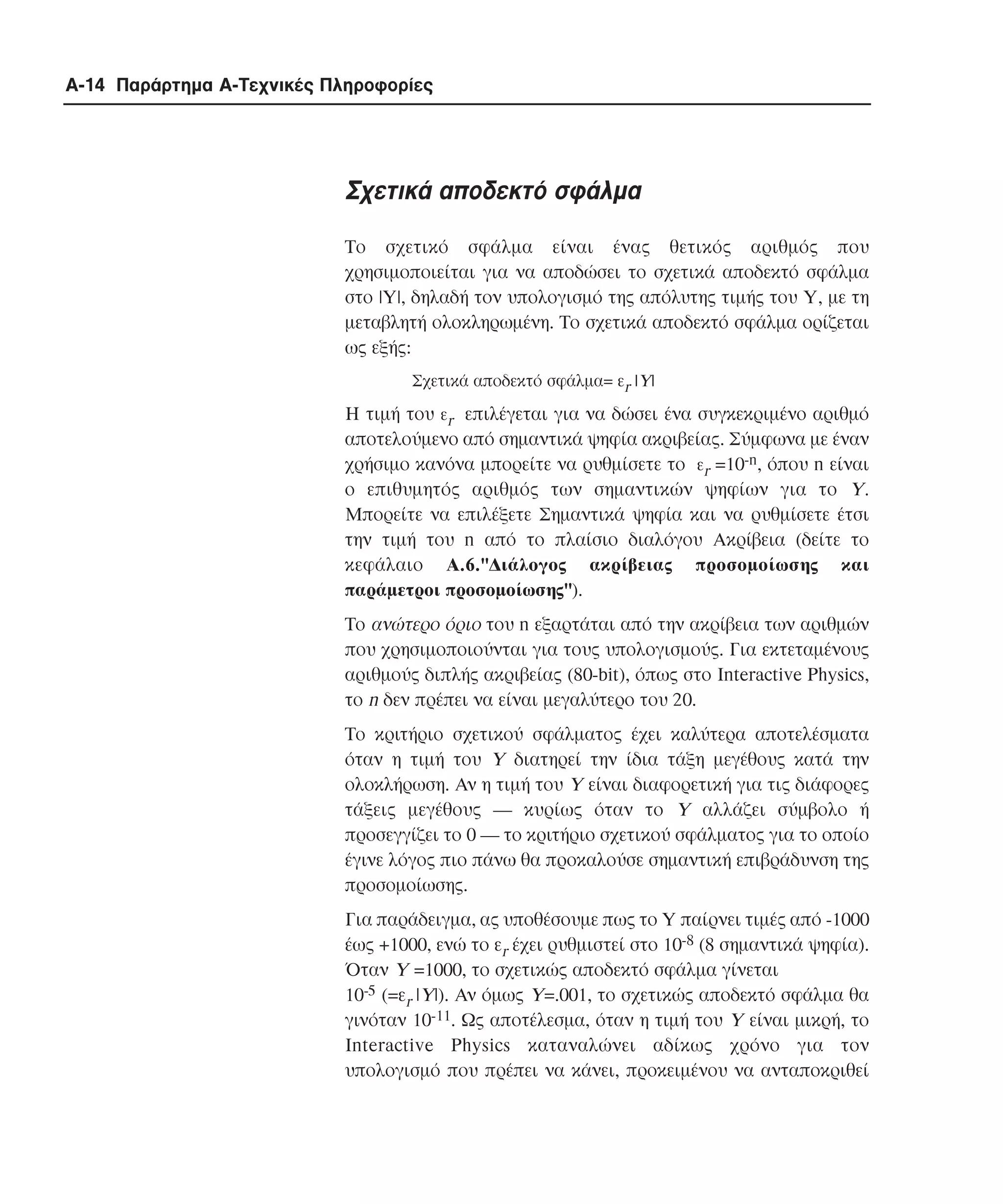 A-14 Παράρτηµα Α-Τεχνικές Πληροφορίες

Σχετικά αποδεκτό σφάλµα
Το σχετικό σφάλµα είναι ένας θετικός αριθµός που
χρησιµοποιείται για να αποδώσει το σχετικά αποδεκτό σφάλµα
στο |Y|, δηλαδή τον υπολογισµό της απόλυτης τιµής του Y, µε τη
µεταβλητή ολοκληρωµένη. Tο σχετικά αποδεκτό σφάλµα ορίζεται
ως εξής:
Σχετικά αποδεκτό σφάλµα= εr |Y|

Η τιµή του εr επιλέγεται για να δώσει ένα συγκεκριµένο αριθµό
αποτελούµενο από σηµαντικά ψηφία ακριβείας. Σύµφωνα µε έναν
χρήσιµο κανόνα µπορείτε να ρυθµίσετε το εr =10-n, όπου n είναι
ο επιθυµητός αριθµός των σηµαντικών ψηφίων για το Y.
Mπορείτε να επιλέξετε Σηµαντικά ψηφία και να ρυθµίσετε έτσι
την τιµή του n από το πλαίσιο διαλόγου Aκρίβεια (δείτε το
κεφάλαιο A.6."∆ιάλογος ακρίβειας προσοµοίωσης και
παράµετροι προσοµοίωσης").
Tο ανώτερο όριο του n εξαρτάται από την ακρίβεια των αριθµών
που χρησιµοποιούνται για τους υπολογισµούς. Για εκτεταµένους
αριθµούς διπλής ακριβείας (80-bit), όπως στο Interactive Physics,
το n δεν πρέπει να είναι µεγαλύτερο του 20.
Το κριτήριο σχετικού σφάλµατος έχει καλύτερα αποτελέσµατα
όταν η τιµή του Y διατηρεί την ίδια τάξη µεγέθους κατά την
ολοκλήρωση. Aν η τιµή του Y είναι διαφορετική για τις διάφορες
τάξεις µεγέθους ― κυρίως όταν το Y αλλάζει σύµβολο ή
προσεγγίζει το 0 ― το κριτήριο σχετικού σφάλµατος για το οποίο
έγινε λόγος πιο πάνω θα προκαλούσε σηµαντική επιβράδυνση της
προσοµοίωσης.
Για παράδειγµα, ας υποθέσουµε πως το Y παίρνει τιµές από -1000
έως +1000, ενώ το εr έχει ρυθµιστεί στο 10-8 (8 σηµαντικά ψηφία).
Όταν Y =1000, το σχετικώς αποδεκτό σφάλµα γίνεται
10-5 (=εr |Y|). Aν όµως Y=.001, το σχετικώς αποδεκτό σφάλµα θα
γινόταν 10-11. Ως αποτέλεσµα, όταν η τιµή του Y είναι µικρή, το
Interactive Physics καταναλώνει αδίκως χρόνο για τον
υπολογισµό που πρέπει να κάνει, προκειµένου να ανταποκριθεί

 