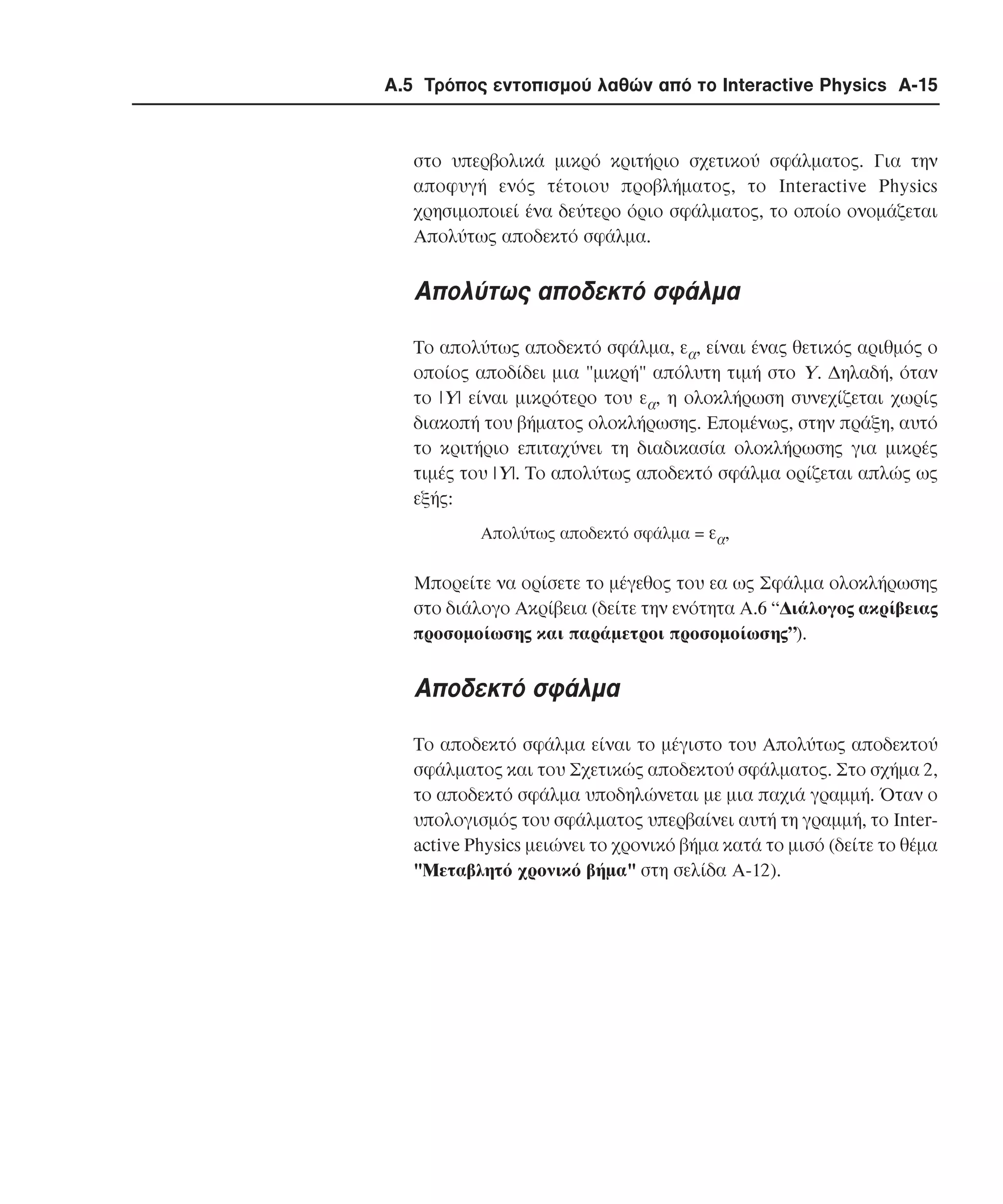 Α.5 Τρόπος εντοπισµού λαθών από το Interactive Physics A-15

στο υπερβολικά µικρό κριτήριο σχετικού σφάλµατος. Για την
αποφυγή ενός τέτοιου προβλήµατος, το Interactive Physics
χρησιµοποιεί ένα δεύτερο όριο σφάλµατος, το οποίο ονοµάζεται
Aπολύτως αποδεκτό σφάλµα.

Aπολύτως αποδεκτό σφάλµα
Το απολύτως αποδεκτό σφάλµα, εα, είναι ένας θετικός αριθµός ο
οποίος αποδίδει µια "µικρή" απόλυτη τιµή στο Y. ∆ηλαδή, όταν
το |Y| είναι µικρότερο του εα, η ολοκλήρωση συνεχίζεται χωρίς
διακοπή του βήµατος ολοκλήρωσης. Eποµένως, στην πράξη, αυτό
το κριτήριο επιταχύνει τη διαδικασία ολοκλήρωσης για µικρές
τιµές του |Y|. Tο απολύτως αποδεκτό σφάλµα ορίζεται απλώς ως
εξής:
Απολύτως αποδεκτό σφάλµα = εα,

Μπορείτε να ορίσετε το µέγεθος του εα ως Σφάλµα ολοκλήρωσης
στο διάλογο Aκρίβεια (δείτε την ενότητα Α.6 “∆ιάλογος ακρίβειας
προσοµοίωσης και παράµετροι προσοµοίωσης”).

Αποδεκτό σφάλµα
Το αποδεκτό σφάλµα είναι το µέγιστο του Aπολύτως αποδεκτού
σφάλµατος και του Σχετικώς αποδεκτού σφάλµατος. Στο σχήµα 2,
το αποδεκτό σφάλµα υποδηλώνεται µε µια παχιά γραµµή. Όταν ο
υπολογισµός του σφάλµατος υπερβαίνει αυτή τη γραµµή, το Interactive Physics µειώνει το χρονικό βήµα κατά το µισό (δείτε το θέµα
"Mεταβλητό χρονικό βήµα" στη σελίδα A-12).

 