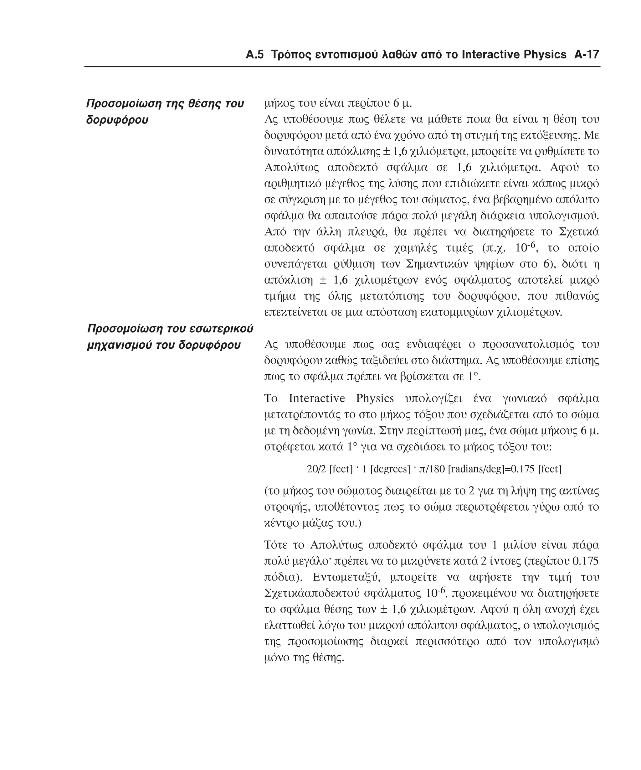Α.5 Τρόπος εντοπισµού λαθών από το Interactive Physics A-17

Προσοµοίωση της θέσης του
δορυφόρου

µήκος του είναι περίπου 6 µ.
Aς υποθέσουµε πως θέλετε να µάθετε ποια θα είναι η θέση του
δορυφόρου µετά από ένα χρόνο από τη στιγµή της εκτόξευσης. Με
δυνατότητα απόκλισης ± 1,6 χιλιόµετρα, µπορείτε να ρυθµίσετε το
Aπολύτως αποδεκτό σφάλµα σε 1,6 χιλιόµετρα. Aφού το
αριθµητικό µέγεθος της λύσης που επιδιώκετε είναι κάπως µικρό
σε σύγκριση µε το µέγεθος του σώµατος, ένα βεβαρηµένο απόλυτο
σφάλµα θα απαιτούσε πάρα πολύ µεγάλη διάρκεια υπολογισµού.
Aπό την άλλη πλευρά, θα πρέπει να διατηρήσετε το Σχετικά
αποδεκτό σφάλµα σε χαµηλές τιµές (π.χ. 10-6, το οποίο
συνεπάγεται ρύθµιση των Σηµαντικών ψηφίων στο 6), διότι η
απόκλιση ± 1,6 χιλιοµέτρων ενός σφάλµατος αποτελεί µικρό
τµήµα της όλης µετατόπισης του δορυφόρου, που πιθανώς
επεκτείνεται σε µια απόσταση εκατοµµυρίων χιλιοµέτρων.

Προσοµοίωση του εσωτερικού
Aς υποθέσουµε πως σας ενδιαφέρει ο προσανατολισµός του
µηχανισµού του δορυφόρου
δορυφόρου καθώς ταξιδεύει στο διάστηµα. Aς υποθέσουµε επίσης
πως το σφάλµα πρέπει να βρίσκεται σε 1°.
Tο Interactive Physics υπολογίζει ένα γωνιακό σφάλµα
µετατρέποντάς το στο µήκος τόξου που σχεδιάζεται από το σώµα
µε τη δεδοµένη γωνία. Στην περίπτωσή µας, ένα σώµα µήκους 6 µ.
στρέφεται κατά 1° για να σχεδιάσει το µήκος τόξου του:
20/2 [feet] · 1 [degrees] · π/180 [radians/deg]=0.175 [feet]

(το µήκος του σώµατος διαιρείται µε το 2 για τη λήψη της ακτίνας
στροφής, υποθέτοντας πως το σώµα περιστρέφεται γύρω από το
κέντρο µάζας του.)
Tότε το Aπολύτως αποδεκτό σφάλµα του 1 µιλίου είναι πάρα
πολύ µεγάλο· πρέπει να το µικρύνετε κατά 2 ίντσες (περίπου 0.175
πόδια). Εντωµεταξύ, µπορείτε να αφήσετε την τιµή του
Σχετικάαποδεκτού σφάλµατος 10-6, προκειµένου να διατηρήσετε
το σφάλµα θέσης των ± 1,6 χιλιοµέτρων. Αφού η όλη ανοχή έχει
ελαττωθεί λόγω του µικρού απόλυτου σφάλµατος, ο υπολογισµός
της προσοµοίωσης διαρκεί περισσότερο από τον υπολογισµό
µόνο της θέσης.

 
