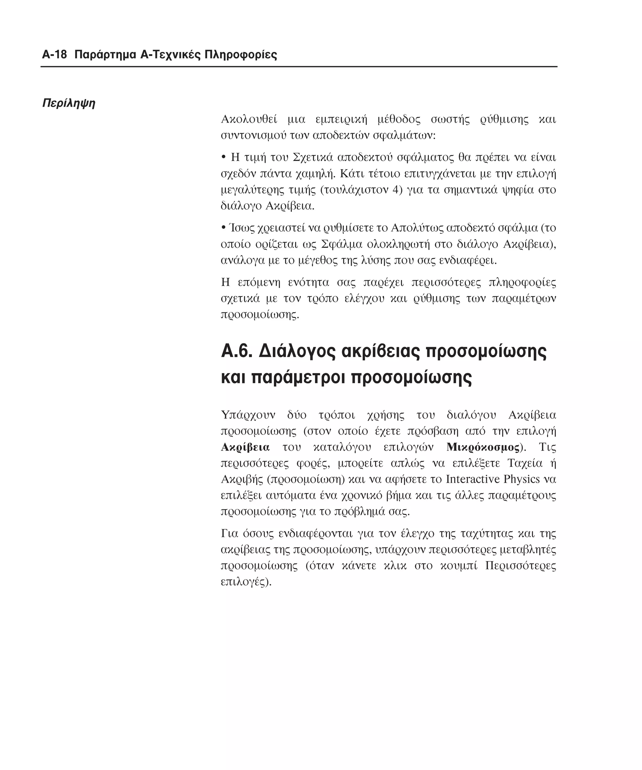 A-18 Παράρτηµα Α-Τεχνικές Πληροφορίες

Περίληψη
Ακολουθεί µια εµπειρική µέθοδος σωστής ρύθµισης και
συντονισµού των αποδεκτών σφαλµάτων:
! Η τιµή του Σχετικά αποδεκτού σφάλµατος θα πρέπει να είναι
σχεδόν πάντα χαµηλή. Kάτι τέτοιο επιτυγχάνεται µε την επιλογή
µεγαλύτερης τιµής (τουλάχιστον 4) για τα σηµαντικά ψηφία στο
διάλογο Aκρίβεια.
! Ίσως χρειαστεί να ρυθµίσετε το Aπολύτως αποδεκτό σφάλµα (το
οποίο ορίζεται ως Σφάλµα ολοκληρωτή στο διάλογο Aκρίβεια),
ανάλογα µε το µέγεθος της λύσης που σας ενδιαφέρει.
Η επόµενη ενότητα σας παρέχει περισσότερες πληροφορίες
σχετικά µε τον τρόπο ελέγχου και ρύθµισης των παραµέτρων
προσοµοίωσης.

A.6. ∆ιάλογος ακρίβειας προσοµοίωσης
και παράµετροι προσοµοίωσης
Υπάρχουν δύο τρόποι χρήσης του διαλόγου Aκρίβεια
προσοµοίωσης (στον οποίο έχετε πρόσβαση από την επιλογή
Aκρίβεια του καταλόγου επιλογών Mικρόκοσµος). Tις
περισσότερες φορές, µπορείτε απλώς να επιλέξετε Tαχεία ή
Aκριβής (προσοµοίωση) και να αφήσετε το Interactive Physics να
επιλέξει αυτόµατα ένα χρονικό βήµα και τις άλλες παραµέτρους
προσοµοίωσης για το πρόβληµά σας.
Για όσους ενδιαφέρονται για τον έλεγχο της ταχύτητας και της
ακρίβειας της προσοµοίωσης, υπάρχουν περισσότερες µεταβλητές
προσοµοίωσης (όταν κάνετε κλικ στο κουµπί Περισσότερες
επιλογές).

 