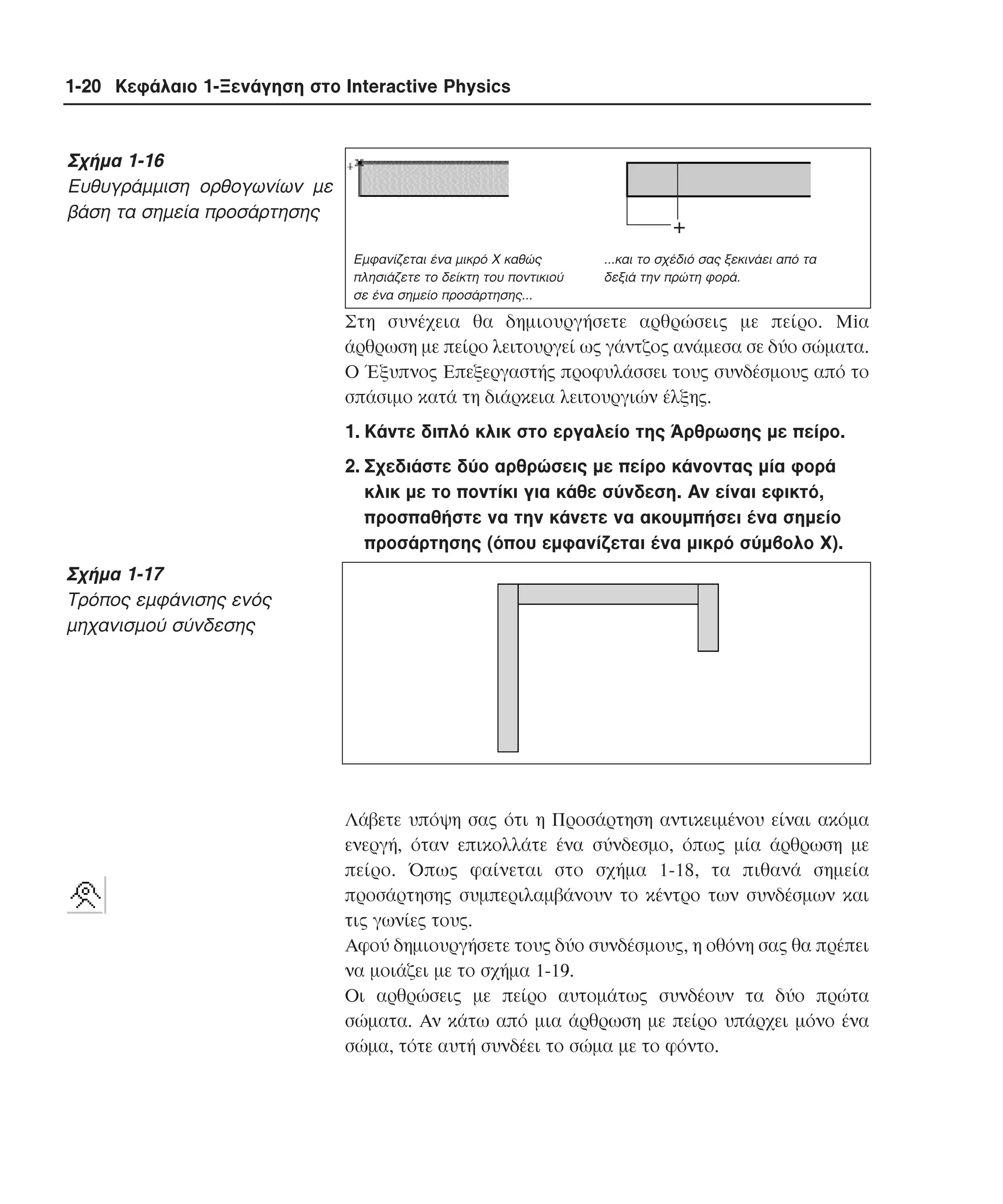1-20 Κεφάλαιο 1-Ξενάγηση στο Interactive Physics

Σχήµα 1-16
Eυθυγράµµιση ορθογωνίων µε
βάση τα σηµεία προσάρτησης

+
Eµφανίζεται ένα µικρό X καθώς
πλησιάζετε το δείκτη του ποντικιού
σε ένα σηµείο προσάρτησης...

...και το σχέδιό σας ξεκινάει από τα
δεξιά την πρώτη φορά.

Στη συνέχεια θα δηµιουργήσετε αρθρώσεις µε πείρο. Miα
άρθρωση µε πείρο λειτουργεί ως γάντζος ανάµεσα σε δύο σώµατα.
O Έξυπνος Eπεξεργαστής προφυλάσσει τους συνδέσµους από το
σπάσιµο κατά τη διάρκεια λειτουργιών έλξης.
1. Kάντε διπλό κλικ στο εργαλείο της Άρθρωσης µε πείρο.
2. Σχεδιάστε δύο αρθρώσεις µε πείρο κάνοντας µία φορά
κλικ µε το ποντίκι για κάθε σύνδεση. Aν είναι εφικτό,
προσπαθήστε να την κάνετε να ακουµπήσει ένα σηµείο
προσάρτησης (όπου εµφανίζεται ένα µικρό σύµβολο X).

Σχήµα 1-17
Tρόπος εµφάνισης ενός
µηχανισµού σύνδεσης

Λάβετε υπόψη σας ότι η Προσάρτηση αντικειµένου είναι ακόµα
ενεργή, όταν επικολλάτε ένα σύνδεσµο, όπως µία άρθρωση µε
πείρο. Όπως φαίνεται στο σχήµα 1-18, τα πιθανά σηµεία
προσάρτησης συµπεριλαµβάνουν το κέντρο των συνδέσµων και
τις γωνίες τους.
Aφού δηµιουργήσετε τους δύο συνδέσµους, η οθόνη σας θα πρέπει
να µοιάζει µε το σχήµα 1-19.
Oι αρθρώσεις µε πείρο αυτοµάτως συνδέουν τα δύο πρώτα
σώµατα. Aν κάτω από µια άρθρωση µε πείρο υπάρχει µόνο ένα
σώµα, τότε αυτή συνδέει το σώµα µε το φόντο.

 