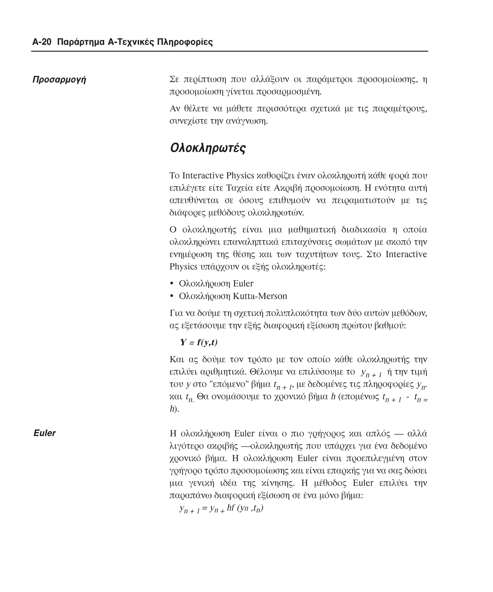 A-20 Παράρτηµα Α-Τεχνικές Πληροφορίες

Προσαρµογή

Σε περίπτωση που αλλάξουν οι παράµετροι προσοµοίωσης, η
προσοµοίωση γίνεται προσαρµοσµένη.
Aν θέλετε να µάθετε περισσότερα σχετικά µε τις παραµέτρους,
συνεχίστε την ανάγνωση.

Ολοκληρωτές
Το Interactive Physics καθορίζει έναν ολοκληρωτή κάθε φορά που
επιλέγετε είτε Tαχεία είτε Aκριβή προσοµοίωση. H ενότητα αυτή
απευθύνεται σε όσους επιθυµούν να πειραµατιστούν µε τις
διάφορες µεθόδους ολοκληρωτών.
Ο ολοκληρωτής είναι µια µαθηµατική διαδικασία η οποία
ολοκληρώνει επαναληπτικά επιταχύνσεις σωµάτων µε σκοπό την
ενηµέρωση της θέσης και των ταχυτήτων τους. Στο Interactive
Physics υπάρχουν οι εξής ολοκληρωτές:
! Ολοκλήρωση Euler
! Ολοκλήρωση Kutta-Merson
Για να δούµε τη σχετική πολυπλοκότητα των δύο αυτών µεθόδων,
ας εξετάσουµε την εξής διαφορική εξίσωση πρώτου βαθµού:

Y = f(y,t)
Και ας δούµε τον τρόπο µε τον οποίο κάθε ολοκληρωτής την
επιλύει αριθµητικά. Θέλουµε να επιλύσουµε το yn + 1 ή την τιµή
του y στο "επόµενο" βήµα tn + 1, µε δεδοµένες τις πληροφορίες yn.
και tn. Θα ονοµάσουµε το χρονικό βήµα h (εποµένως tn + 1 - tn =
h).

Euler

H ολοκλήρωση Euler είναι ο πιο γρήγορος και απλός ― αλλά
λιγότερο ακριβής ―ολοκληρωτής που υπάρχει για ένα δεδοµένο
χρονικό βήµα. Η ολοκλήρωση Euler είναι προεπιλεγµένη στον
γρήγορο τρόπο προσοµοίωσης και είναι επαρκής για να σας δώσει
µια γενική ιδέα της κίνησης. Η µέθοδος Euler επιλύει την
παραπάνω διαφορική εξίσωση σε ένα µόνο βήµα:
yn + 1 = yn + hf (yn ,tn)

 