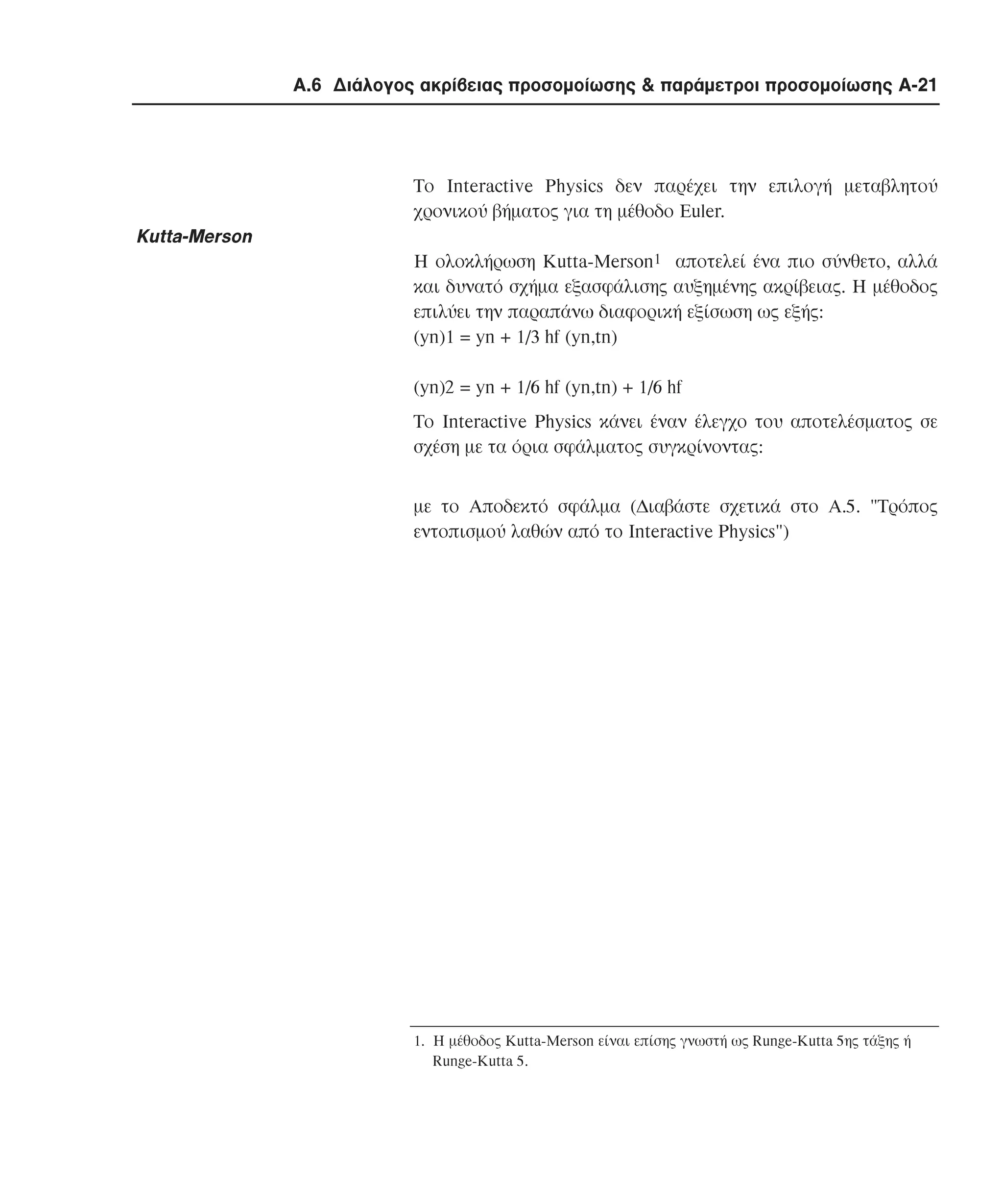 Α.6 ∆ιάλογος ακρίβειας προσοµοίωσης & παράµετροι προσοµοίωσης A-21

Το Interactive Physics δεν παρέχει την επιλογή µεταβλητού
χρονικού βήµατος για τη µέθοδο Euler.

Kutta-Merson
Η ολοκλήρωση Kutta-Merson1 αποτελεί ένα πιο σύνθετο, αλλά
και δυνατό σχήµα εξασφάλισης αυξηµένης ακρίβειας. Η µέθοδος
επιλύει την παραπάνω διαφορική εξίσωση ως εξής:
(yn)1 = yn + 1/3 hf (yn,tn)
(yn)2 = yn + 1/6 hf (yn,tn) + 1/6 hf
Το Interactive Physics κάνει έναν έλεγχο του αποτελέσµατος σε
σχέση µε τα όρια σφάλµατος συγκρίνοντας:
µε το Aποδεκτό σφάλµα (∆ιαβάστε σχετικά στο A.5. "Tρόπος
εντοπισµού λαθών από το Interactive Physics")

1. H µέθοδος Kutta-Merson είναι επίσης γνωστή ως Runge-Kutta 5ης τάξης ή
Runge-Kutta 5.

 