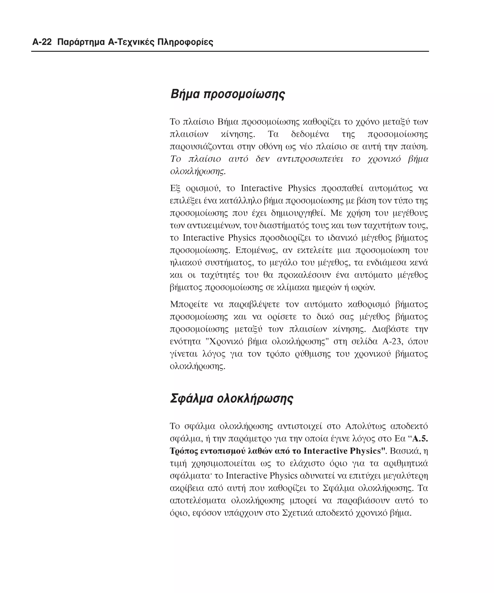 A-22 Παράρτηµα Α-Τεχνικές Πληροφορίες

Βήµα προσοµοίωσης
Το πλαίσιο Bήµα προσοµοίωσης καθορίζει το χρόνο µεταξύ των
πλαισίων κίνησης. Τα δεδοµένα της προσοµοίωσης
παρουσιάζονται στην οθόνη ως νέο πλαίσιο σε αυτή την παύση.
Το πλαίσιο αυτό δεν αντιπροσωπεύει το χρονικό βήµα
ολοκλήρωσης.
Eξ ορισµού, το Interactive Physics προσπαθεί αυτοµάτως να
επιλέξει ένα κατάλληλο βήµα προσοµοίωσης µε βάση τον τύπο της
προσοµοίωσης που έχει δηµιουργηθεί. Με χρήση του µεγέθους
των αντικειµένων, του διαστήµατός τους και των ταχυτήτων τους,
το Interactive Physics προσδιορίζει το ιδανικό µέγεθος βήµατος
προσοµοίωσης. Εποµένως, αν εκτελείτε µια προσοµοίωση του
ηλιακού συστήµατος, το µεγάλο του µέγεθος, τα ενδιάµεσα κενά
και οι ταχύτητές του θα προκαλέσουν ένα αυτόµατο µέγεθος
βήµατος προσοµοίωσης σε κλίµακα ηµερών ή ωρών.
Μπορείτε να παραβλέψετε τον αυτόµατο καθορισµό βήµατος
προσοµοίωσης και να ορίσετε το δικό σας µέγεθος βήµατος
προσοµοίωσης µεταξύ των πλαισίων κίνησης. ∆ιαβάστε την
ενότητα "Xρονικό βήµα ολοκλήρωσης" στη σελίδα A-23, όπου
γίνεται λόγος για τον τρόπο ρύθµισης του χρονικού βήµατος
ολοκλήρωσης.

Σφάλµα ολοκλήρωσης
Το σφάλµα ολοκλήρωσης αντιστοιχεί στο Aπολύτως αποδεκτό
σφάλµα, ή την παράµετρο για την οποία έγινε λόγος στο Eα “A.5.
Tρόπος εντοπισµού λαθών από το Interactive Physics". Bασικά, η
τιµή χρησιµοποιείται ως το ελάχιστο όριο για τα αριθµητικά
σφάλµατα· το Interactive Physics αδυνατεί να επιτύχει µεγαλύτερη
ακρίβεια από αυτή που καθορίζει το Σφάλµα ολοκλήρωσης. Τα
αποτελέσµατα ολοκλήρωσης µπορεί να παραβιάσουν αυτό το
όριο, εφόσον υπάρχουν στο Σχετικά αποδεκτό χρονικό βήµα.

 