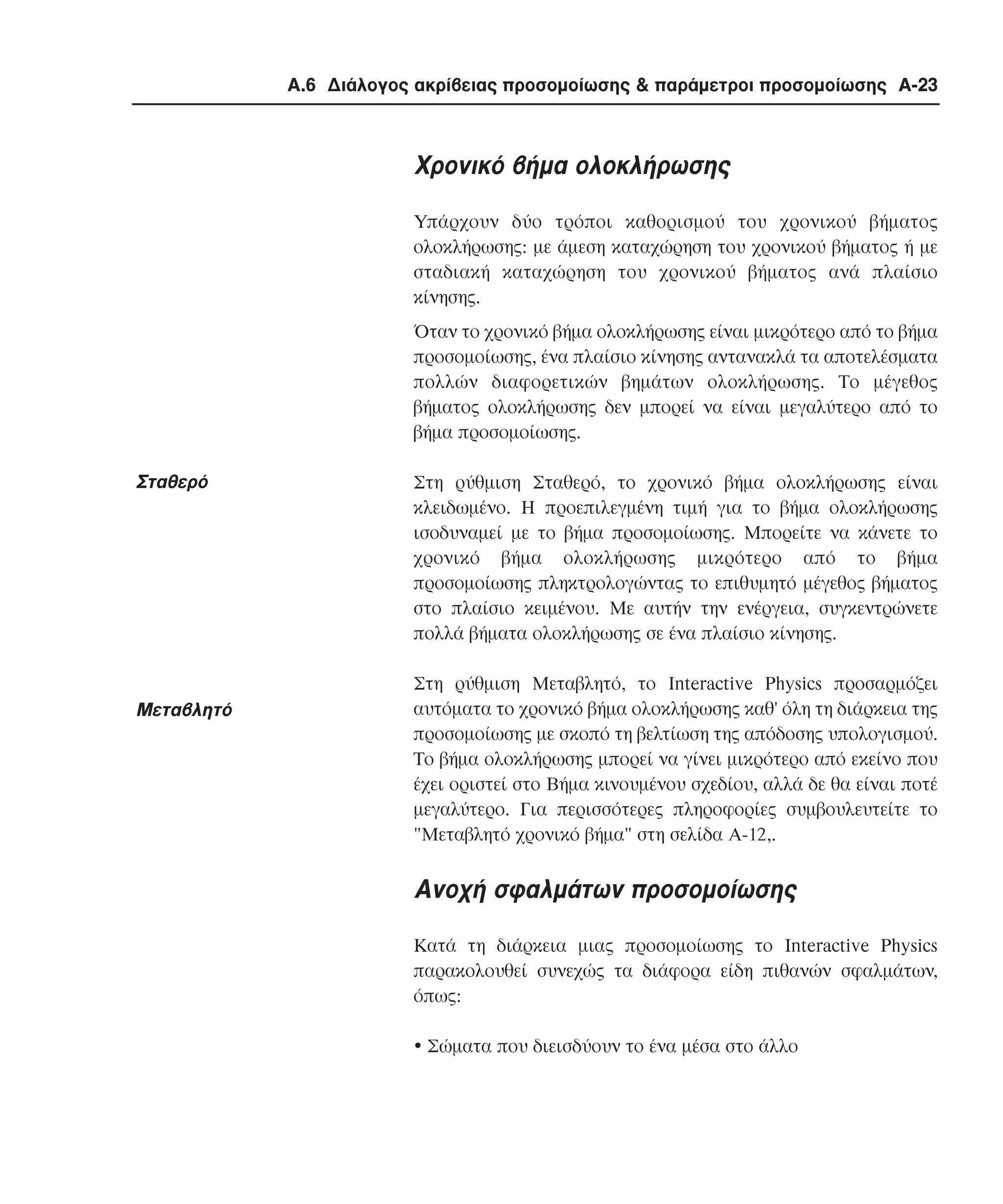 Α.6 ∆ιάλογος ακρίβειας προσοµοίωσης & παράµετροι προσοµοίωσης A-23

Χρονικό βήµα ολοκλήρωσης
Υπάρχουν δύο τρόποι καθορισµού του χρονικού βήµατος
ολοκλήρωσης: µε άµεση καταχώρηση του χρονικού βήµατος ή µε
σταδιακή καταχώρηση του χρονικού βήµατος ανά πλαίσιο
κίνησης.
Όταν το χρονικό βήµα ολοκλήρωσης είναι µικρότερο από το βήµα
προσοµοίωσης, ένα πλαίσιο κίνησης αντανακλά τα αποτελέσµατα
πολλών διαφορετικών βηµάτων ολοκλήρωσης. Το µέγεθος
βήµατος ολοκλήρωσης δεν µπορεί να είναι µεγαλύτερο από το
βήµα προσοµοίωσης.

Σταθερό

Μεταβλητό

Στη ρύθµιση Σταθερό, το χρονικό βήµα ολοκλήρωσης είναι
κλειδωµένο. Η προεπιλεγµένη τιµή για το βήµα ολοκλήρωσης
ισοδυναµεί µε το βήµα προσοµοίωσης. Μπορείτε να κάνετε το
χρονικό βήµα ολοκλήρωσης µικρότερο από το βήµα
προσοµοίωσης πληκτρολογώντας το επιθυµητό µέγεθος βήµατος
στο πλαίσιο κειµένου. Mε αυτήν την ενέργεια, συγκεντρώνετε
πολλά βήµατα ολοκλήρωσης σε ένα πλαίσιο κίνησης.
Στη ρύθµιση Mεταβλητό, το Interactive Physics προσαρµόζει
αυτόµατα το χρονικό βήµα ολοκλήρωσης καθ' όλη τη διάρκεια της
προσοµοίωσης µε σκοπό τη βελτίωση της απόδοσης υπολογισµού.
Το βήµα ολοκλήρωσης µπορεί να γίνει µικρότερο από εκείνο που
έχει οριστεί στο Bήµα κινουµένου σχεδίου, αλλά δε θα είναι ποτέ
µεγαλύτερο. Για περισσότερες πληροφορίες συµβουλευτείτε το
"Mεταβλητό χρονικό βήµα" στη σελίδα A-12,.

Ανοχή σφαλµάτων προσοµοίωσης
Κατά τη διάρκεια µιας προσοµοίωσης το Interactive Physics
παρακολουθεί συνεχώς τα διάφορα είδη πιθανών σφαλµάτων,
όπως:
!"Σώµατα που διεισδύουν το ένα µέσα στο άλλο

 