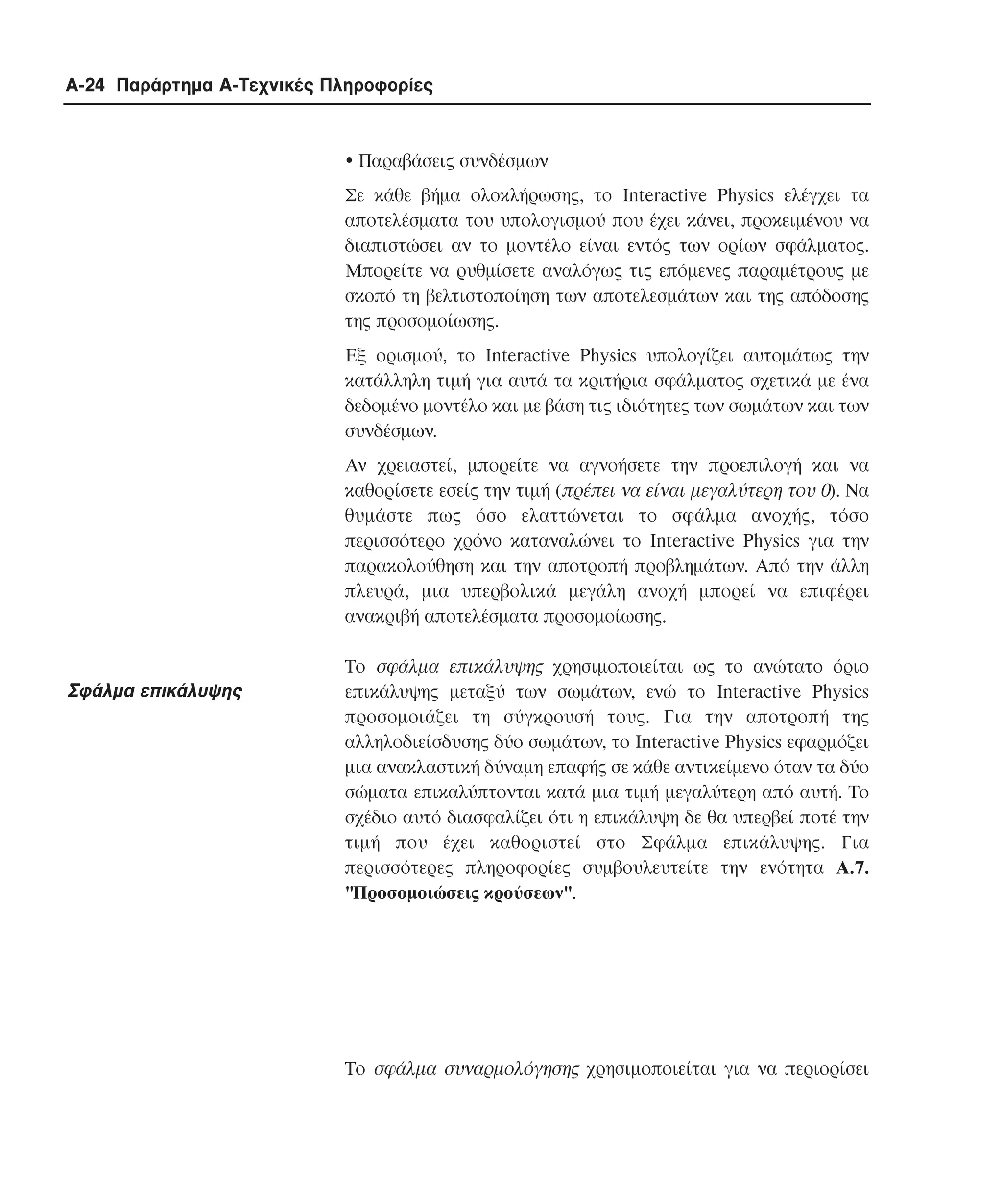 A-24 Παράρτηµα Α-Τεχνικές Πληροφορίες

!"Παραβάσεις συνδέσµων
Σε κάθε βήµα ολοκλήρωσης, το Interactive Physics ελέγχει τα
αποτελέσµατα του υπολογισµού που έχει κάνει, προκειµένου να
διαπιστώσει αν το µοντέλο είναι εντός των ορίων σφάλµατος.
Μπορείτε να ρυθµίσετε αναλόγως τις επόµενες παραµέτρους µε
σκοπό τη βελτιστοποίηση των αποτελεσµάτων και της απόδοσης
της προσοµοίωσης.
Εξ ορισµού, το Interactive Physics υπολογίζει αυτοµάτως την
κατάλληλη τιµή για αυτά τα κριτήρια σφάλµατος σχετικά µε ένα
δεδοµένο µοντέλο και µε βάση τις ιδιότητες των σωµάτων και των
συνδέσµων.
Αν χρειαστεί, µπορείτε να αγνοήσετε την προεπιλογή και να
καθορίσετε εσείς την τιµή (πρέπει να είναι µεγαλύτερη του 0). Να
θυµάστε πως όσο ελαττώνεται το σφάλµα ανοχής, τόσο
περισσότερο χρόνο καταναλώνει το Interactive Physics για την
παρακολούθηση και την αποτροπή προβληµάτων. Από την άλλη
πλευρά, µια υπερβολικά µεγάλη ανοχή µπορεί να επιφέρει
ανακριβή αποτελέσµατα προσοµοίωσης.

Σφάλµα επικάλυψης

Το σφάλµα επικάλυψης χρησιµοποιείται ως το ανώτατο όριο
επικάλυψης µεταξύ των σωµάτων, ενώ το Interactive Physics
προσοµοιάζει τη σύγκρουσή τους. Για την αποτροπή της
αλληλοδιείσδυσης δύο σωµάτων, το Interactive Physics εφαρµόζει
µια ανακλαστική δύναµη επαφής σε κάθε αντικείµενο όταν τα δύο
σώµατα επικαλύπτονται κατά µια τιµή µεγαλύτερη από αυτή. Το
σχέδιο αυτό διασφαλίζει ότι η επικάλυψη δε θα υπερβεί ποτέ την
τιµή που έχει καθοριστεί στο Σφάλµα επικάλυψης. Για
περισσότερες πληροφορίες συµβουλευτείτε την ενότητα A.7.
"Προσοµοιώσεις κρούσεων".

Το σφάλµα συναρµολόγησης χρησιµοποιείται για να περιορίσει

 