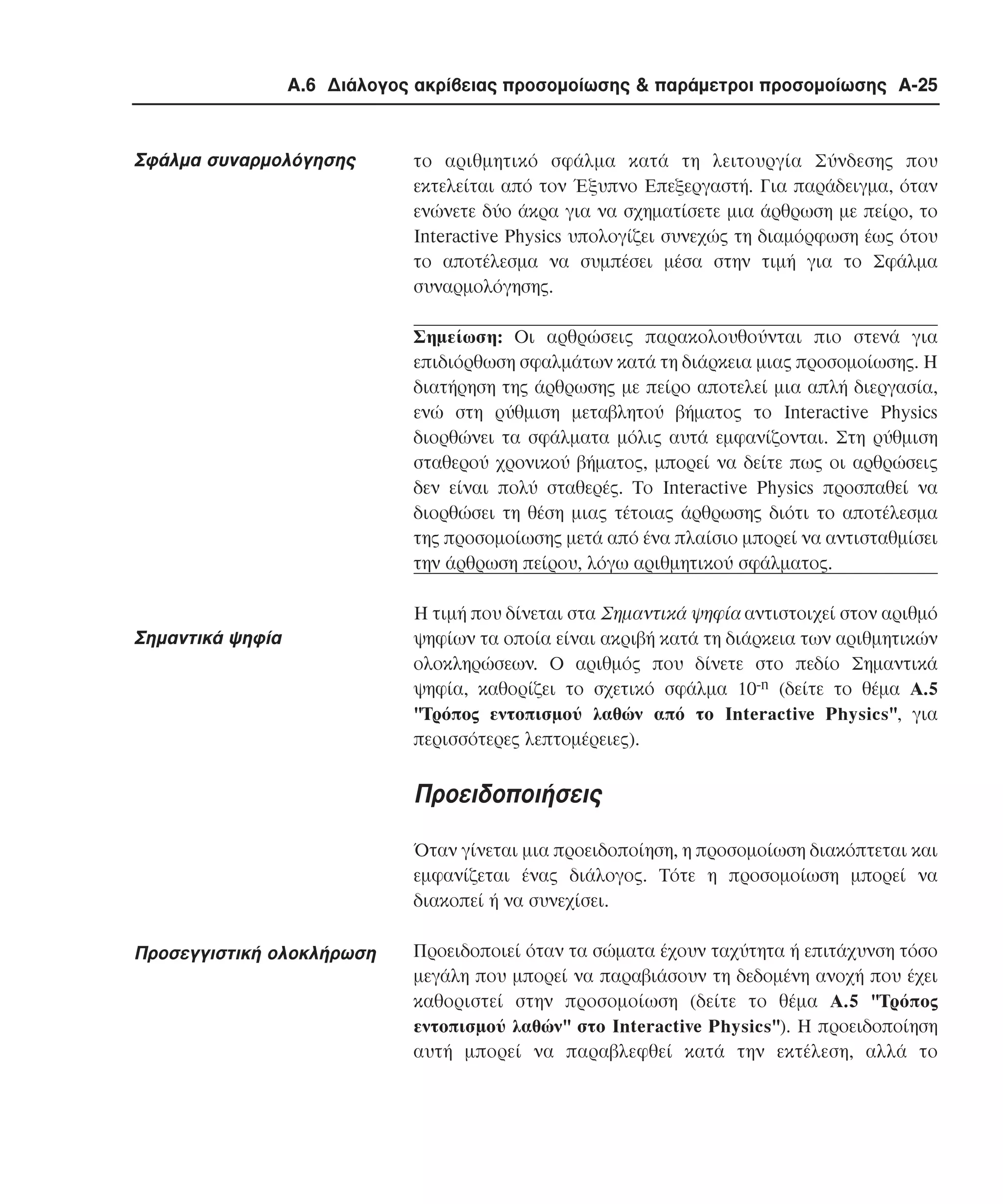 Α.6 ∆ιάλογος ακρίβειας προσοµοίωσης & παράµετροι προσοµοίωσης A-25

Σφάλµα συναρµολόγησης

το αριθµητικό σφάλµα κατά τη λειτουργία Σύνδεσης που
εκτελείται από τον Έξυπνο Eπεξεργαστή. Για παράδειγµα, όταν
ενώνετε δύο άκρα για να σχηµατίσετε µια άρθρωση µε πείρο, το
Interactive Physics υπολογίζει συνεχώς τη διαµόρφωση έως ότου
το αποτέλεσµα να συµπέσει µέσα στην τιµή για το Σφάλµα
συναρµολόγησης.
Σηµείωση: Oι αρθρώσεις παρακολουθούνται πιο στενά για
επιδιόρθωση σφαλµάτων κατά τη διάρκεια µιας προσοµοίωσης. Η
διατήρηση της άρθρωσης µε πείρο αποτελεί µια απλή διεργασία,
ενώ στη ρύθµιση µεταβλητού βήµατος το Interactive Physics
διορθώνει τα σφάλµατα µόλις αυτά εµφανίζονται. Στη ρύθµιση
σταθερού χρονικού βήµατος, µπορεί να δείτε πως οι αρθρώσεις
δεν είναι πολύ σταθερές. Το Interactive Physics προσπαθεί να
διορθώσει τη θέση µιας τέτοιας άρθρωσης διότι το αποτέλεσµα
της προσοµοίωσης µετά από ένα πλαίσιο µπορεί να αντισταθµίσει
την άρθρωση πείρου, λόγω αριθµητικού σφάλµατος.

Σηµαντικά ψηφία

Η τιµή που δίνεται στα Σηµαντικά ψηφία αντιστοιχεί στον αριθµό
ψηφίων τα οποία είναι ακριβή κατά τη διάρκεια των αριθµητικών
ολοκληρώσεων. Ο αριθµός που δίνετε στο πεδίο Σηµαντικά
ψηφία, καθορίζει το σχετικό σφάλµα 10-n (δείτε το θέµα A.5
"Tρόπος εντοπισµού λαθών από το Interactive Physics", για
περισσότερες λεπτοµέρειες).

Προειδοποιήσεις
Όταν γίνεται µια προειδοποίηση, η προσοµοίωση διακόπτεται και
εµφανίζεται ένας διάλογος. Τότε η προσοµοίωση µπορεί να
διακοπεί ή να συνεχίσει.

Προσεγγιστική ολοκλήρωση

Προειδοποιεί όταν τα σώµατα έχουν ταχύτητα ή επιτάχυνση τόσο
µεγάλη που µπορεί να παραβιάσουν τη δεδοµένη ανοχή που έχει
καθοριστεί στην προσοµοίωση (δείτε το θέµα A.5 "Tρόπος
εντοπισµού λαθών" στο Interactive Physics"). Η προειδοποίηση
αυτή µπορεί να παραβλεφθεί κατά την εκτέλεση, αλλά το

 