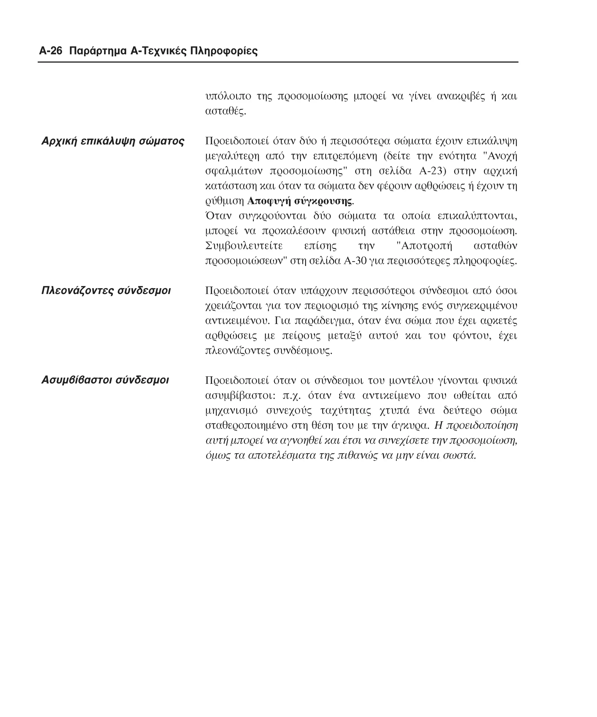 A-26 Παράρτηµα Α-Τεχνικές Πληροφορίες

υπόλοιπο της προσοµοίωσης µπορεί να γίνει ανακριβές ή και
ασταθές.

Aρχική επικάλυψη σώµατος

Προειδοποιεί όταν δύο ή περισσότερα σώµατα έχουν επικάλυψη
µεγαλύτερη από την επιτρεπόµενη (δείτε την ενότητα "Aνοχή
σφαλµάτων προσοµοίωσης" στη σελίδα A-23) στην αρχική
κατάσταση και όταν τα σώµατα δεν φέρουν αρθρώσεις ή έχουν τη
ρύθµιση Aποφυγή σύγκρουσης.
Όταν συγκρούονται δύο σώµατα τα οποία επικαλύπτονται,
µπορεί να προκαλέσουν φυσική αστάθεια στην προσοµοίωση.
Συµβουλευτείτε
επίσης
την
"Aποτροπή
ασταθών
προσοµοιώσεων" στη σελίδα A-30 για περισσότερες πληροφορίες.

Πλεονάζοντες σύνδεσµοι

Προειδοποιεί όταν υπάρχουν περισσότεροι σύνδεσµοι από όσοι
χρειάζονται για τον περιορισµό της κίνησης ενός συγκεκριµένου
αντικειµένου. Για παράδειγµα, όταν ένα σώµα που έχει αρκετές
αρθρώσεις µε πείρους µεταξύ αυτού και του φόντου, έχει
πλεονάζοντες συνδέσµους.

Ασυµβίβαστοι σύνδεσµοι

Προειδοποιεί όταν οι σύνδεσµοι του µοντέλου γίνονται φυσικά
ασυµβίβαστοι: π.χ. όταν ένα αντικείµενο που ωθείται από
µηχανισµό συνεχούς ταχύτητας χτυπά ένα δεύτερο σώµα
σταθεροποιηµένο στη θέση του µε την άγκυρα. Η προειδοποίηση
αυτή µπορεί να αγνοηθεί και έτσι να συνεχίσετε την προσοµοίωση,
όµως τα αποτελέσµατα της πιθανώς να µην είναι σωστά.

 