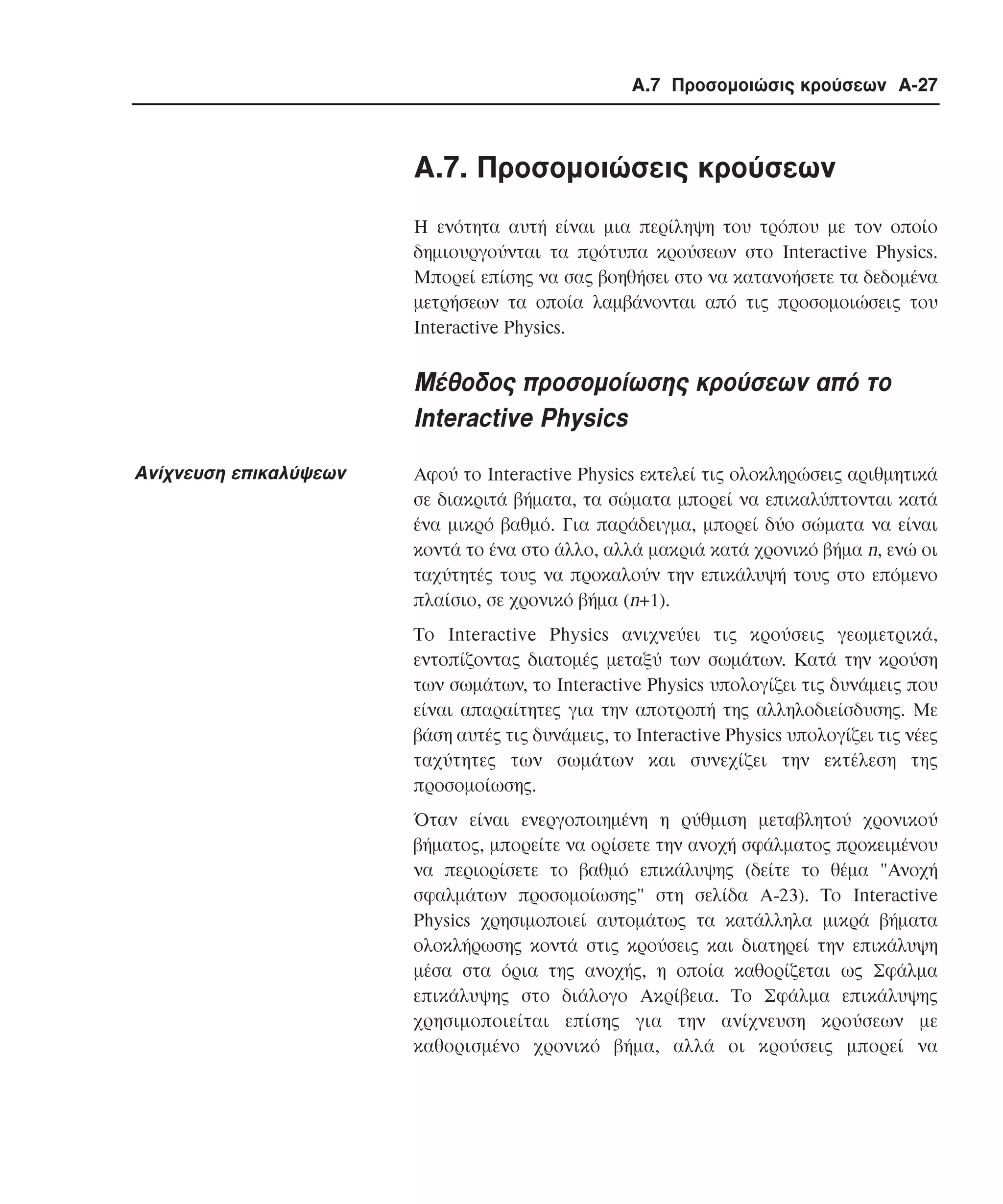 Α.7 Προσοµοιώσις κρούσεων A-27

A.7. Προσοµοιώσεις κρούσεων
Η ενότητα αυτή είναι µια περίληψη του τρόπου µε τον οποίο
δηµιουργούνται τα πρότυπα κρούσεων στο Interactive Physics.
Μπορεί επίσης να σας βοηθήσει στο να κατανοήσετε τα δεδοµένα
µετρήσεων τα οποία λαµβάνονται από τις προσοµοιώσεις του
Interactive Physics.

Μέθοδος προσοµοίωσης κρούσεων από το
Interactive Physics
Ανίχνευση επικαλύψεων

Αφού το Interactive Physics εκτελεί τις ολοκληρώσεις αριθµητικά
σε διακριτά βήµατα, τα σώµατα µπορεί να επικαλύπτονται κατά
ένα µικρό βαθµό. Για παράδειγµα, µπορεί δύο σώµατα να είναι
κοντά το ένα στο άλλο, αλλά µακριά κατά χρονικό βήµα n, ενώ οι
ταχύτητές τους να προκαλούν την επικάλυψή τους στο επόµενο
πλαίσιο, σε χρονικό βήµα (n+1).
Το Interactive Physics ανιχνεύει τις κρούσεις γεωµετρικά,
εντοπίζοντας διατοµές µεταξύ των σωµάτων. Κατά την κρούση
των σωµάτων, το Interactive Physics υπολογίζει τις δυνάµεις που
είναι απαραίτητες για την αποτροπή της αλληλοδιείσδυσης. Με
βάση αυτές τις δυνάµεις, το Interactive Physics υπολογίζει τις νέες
ταχύτητες των σωµάτων και συνεχίζει την εκτέλεση της
προσοµοίωσης.
Όταν είναι ενεργοποιηµένη η ρύθµιση µεταβλητού χρονικού
βήµατος, µπορείτε να ορίσετε την ανοχή σφάλµατος προκειµένου
να περιορίσετε το βαθµό επικάλυψης (δείτε το θέµα "Aνοχή
σφαλµάτων προσοµοίωσης" στη σελίδα A-23). Το Interactive
Physics χρησιµοποιεί αυτοµάτως τα κατάλληλα µικρά βήµατα
ολοκλήρωσης κοντά στις κρούσεις και διατηρεί την επικάλυψη
µέσα στα όρια της ανοχής, η οποία καθορίζεται ως Σφάλµα
επικάλυψης στο διάλογο Aκρίβεια. Το Σφάλµα επικάλυψης
χρησιµοποιείται επίσης για την ανίχνευση κρούσεων µε
καθορισµένο χρονικό βήµα, αλλά οι κρούσεις µπορεί να

 
