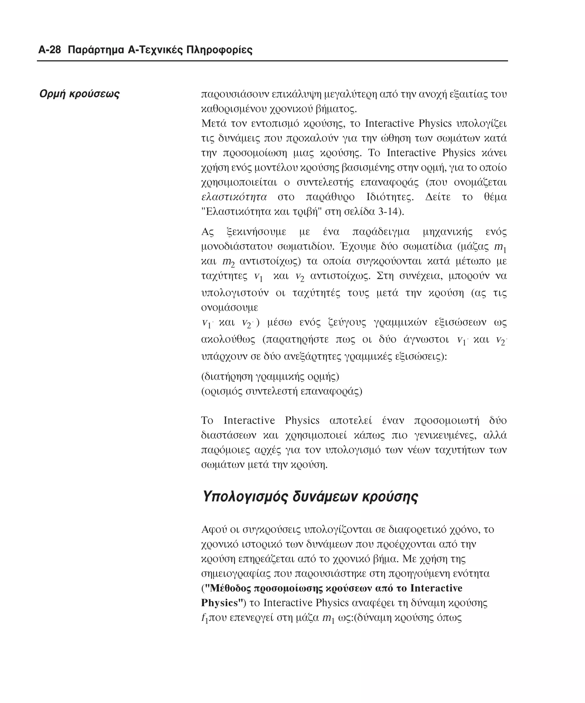 A-28 Παράρτηµα Α-Τεχνικές Πληροφορίες

Ορµή κρούσεως

παρουσιάσουν επικάλυψη µεγαλύτερη από την ανοχή εξαιτίας του
καθορισµένου χρονικού βήµατος.
Μετά τον εντοπισµό κρούσης, το Interactive Physics υπολογίζει
τις δυνάµεις που προκαλούν για την ώθηση των σωµάτων κατά
την προσοµοίωση µιας κρούσης. Το Interactive Physics κάνει
χρήση ενός µοντέλου κρούσης βασισµένης στην ορµή, για το οποίο
χρησιµοποιείται ο συντελεστής επαναφοράς (που ονοµάζεται
ελαστικότητα στο παράθυρο Iδιότητες. ∆είτε το θέµα
"Eλαστικότητα και τριβή" στη σελίδα 3-14).
Ας ξεκινήσουµε µε ένα παράδειγµα µηχανικής ενός
µονοδιάστατου σωµατιδίου. Έχουµε δύο σωµατίδια (µάζας m1
και m2 αντιστοίχως) τα οποία συγκρούονται κατά µέτωπο µε
ταχύτητες v1 και v2 αντιστοίχως. Στη συνέχεια, µπορούν να
υπολογιστούν οι ταχύτητές τους µετά την κρούση (ας τις
ονοµάσουµε
v1’ και v2’ ) µέσω ενός ζεύγους γραµµικών εξισώσεων ως
ακολούθως (παρατηρήστε πως οι δύο άγνωστοι v1’ και v2’
υπάρχουν σε δύο ανεξάρτητες γραµµικές εξισώσεις):
(διατήρηση γραµµικής ορµής)
(ορισµός συντελεστή επαναφοράς)
Tο Interactive Physics αποτελεί έναν προσοµοιωτή δύο
διαστάσεων και χρησιµοποιεί κάπως πιο γενικευµένες, αλλά
παρόµοιες αρχές για τον υπολογισµό των νέων ταχυτήτων των
σωµάτων µετά την κρούση.

Υπολογισµός δυνάµεων κρούσης
Αφού οι συγκρούσεις υπολογίζονται σε διαφορετικό χρόνο, το
χρονικό ιστορικό των δυνάµεων που προέρχονται από την
κρούση επηρεάζεται από το χρονικό βήµα. Με χρήση της
σηµειογραφίας που παρουσιάστηκε στη προηγούµενη ενότητα
("Mέθοδος προσοµοίωσης κρούσεων από το Interactive
Physics") το Interactive Physics αναφέρει τη δύναµη κρούσης
f1που επενεργεί στη µάζα m1 ως:(δύναµη κρούσης όπως

 