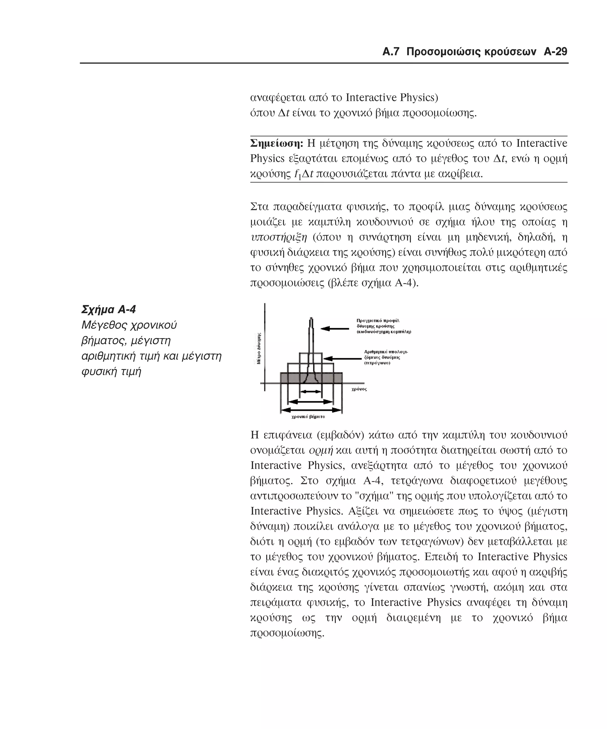Α.7 Προσοµοιώσις κρούσεων A-29

αναφέρεται από το Interactive Physics)
όπου ∆t είναι το χρονικό βήµα προσοµοίωσης.
Σηµείωση: H µέτρηση της δύναµης κρούσεως από το Interactive
Physics εξαρτάται εποµένως από το µέγεθος του ∆t, ενώ η ορµή
κρούσης f1∆t παρουσιάζεται πάντα µε ακρίβεια.
Στα παραδείγµατα φυσικής, το προφίλ µιας δύναµης κρούσεως
µοιάζει µε καµπύλη κουδουνιού σε σχήµα ήλου της οποίας η
υποστήριξη (όπου η συνάρτηση είναι µη µηδενική, δηλαδή, η
φυσική διάρκεια της κρούσης) είναι συνήθως πολύ µικρότερη από
το σύνηθες χρονικό βήµα που χρησιµοποιείται στις αριθµητικές
προσοµοιώσεις (βλέπε σχήµα A-4).

Σχήµα A-4
Mέγεθος χρονικού
βήµατος, µέγιστη
αριθµητική τιµή και µέγιστη
φυσική τιµή

Η επιφάνεια (εµβαδόν) κάτω από την καµπύλη του κουδουνιού
ονοµάζεται ορµή και αυτή η ποσότητα διατηρείται σωστή από το
Interactive Physics, ανεξάρτητα από το µέγεθος του χρονικού
βήµατος. Στο σχήµα A-4, τετράγωνα διαφορετικού µεγέθους
αντιπροσωπεύουν το "σχήµα" της ορµής που υπολογίζεται από το
Interactive Physics. Aξίζει να σηµειώσετε πως το ύψος (µέγιστη
δύναµη) ποικίλει ανάλογα µε το µέγεθος του χρονικού βήµατος,
διότι η ορµή (το εµβαδόν των τετραγώνων) δεν µεταβάλλεται µε
το µέγεθος του χρονικού βήµατος. Επειδή το Interactive Physics
είναι ένας διακριτός χρονικός προσοµοιωτής και αφού η ακριβής
διάρκεια της κρούσης γίνεται σπανίως γνωστή, ακόµη και στα
πειράµατα φυσικής, το Interactive Physics αναφέρει τη δύναµη
κρούσης ως την ορµή διαιρεµένη µε το χρονικό βήµα
προσοµοίωσης.

 