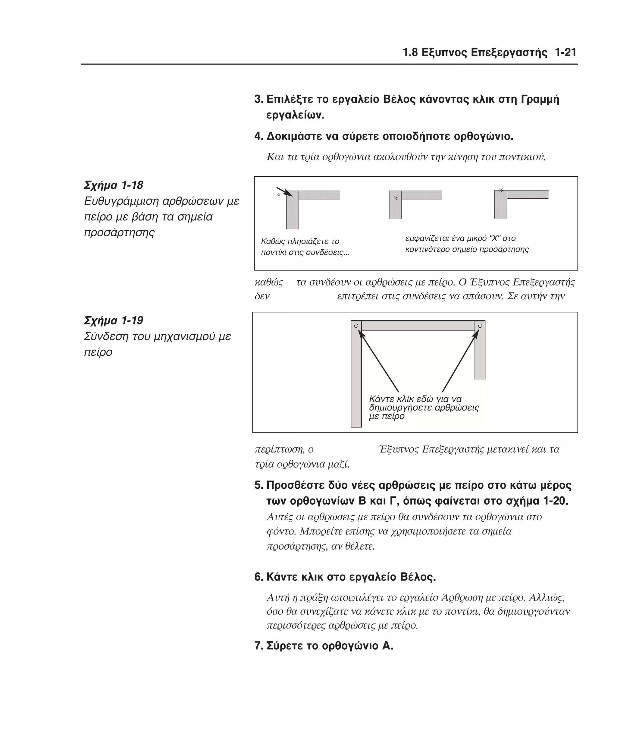 1.8 Εξυπνος Επεξεργαστής 1-21

3. Eπιλέξτε το εργαλείο Bέλος κάνοντας κλικ στη Γραµµή
εργαλείων.
4. ∆οκιµάστε να σύρετε οποιοδήποτε ορθογώνιο.
Kαι τα τρία ορθογώνια ακολουθούν την κίνηση του ποντικιού,

Σχήµα 1-18
Eυθυγράµµιση αρθρώσεων µε
πείρο µε βάση τα σηµεία
προσάρτησης

εµφανίζεται ένα µικρό "X" στο
κοντινότερο σηµείο προσάρτησης

Kαθώς πλησιάζετε το
ποντίκι στις συνδέσεις...

καθώς
δεν

τα συνδέουν οι αρθρώσεις µε πείρο. O Έξυπνος Eπεξεργαστής
επιτρέπει στις συνδέσεις να σπάσουν. Σε αυτήν την

Σχήµα 1-19
Σύνδεση του µηχανισµού µε
πείρο

Κάντε κλίκ εδώ για να
δηµιουργήσετε αρθρώσεις
µε πείρο

περίπτωση, ο
τρία ορθογώνια µαζί.

Έξυπνος Eπεξεργαστής µετακινεί και τα

5. Προσθέστε δύο νέες αρθρώσεις µε πείρο στο κάτω µέρος
των ορθογωνίων B και Γ, όπως φαίνεται στο σχήµα 1-20.
Aυτές οι αρθρώσεις µε πείρο θα συνδέσουν τα ορθογώνια στο
φόντο. Mπορείτε επίσης να χρησιµοποιήσετε τα σηµεία
προσάρτησης, αν θέλετε.

6. Kάντε κλικ στο εργαλείο Bέλος.
Aυτή η πράξη αποεπιλέγει το εργαλείο Άρθρωση µε πείρο. Aλλιώς,
όσο θα συνεχίζατε να κάνετε κλικ µε το ποντίκι, θα δηµιουργούνταν
περισσότερες αρθρώσεις µε πείρο.

7. Σύρετε το ορθογώνιο A.

 