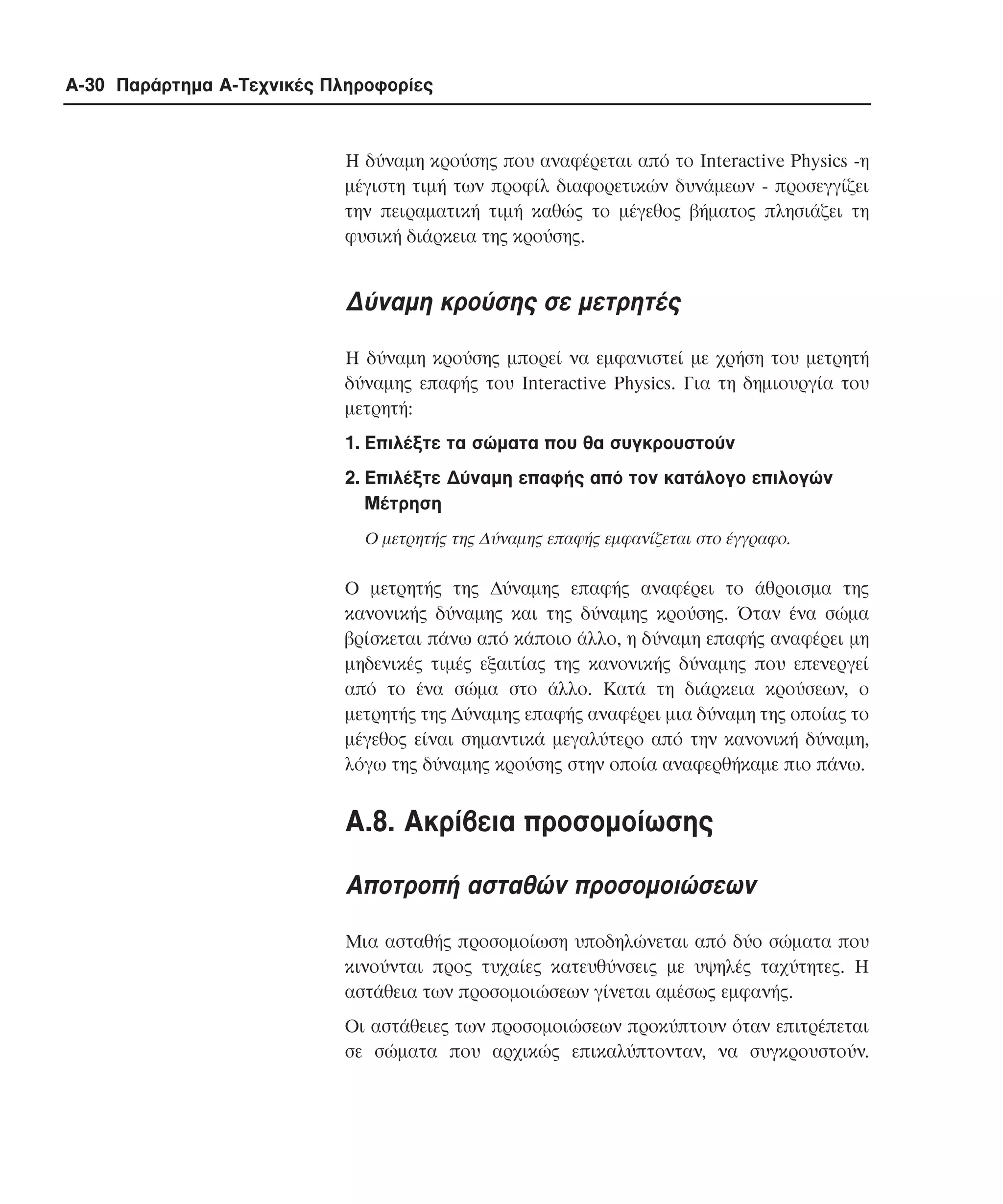 A-30 Παράρτηµα Α-Τεχνικές Πληροφορίες

Η δύναµη κρούσης που αναφέρεται από το Interactive Physics -η
µέγιστη τιµή των προφίλ διαφορετικών δυνάµεων - προσεγγίζει
την πειραµατική τιµή καθώς το µέγεθος βήµατος πλησιάζει τη
φυσική διάρκεια της κρούσης.

∆ύναµη κρούσης σε µετρητές
Η δύναµη κρούσης µπορεί να εµφανιστεί µε χρήση του µετρητή
δύναµης επαφής του Interactive Physics. Για τη δηµιουργία του
µετρητή:
1. Επιλέξτε τα σώµατα που θα συγκρουστούν
2. Επιλέξτε ∆ύναµη επαφής από τον κατάλογο επιλογών
Mέτρηση
Ο µετρητής της ∆ύναµης επαφής εµφανίζεται στο έγγραφο.

Ο µετρητής της ∆ύναµης επαφής αναφέρει το άθροισµα της
κανονικής δύναµης και της δύναµης κρούσης. Όταν ένα σώµα
βρίσκεται πάνω από κάποιο άλλο, η δύναµη επαφής αναφέρει µη
µηδενικές τιµές εξαιτίας της κανονικής δύναµης που επενεργεί
από το ένα σώµα στο άλλο. Κατά τη διάρκεια κρούσεων, ο
µετρητής της ∆ύναµης επαφής αναφέρει µια δύναµη της οποίας το
µέγεθος είναι σηµαντικά µεγαλύτερο από την κανονική δύναµη,
λόγω της δύναµης κρούσης στην οποία αναφερθήκαµε πιο πάνω.

A.8. Aκρίβεια προσοµοίωσης
Αποτροπή ασταθών προσοµοιώσεων
Μια ασταθής προσοµοίωση υποδηλώνεται από δύο σώµατα που
κινούνται προς τυχαίες κατευθύνσεις µε υψηλές ταχύτητες. H
αστάθεια των προσοµοιώσεων γίνεται αµέσως εµφανής.
Οι αστάθειες των προσοµοιώσεων προκύπτουν όταν επιτρέπεται
σε σώµατα που αρχικώς επικαλύπτονταν, να συγκρουστούν.

 