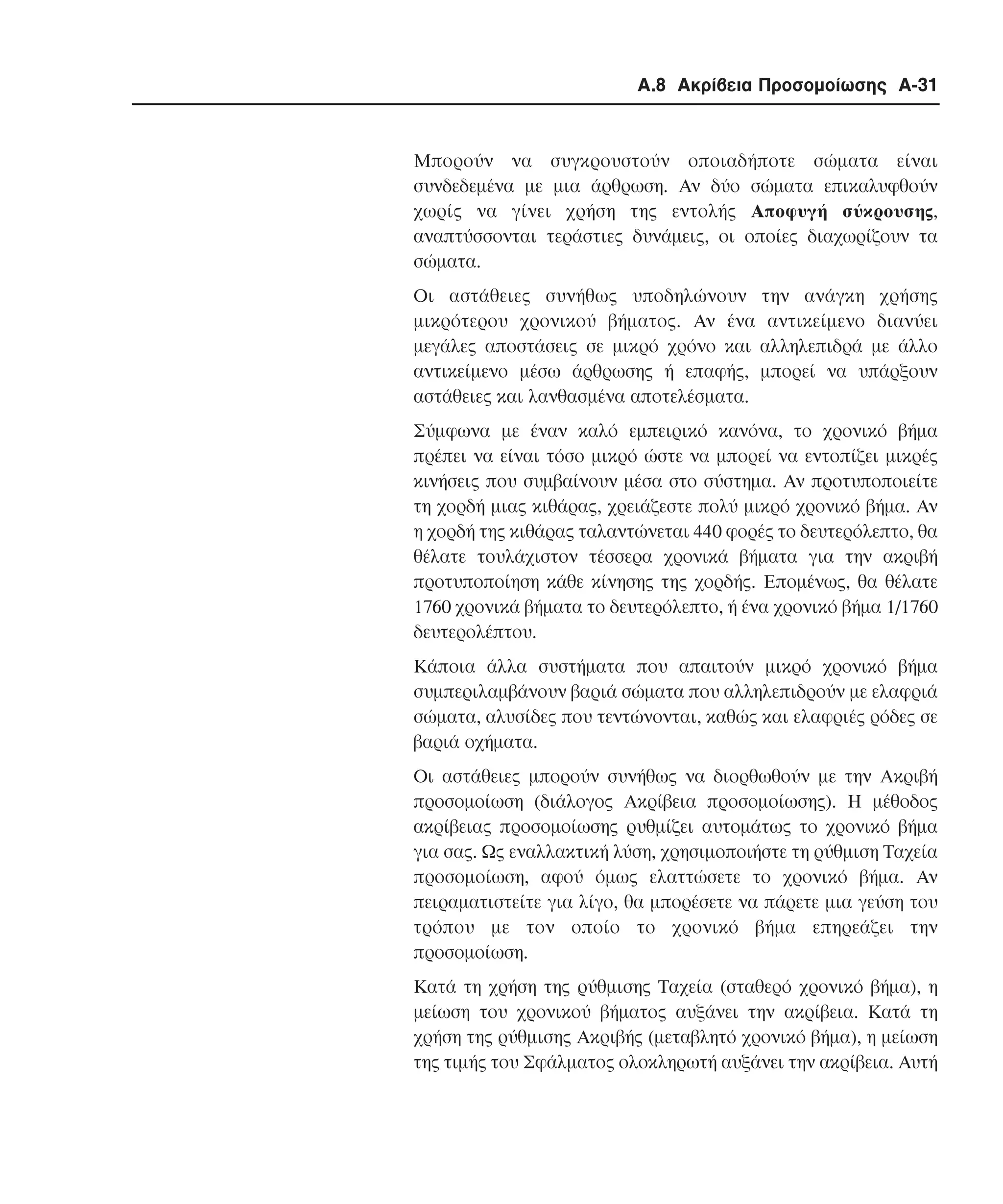 Α.8 Ακρίβεια Προσοµοίωσης A-31

Μπορούν να συγκρουστούν οποιαδήποτε σώµατα είναι
συνδεδεµένα µε µια άρθρωση. Aν δύο σώµατα επικαλυφθούν
χωρίς να γίνει χρήση της εντολής Aποφυγή σύκρουσης,
αναπτύσσονται τεράστιες δυνάµεις, οι οποίες διαχωρίζουν τα
σώµατα.
Οι αστάθειες συνήθως υποδηλώνουν την ανάγκη χρήσης
µικρότερου χρονικού βήµατος. Αν ένα αντικείµενο διανύει
µεγάλες αποστάσεις σε µικρό χρόνο και αλληλεπιδρά µε άλλο
αντικείµενο µέσω άρθρωσης ή επαφής, µπορεί να υπάρξουν
αστάθειες και λανθασµένα αποτελέσµατα.
Σύµφωνα µε έναν καλό εµπειρικό κανόνα, το χρονικό βήµα
πρέπει να είναι τόσο µικρό ώστε να µπορεί να εντοπίζει µικρές
κινήσεις που συµβαίνουν µέσα στο σύστηµα. Αν προτυποποιείτε
τη χορδή µιας κιθάρας, χρειάζεστε πολύ µικρό χρονικό βήµα. Αν
η χορδή της κιθάρας ταλαντώνεται 440 φορές το δευτερόλεπτο, θα
θέλατε τουλάχιστον τέσσερα χρονικά βήµατα για την ακριβή
προτυποποίηση κάθε κίνησης της χορδής. Εποµένως, θα θέλατε
1760 χρονικά βήµατα το δευτερόλεπτο, ή ένα χρονικό βήµα 1/1760
δευτερολέπτου.
Κάποια άλλα συστήµατα που απαιτούν µικρό χρονικό βήµα
συµπεριλαµβάνουν βαριά σώµατα που αλληλεπιδρούν µε ελαφριά
σώµατα, αλυσίδες που τεντώνονται, καθώς και ελαφριές ρόδες σε
βαριά οχήµατα.
Οι αστάθειες µπορούν συνήθως να διορθωθούν µε την Aκριβή
προσοµοίωση (διάλογος Aκρίβεια προσοµοίωσης). Η µέθοδος
ακρίβειας προσοµοίωσης ρυθµίζει αυτοµάτως το χρονικό βήµα
για σας. Ως εναλλακτική λύση, χρησιµοποιήστε τη ρύθµιση Tαχεία
προσοµοίωση, αφού όµως ελαττώσετε το χρονικό βήµα. Αν
πειραµατιστείτε για λίγο, θα µπορέσετε να πάρετε µια γεύση του
τρόπου µε τον οποίο το χρονικό βήµα επηρεάζει την
προσοµοίωση.
Κατά τη χρήση της ρύθµισης Tαχεία (σταθερό χρονικό βήµα), η
µείωση του χρονικού βήµατος αυξάνει την ακρίβεια. Κατά τη
χρήση της ρύθµισης Aκριβής (µεταβλητό χρονικό βήµα), η µείωση
της τιµής του Σφάλµατος ολοκληρωτή αυξάνει την ακρίβεια. Aυτή

 