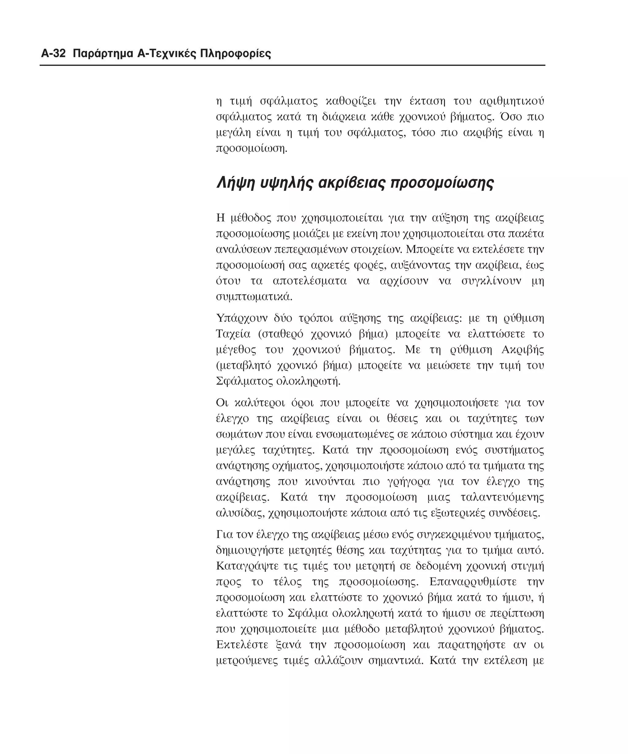 A-32 Παράρτηµα Α-Τεχνικές Πληροφορίες

η τιµή σφάλµατος καθορίζει την έκταση του αριθµητικού
σφάλµατος κατά τη διάρκεια κάθε χρονικού βήµατος. Όσο πιο
µεγάλη είναι η τιµή του σφάλµατος, τόσο πιο ακριβής είναι η
προσοµοίωση.

Λήψη υψηλής ακρίβειας προσοµοίωσης
Η µέθοδος που χρησιµοποιείται για την αύξηση της ακρίβειας
προσοµοίωσης µοιάζει µε εκείνη που χρησιµοποιείται στα πακέτα
αναλύσεων πεπερασµένων στοιχείων. Μπορείτε να εκτελέσετε την
προσοµοίωσή σας αρκετές φορές, αυξάνοντας την ακρίβεια, έως
ότου τα αποτελέσµατα να αρχίσουν να συγκλίνουν µη
συµπτωµατικά.
Υπάρχουν δύο τρόποι αύξησης της ακρίβειας: µε τη ρύθµιση
Tαχεία (σταθερό χρονικό βήµα) µπορείτε να ελαττώσετε το
µέγεθος του χρονικού βήµατος. Με τη ρύθµιση Aκριβής
(µεταβλητό χρονικό βήµα) µπορείτε να µειώσετε την τιµή του
Σφάλµατος ολοκληρωτή.
Οι καλύτεροι όροι που µπορείτε να χρησιµοποιήσετε για τον
έλεγχο της ακρίβειας είναι οι θέσεις και οι ταχύτητες των
σωµάτων που είναι ενσωµατωµένες σε κάποιο σύστηµα και έχουν
µεγάλες ταχύτητες. Κατά την προσοµοίωση ενός συστήµατος
ανάρτησης οχήµατος, χρησιµοποιήστε κάποιο από τα τµήµατα της
ανάρτησης που κινούνται πιο γρήγορα για τον έλεγχο της
ακρίβειας. Kατά την προσοµοίωση µιας ταλαντευόµενης
αλυσίδας, χρησιµοποιήστε κάποια από τις εξωτερικές συνδέσεις.
Για τον έλεγχο της ακρίβειας µέσω ενός συγκεκριµένου τµήµατος,
δηµιουργήστε µετρητές θέσης και ταχύτητας για το τµήµα αυτό.
Καταγράψτε τις τιµές του µετρητή σε δεδοµένη χρονική στιγµή
προς το τέλος της προσοµοίωσης. Επαναρρυθµίστε την
προσοµοίωση και ελαττώστε το χρονικό βήµα κατά το ήµισυ, ή
ελαττώστε το Σφάλµα ολοκληρωτή κατά το ήµισυ σε περίπτωση
που χρησιµοποιείτε µια µέθοδο µεταβλητού χρονικού βήµατος.
Εκτελέστε ξανά την προσοµοίωση και παρατηρήστε αν οι
µετρούµενες τιµές αλλάζουν σηµαντικά. Κατά την εκτέλεση µε

 