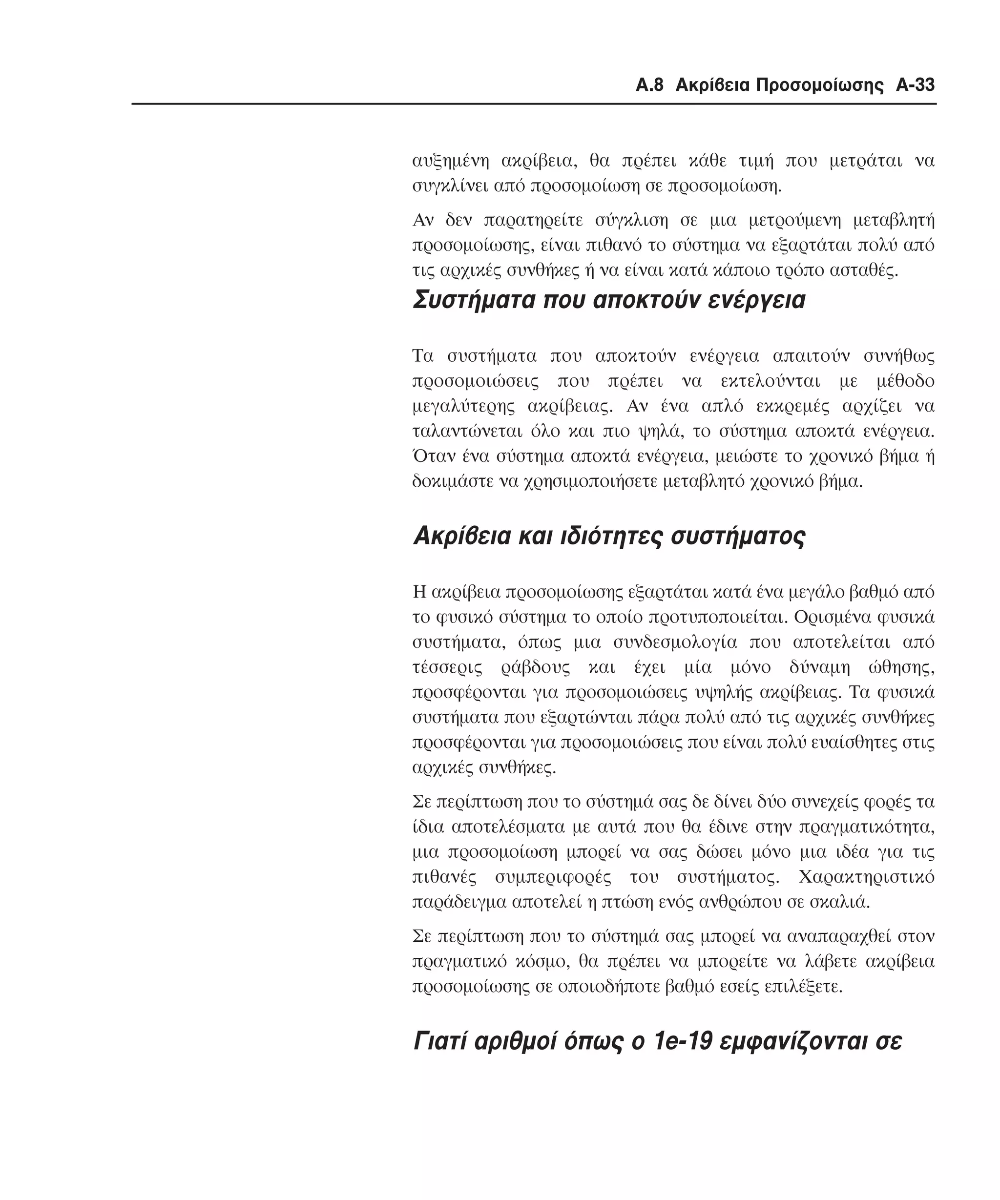 Α.8 Ακρίβεια Προσοµοίωσης A-33

αυξηµένη ακρίβεια, θα πρέπει κάθε τιµή που µετράται να
συγκλίνει από προσοµοίωση σε προσοµοίωση.
Αν δεν παρατηρείτε σύγκλιση σε µια µετρούµενη µεταβλητή
προσοµοίωσης, είναι πιθανό το σύστηµα να εξαρτάται πολύ από
τις αρχικές συνθήκες ή να είναι κατά κάποιο τρόπο ασταθές.

Συστήµατα που αποκτούν ενέργεια
Τα συστήµατα που αποκτούν ενέργεια απαιτούν συνήθως
προσοµοιώσεις που πρέπει να εκτελούνται µε µέθοδο
µεγαλύτερης ακρίβειας. Aν ένα απλό εκκρεµές αρχίζει να
ταλαντώνεται όλο και πιο ψηλά, το σύστηµα αποκτά ενέργεια.
Όταν ένα σύστηµα αποκτά ενέργεια, µειώστε το χρονικό βήµα ή
δοκιµάστε να χρησιµοποιήσετε µεταβλητό χρονικό βήµα.

Ακρίβεια και ιδιότητες συστήµατος
Η ακρίβεια προσοµοίωσης εξαρτάται κατά ένα µεγάλο βαθµό από
το φυσικό σύστηµα το οποίο προτυποποιείται. Ορισµένα φυσικά
συστήµατα, όπως µια συνδεσµολογία που αποτελείται από
τέσσερις ράβδους και έχει µία µόνο δύναµη ώθησης,
προσφέρονται για προσοµοιώσεις υψηλής ακρίβειας. Τα φυσικά
συστήµατα που εξαρτώνται πάρα πολύ από τις αρχικές συνθήκες
προσφέρονται για προσοµοιώσεις που είναι πολύ ευαίσθητες στις
αρχικές συνθήκες.
Σε περίπτωση που το σύστηµά σας δε δίνει δύο συνεχείς φορές τα
ίδια αποτελέσµατα µε αυτά που θα έδινε στην πραγµατικότητα,
µια προσοµοίωση µπορεί να σας δώσει µόνο µια ιδέα για τις
πιθανές συµπεριφορές του συστήµατος. Xαρακτηριστικό
παράδειγµα αποτελεί η πτώση ενός ανθρώπου σε σκαλιά.
Σε περίπτωση που το σύστηµά σας µπορεί να αναπαραχθεί στον
πραγµατικό κόσµο, θα πρέπει να µπορείτε να λάβετε ακρίβεια
προσοµοίωσης σε οποιοδήποτε βαθµό εσείς επιλέξετε.

Γιατί αριθµοί όπως ο 1e-19 εµφανίζονται σε

 