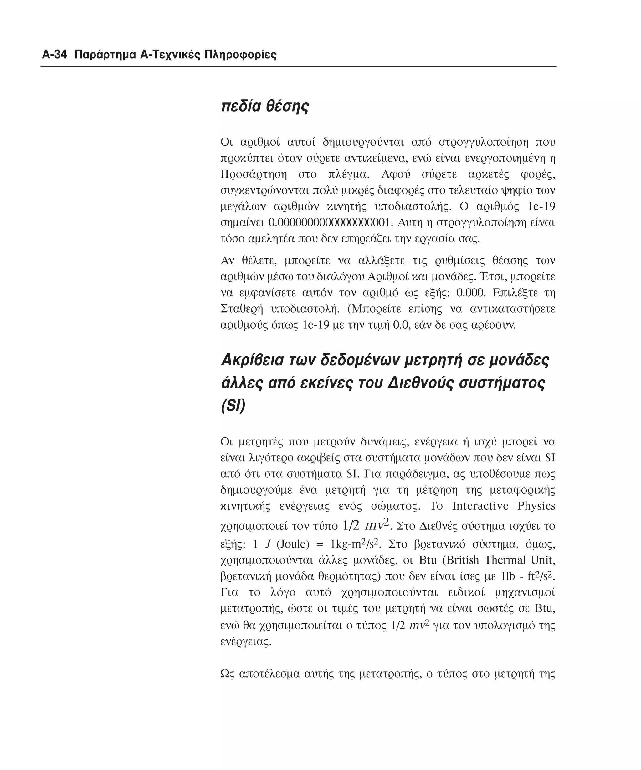 A-34 Παράρτηµα Α-Τεχνικές Πληροφορίες

πεδία θέσης
Οι αριθµοί αυτοί δηµιουργούνται από στρογγυλοποίηση που
προκύπτει όταν σύρετε αντικείµενα, ενώ είναι ενεργοποιηµένη η
Προσάρτηση στο πλέγµα. Αφού σύρετε αρκετές φορές,
συγκεντρώνονται πολύ µικρές διαφορές στο τελευταίο ψηφίο των
µεγάλων αριθµών κινητής υποδιαστολής. Ο αριθµός 1e-19
σηµαίνει 0.0000000000000000001. Aυτη η στρογγυλοποίηση είναι
τόσο αµελητέα που δεν επηρεάζει την εργασία σας.
Αν θέλετε, µπορείτε να αλλάξετε τις ρυθµίσεις θέασης των
αριθµών µέσω του διαλόγου Aριθµοί και µονάδες. Έτσι, µπορείτε
να εµφανίσετε αυτόν τον αριθµό ως εξής: 0.000. Eπιλέξτε τη
Σταθερή υποδιαστολή. (Mπορείτε επίσης να αντικαταστήσετε
αριθµούς όπως 1e-19 µε την τιµή 0.0, εάν δε σας αρέσουν.

Aκρίβεια των δεδοµένων µετρητή σε µονάδες
άλλες από εκείνες του ∆ιεθνούς συστήµατος
(SI)
Οι µετρητές που µετρούν δυνάµεις, ενέργεια ή ισχύ µπορεί να
είναι λιγότερο ακριβείς στα συστήµατα µονάδων που δεν είναι SI
από ότι στα συστήµατα SI. Για παράδειγµα, ας υποθέσουµε πως
δηµιουργούµε ένα µετρητή για τη µέτρηση της µεταφορικής
κινητικής ενέργειας ενός σώµατος. Tο Interactive Physics
χρησιµοποιεί τον τύπο 1/2 mv2. Στο ∆ιεθνές σύστηµα ισχύει το
εξής: 1 J (Joule) = 1kg-m2/s2. Στο βρετανικό σύστηµα, όµως,
χρησιµοποιούνται άλλες µονάδες, οι Btu (British Thermal Unit,
βρετανική µονάδα θερµότητας) που δεν είναι ίσες µε 1lb - ft2/s2.
Για το λόγο αυτό χρησιµοποιούνται ειδικοί µηχανισµοί
µετατροπής, ώστε οι τιµές του µετρητή να είναι σωστές σε Btu,
ενώ θα χρησιµοποιείται ο τύπος 1/2 mv2 για τον υπολογισµό της
ενέργειας.
Ως αποτέλεσµα αυτής της µετατροπής, ο τύπος στο µετρητή της

 