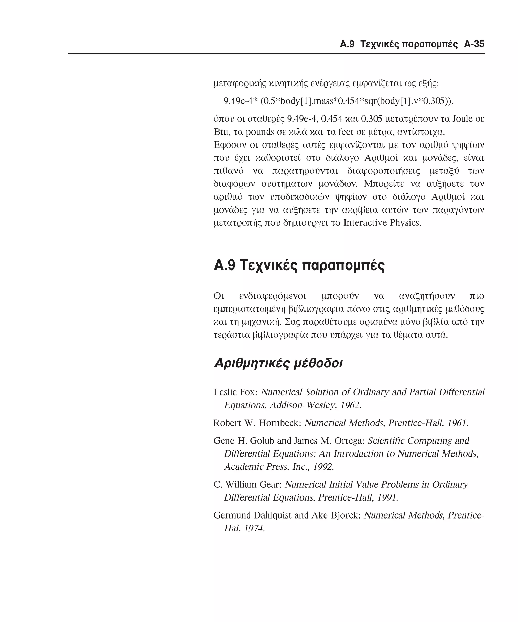 Α.9 Τεχνικές παραποµπές A-35

µεταφορικής κινητικής ενέργειας εµφανίζεται ως εξής:
9.49e-4* (0.5*body[1].mass*0.454*sqr(body[1].v*0.305)),
όπου οι σταθερές 9.49e-4, 0.454 και 0.305 µετατρέπουν τα Joule σε
Btu, τα pounds σε κιλά και τα feet σε µέτρα, αντίστοιχα.
Eφόσον οι σταθερές αυτές εµφανίζονται µε τον αριθµό ψηφίων
που έχει καθοριστεί στο διάλογο Aριθµοί και µονάδες, είναι
πιθανό να παρατηρούνται διαφοροποιήσεις µεταξύ των
διαφόρων συστηµάτων µονάδων. Mπορείτε να αυξήσετε τον
αριθµό των υποδεκαδικών ψηφίων στο διάλογο Aριθµοί και
µονάδες για να αυξήσετε την ακρίβεια αυτών των παραγόντων
µετατροπής που δηµιουργεί το Interactive Physics.

A.9 Tεχνικές παραποµπές
Οι
ενδιαφερόµενοι
µπορούν
να
αναζητήσουν
πιο
εµπεριστατωµένη βιβλιογραφία πάνω στις αριθµητικές µεθόδους
και τη µηχανική. Σας παραθέτουµε ορισµένα µόνο βιβλία από την
τεράστια βιβλιογραφία που υπάρχει για τα θέµατα αυτά.

Aριθµητικές µέθοδοι
Leslie Fox: Numerical Solution of Ordinary and Partial Differential
Equations, Addison-Wesley, 1962.
Robert W. Hornbeck: Numerical Methods, Prentice-Hall, 1961.
Gene H. Golub and James M. Ortega: Scientific Computing and
Differential Equations: An Introduction to Numerical Methods,
Academic Press, Inc., 1992.
C. William Gear: Numerical Initial Value Problems in Ordinary
Differential Equations, Prentice-Hall, 1991.
Germund Dahlquist and Ake Bjorck: Numerical Methods, PrenticeHal, 1974.

 