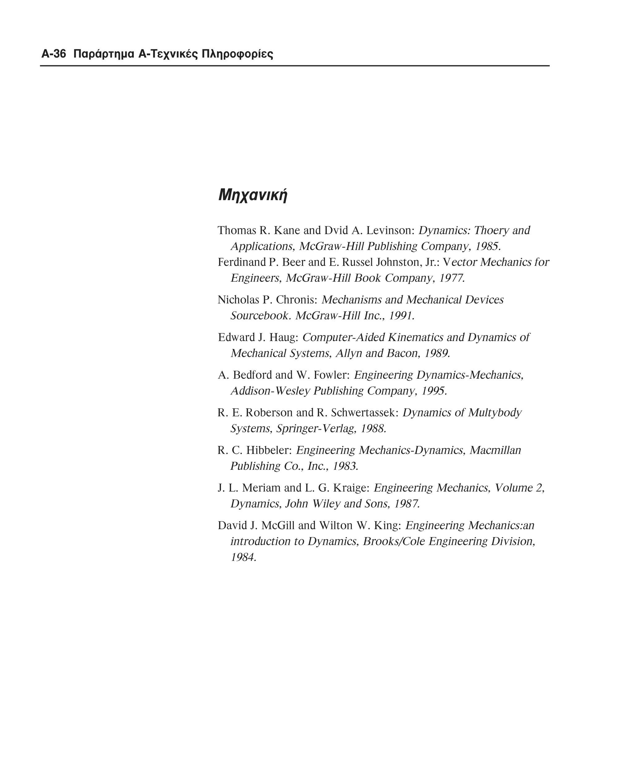 A-36 Παράρτηµα Α-Τεχνικές Πληροφορίες

Mηχανική
Thomas R. Kane and Dvid A. Levinson: Dynamics: Thoery and
Applications, McGraw-Hill Publishing Company, 1985.
Ferdinand P. Beer and E. Russel Johnston, Jr.: Vector Mechanics for
Engineers, McGraw-Hill Book Company, 1977.
Nicholas P. Chronis: Mechanisms and Mechanical Devices
Sourcebook. McGraw-Hill Inc., 1991.
Edward J. Haug: Computer-Aided Kinematics and Dynamics of
Mechanical Systems, Allyn and Bacon, 1989.
A. Bedford and W. Fowler: Engineering Dynamics-Mechanics,
Addison-Wesley Publishing Company, 1995.
R. E. Roberson and R. Schwertassek: Dynamics of Multybody
Systems, Springer-Verlag, 1988.
R. C. Hibbeler: Engineering Mechanics-Dynamics, Macmillan
Publishing Co., Inc., 1983.
J. L. Meriam and L. G. Kraige: Engineering Mechanics, Volume 2,
Dynamics, John Wiley and Sons, 1987.
David J. McGill and Wilton W. King: Engineering Mechanics:an
introduction to Dynamics, Brooks/Cole Engineering Division,
1984.

 