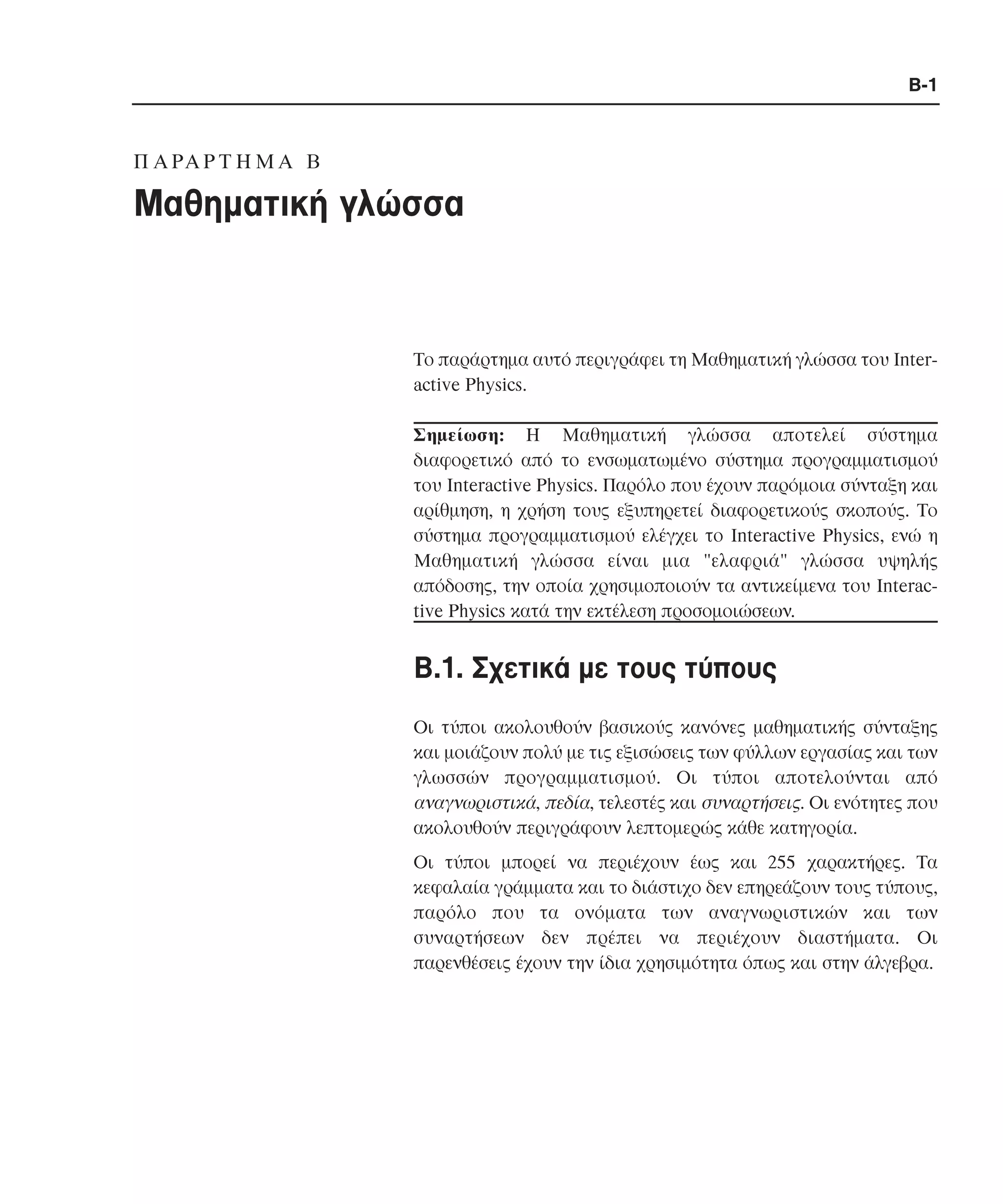 B-1

Π A PA P T H M A B

Mαθηµατική γλώσσα

Το παράρτηµα αυτό περιγράφει τη Mαθηµατική γλώσσα του Interactive Physics.
Σηµείωση: H Mαθηµατική γλώσσα αποτελεί σύστηµα
διαφορετικό από το ενσωµατωµένο σύστηµα προγραµµατισµού
του Interactive Physics. Παρόλο που έχουν παρόµοια σύνταξη και
αρίθµηση, η χρήση τους εξυπηρετεί διαφορετικούς σκοπούς. Το
σύστηµα προγραµµατισµού ελέγχει το Interactive Physics, ενώ η
Mαθηµατική γλώσσα είναι µια "ελαφριά" γλώσσα υψηλής
απόδοσης, την οποία χρησιµοποιούν τα αντικείµενα του Interactive Physics κατά την εκτέλεση προσοµοιώσεων.

B.1. Σχετικά µε τους τύπους
Oι τύποι ακολουθούν βασικούς κανόνες µαθηµατικής σύνταξης
και µοιάζουν πολύ µε τις εξισώσεις των φύλλων εργασίας και των
γλωσσών προγραµµατισµού. Οι τύποι αποτελούνται από
αναγνωριστικά, πεδία, τελεστές και συναρτήσεις. Οι ενότητες που
ακολουθούν περιγράφουν λεπτοµερώς κάθε κατηγορία.
Οι τύποι µπορεί να περιέχουν έως και 255 χαρακτήρες. Τα
κεφαλαία γράµµατα και το διάστιχο δεν επηρεάζουν τους τύπους,
παρόλο που τα ονόµατα των αναγνωριστικών και των
συναρτήσεων δεν πρέπει να περιέχουν διαστήµατα. Οι
παρενθέσεις έχουν την ίδια χρησιµότητα όπως και στην άλγεβρα.

 