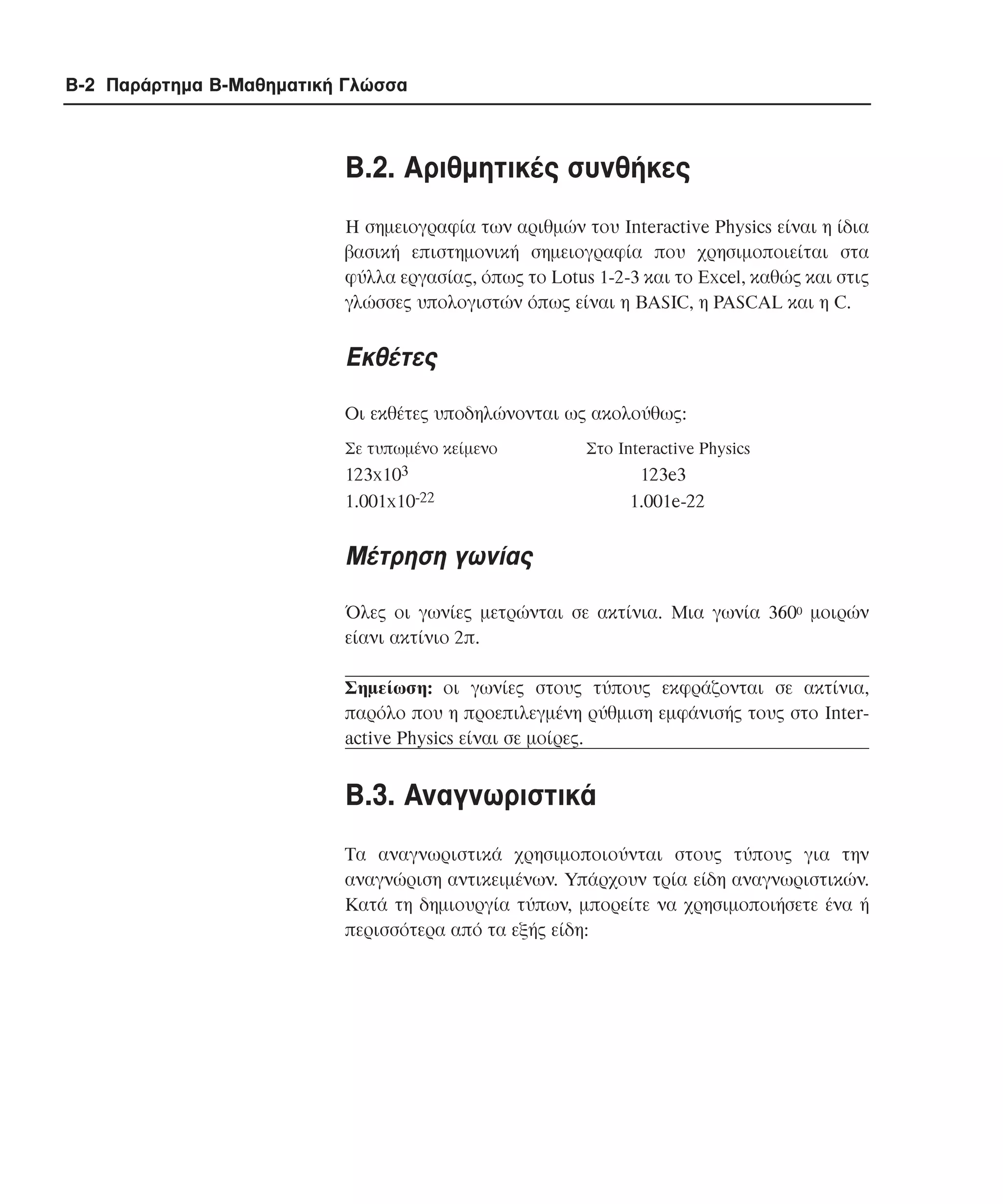B-2 Παράρτηµα Β-Μαθηµατική Γλώσσα

B.2. Aριθµητικές συνθήκες
Η σηµειογραφία των αριθµών του Interactive Physics είναι η ίδια
βασική επιστηµονική σηµειογραφία που χρησιµοποιείται στα
φύλλα εργασίας, όπως το Lotus 1-2-3 και το Excel, καθώς και στις
γλώσσες υπολογιστών όπως είναι η BASIC, η PASCAL και η C.

Εκθέτες
Οι εκθέτες υποδηλώνονται ως ακολούθως:
Σε τυπωµένο κείµενο

Στο Interactive Physics

123x103
1.001x10-22

123e3
1.001e-22

Mέτρηση γωνίας
Όλες οι γωνίες µετρώνται σε ακτίνια. Μια γωνία 3600 µοιρών
είανι ακτίνιο 2π.
Σηµείωση: οι γωνίες στους τύπους εκφράζονται σε ακτίνια,
παρόλο που η προεπιλεγµένη ρύθµιση εµφάνισής τους στο Interactive Physics είναι σε µοίρες.

B.3. Aναγνωριστικά
Tα αναγνωριστικά χρησιµοποιούνται στους τύπους για την
αναγνώριση αντικειµένων. Υπάρχουν τρία είδη αναγνωριστικών.
Κατά τη δηµιουργία τύπων, µπορείτε να χρησιµοποιήσετε ένα ή
περισσότερα από τα εξής είδη:

 
