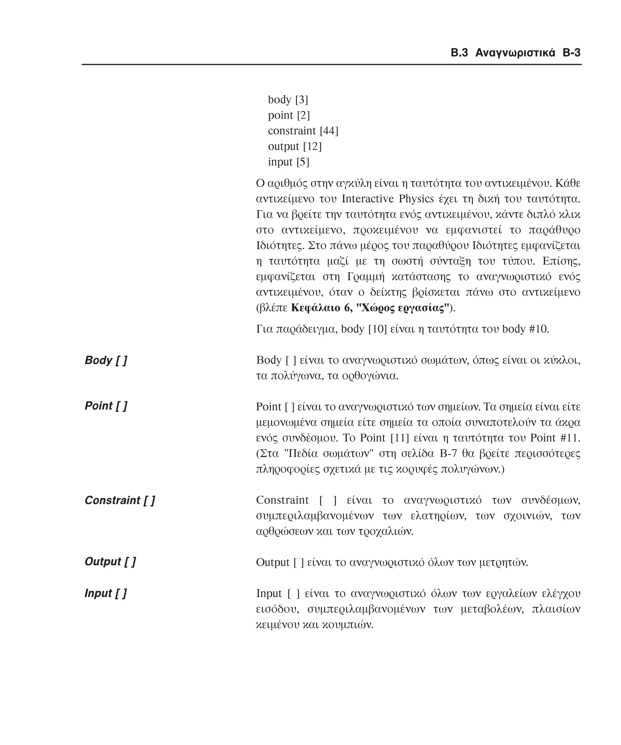 Β.3 Αναγνωριστικά B-3

body [3]
point [2]
constraint [44]
output [12]
input [5]
Ο αριθµός στην αγκύλη είναι η ταυτότητα του αντικειµένου. Κάθε
αντικείµενο του Interactive Physics έχει τη δική του ταυτότητα.
Για να βρείτε την ταυτότητα ενός αντικειµένου, κάντε διπλό κλικ
στο αντικείµενο, προκειµένου να εµφανιστεί το παράθυρο
Iδιότητες. Στο πάνω µέρος του παραθύρου Iδιότητες εµφανίζεται
η ταυτότητα µαζί µε τη σωστή σύνταξη του τύπου. Επίσης,
εµφανίζεται στη Γραµµή κατάστασης το αναγνωριστικό ενός
αντικειµένου, όταν ο δείκτης βρίσκεται πάνω στο αντικείµενο
(βλέπε Kεφάλαιο 6, "Xώρος εργασίας").
Για παράδειγµα, body [10] είναι η ταυτότητα του body #10.

Body [ ]

Body [ ] είναι το αναγνωριστικό σωµάτων, όπως είναι οι κύκλοι,
τα πολύγωνα, τα ορθογώνια.

Point [ ]

Point [ ] είναι το αναγνωριστικό των σηµείων. Τα σηµεία είναι είτε
µεµονωµένα σηµεία είτε σηµεία τα οποία συναποτελούν τα άκρα
ενός συνδέσµου. Το Point [11] είναι η ταυτότητα του Point #11.
(Στα "Πεδία σωµάτων" στη σελίδα B-7 θα βρείτε περισσότερες
πληροφορίες σχετικά µε τις κορυφές πολυγώνων.)

Constraint [ ]

Constraint [ ] είναι το αναγνωριστικό των συνδέσµων,
συµπεριλαµβανοµένων των ελατηρίων, των σχοινιών, των
αρθρώσεων και των τροχαλιών.

Output [ ]

Output [ ] είναι το αναγνωριστικό όλων των µετρητών.

Input [ ]

Input [ ] είναι το αναγνωριστικό όλων των εργαλείων ελέγχου
εισόδου, συµπεριλαµβανοµένων των µεταβολέων, πλαισίων
κειµένου και κουµπιών.

 