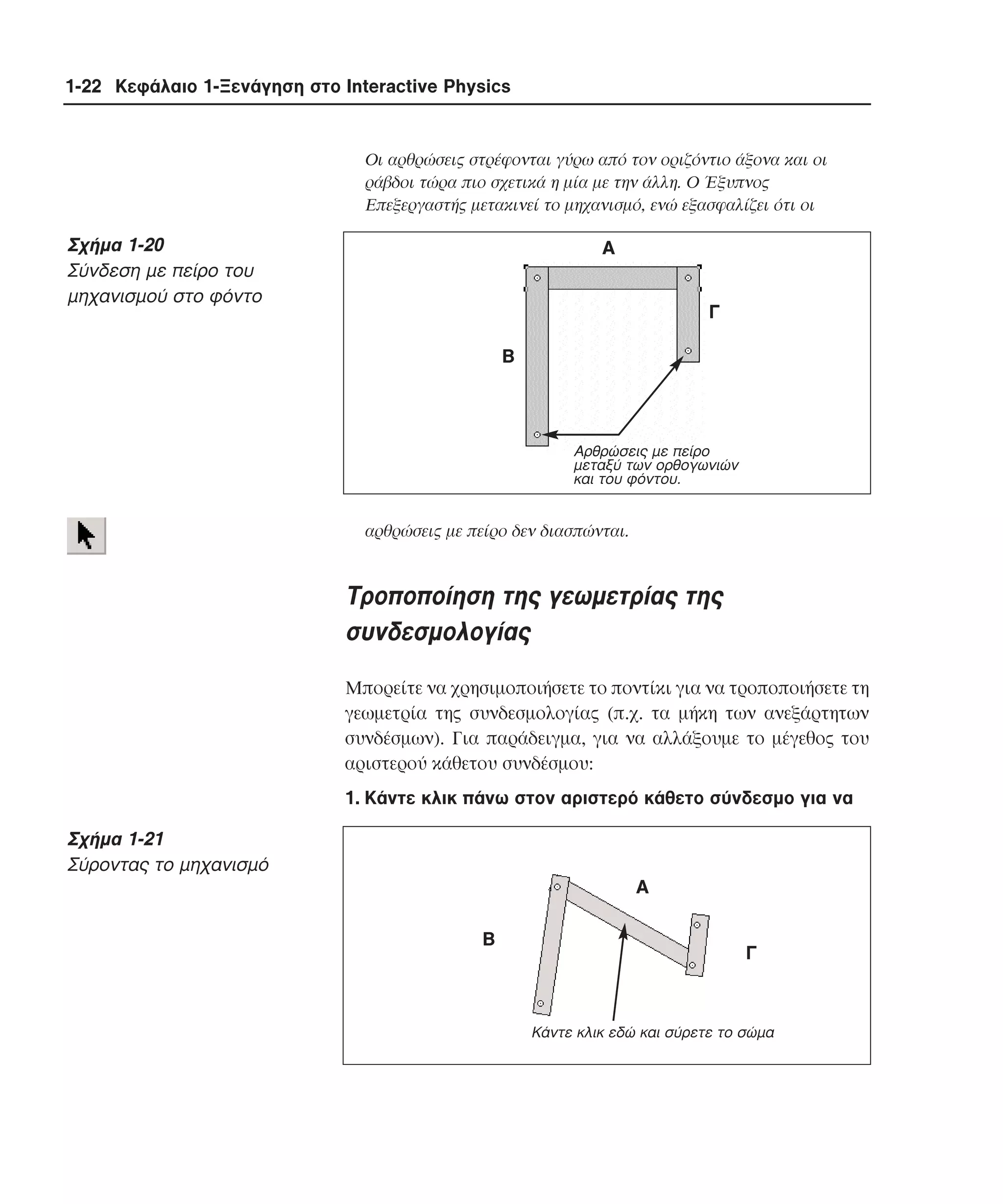 1-22 Κεφάλαιο 1-Ξενάγηση στο Interactive Physics

Oι αρθρώσεις στρέφονται γύρω από τον οριζόντιο άξονα και οι
ράβδοι τώρα πιο σχετικά η µία µε την άλλη. O Έξυπνος
Eπεξεργαστής µετακινεί το µηχανισµό, ενώ εξασφαλίζει ότι οι

Σχήµα 1-20
Σύνδεση µε πείρο του
µηχανισµού στο φόντο

Α
Γ
Β

Aρθρώσεις µε πείρο
µεταξύ των ορθογωνιών
και του φόντου.

αρθρώσεις µε πείρο δεν διασπώνται.

Tροποποίηση της γεωµετρίας της
συνδεσµολογίας
Mπορείτε να χρησιµοποιήσετε το ποντίκι για να τροποποιήσετε τη
γεωµετρία της συνδεσµολογίας (π.χ. τα µήκη των ανεξάρτητων
συνδέσµων). Για παράδειγµα, για να αλλάξουµε το µέγεθος του
αριστερού κάθετου συνδέσµου:
1. Kάντε κλικ πάνω στον αριστερό κάθετο σύνδεσµο για να

Σχήµα 1-21
Σύροντας το µηχανισµό
Α
Β

Γ

Κάντε κλικ εδώ και σύρετε το σώµα

 