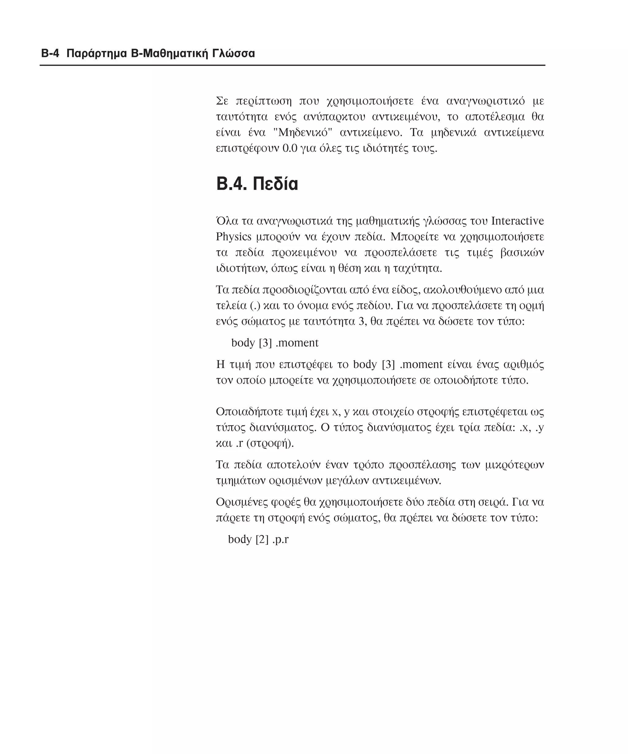 B-4 Παράρτηµα Β-Μαθηµατική Γλώσσα

Σε περίπτωση που χρησιµοποιήσετε ένα αναγνωριστικό µε
ταυτότητα ενός ανύπαρκτου αντικειµένου, το αποτέλεσµα θα
είναι ένα "Mηδενικό" αντικείµενο. Τα µηδενικά αντικείµενα
επιστρέφουν 0.0 για όλες τις ιδιότητές τους.

B.4. Πεδία
Όλα τα αναγνωριστικά της µαθηµατικής γλώσσας του Interactive
Physics µπορούν να έχουν πεδία. Μπορείτε να χρησιµοποιήσετε
τα πεδία προκειµένου να προσπελάσετε τις τιµές βασικών
ιδιοτήτων, όπως είναι η θέση και η ταχύτητα.
Τα πεδία προσδιορίζονται από ένα είδος, ακολουθούµενο από µια
τελεία (.) και το όνοµα ενός πεδίου. Για να προσπελάσετε τη ορµή
ενός σώµατος µε ταυτότητα 3, θα πρέπει να δώσετε τον τύπο:
body [3] .moment
Η τιµή που επιστρέφει το body [3] .moment είναι ένας αριθµός
τον οποίο µπορείτε να χρησιµοποιήσετε σε οποιοδήποτε τύπο.
Οποιαδήποτε τιµή έχει x, y και στοιχείο στροφής επιστρέφεται ως
τύπος διανύσµατος. O τύπος διανύσµατος έχει τρία πεδία: .x, .y
και .r (στροφή).
Τα πεδία αποτελούν έναν τρόπο προσπέλασης των µικρότερων
τµηµάτων ορισµένων µεγάλων αντικειµένων.
Ορισµένες φορές θα χρησιµοποιήσετε δύο πεδία στη σειρά. Για να
πάρετε τη στροφή ενός σώµατος, θα πρέπει να δώσετε τον τύπο:
body [2] .p.r

 