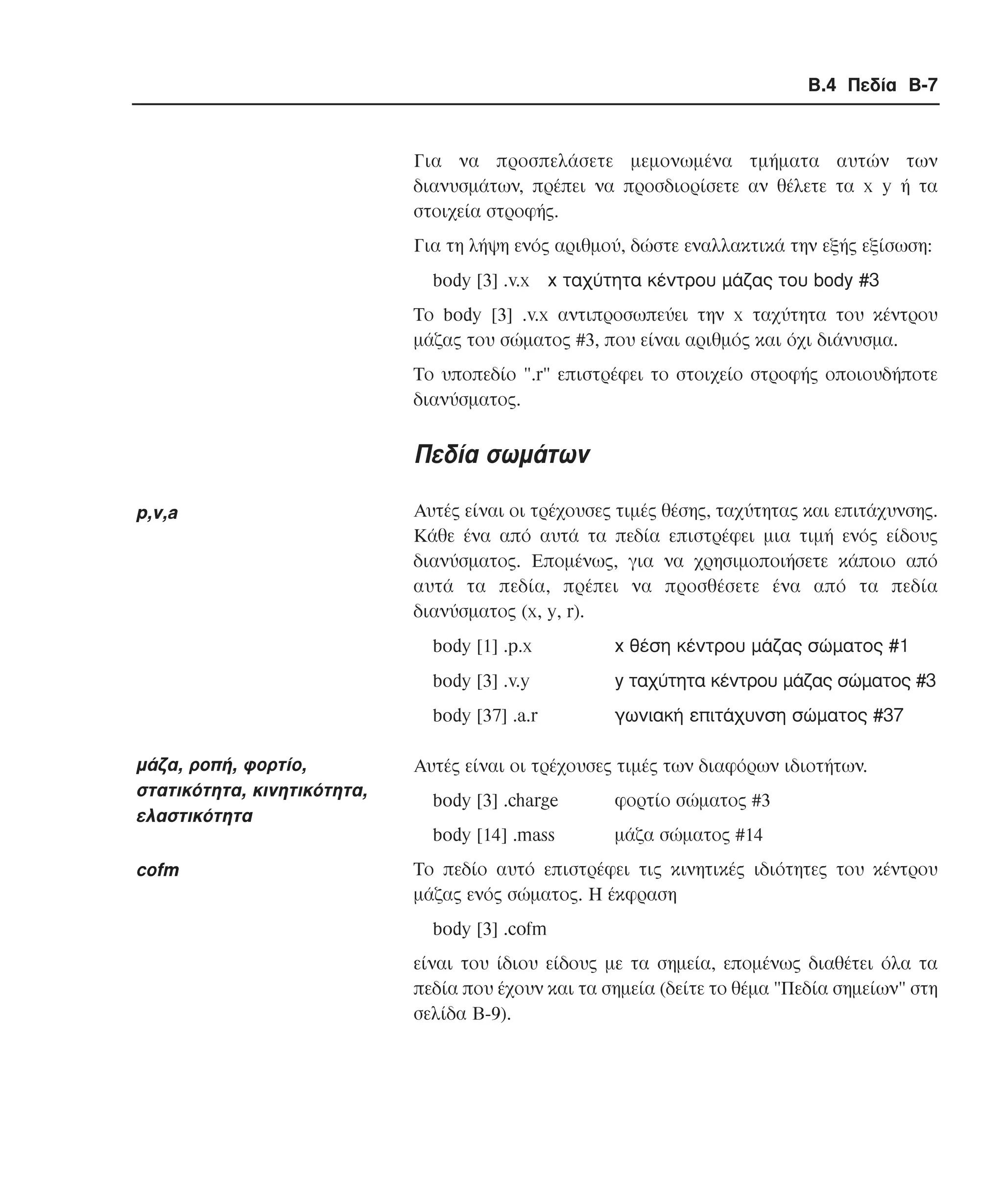 Β.4 Πεδία B-7

Για να προσπελάσετε µεµονωµένα τµήµατα αυτών των
διανυσµάτων, πρέπει να προσδιορίσετε αν θέλετε τα x y ή τα
στοιχεία στροφής.
Για τη λήψη ενός αριθµού, δώστε εναλλακτικά την εξής εξίσωση:
body [3] .v.x x ταχύτητα κέντρου µάζας του body #3
Tο body [3] .v.x αντιπροσωπεύει την x ταχύτητα του κέντρου
µάζας του σώµατος #3, που είναι αριθµός και όχι διάνυσµα.
Το υποπεδίο ".r" επιστρέφει το στοιχείο στροφής οποιουδήποτε
διανύσµατος.

Πεδία σωµάτων
p,v,a

Aυτές είναι οι τρέχουσες τιµές θέσης, ταχύτητας και επιτάχυνσης.
Κάθε ένα από αυτά τα πεδία επιστρέφει µια τιµή ενός είδους
διανύσµατος. Εποµένως, για να χρησιµοποιήσετε κάποιο από
αυτά τα πεδία, πρέπει να προσθέσετε ένα από τα πεδία
διανύσµατος (x, y, r).
body [1] .p.x

x θέση κέντρου µάζας σώµατος #1

body [3] .v.y

y ταχύτητα κέντρου µάζας σώµατος #3

body [37] .a.r

γωνιακή επιτάχυνση σώµατος #37

µάζα, ροπή, φορτίο,
στατικότητα, κινητικότητα,
ελαστικότητα

Aυτές είναι οι τρέχουσες τιµές των διαφόρων ιδιοτήτων.

cofm

Το πεδίο αυτό επιστρέφει τις κινητικές ιδιότητες του κέντρου
µάζας ενός σώµατος. Η έκφραση

body [3] .charge

φορτίο σώµατος #3

body [14] .mass

µάζα σώµατος #14

body [3] .cofm
είναι του ίδιου είδους µε τα σηµεία, εποµένως διαθέτει όλα τα
πεδία που έχουν και τα σηµεία (δείτε το θέµα "Πεδία σηµείων" στη
σελίδα B-9).

 