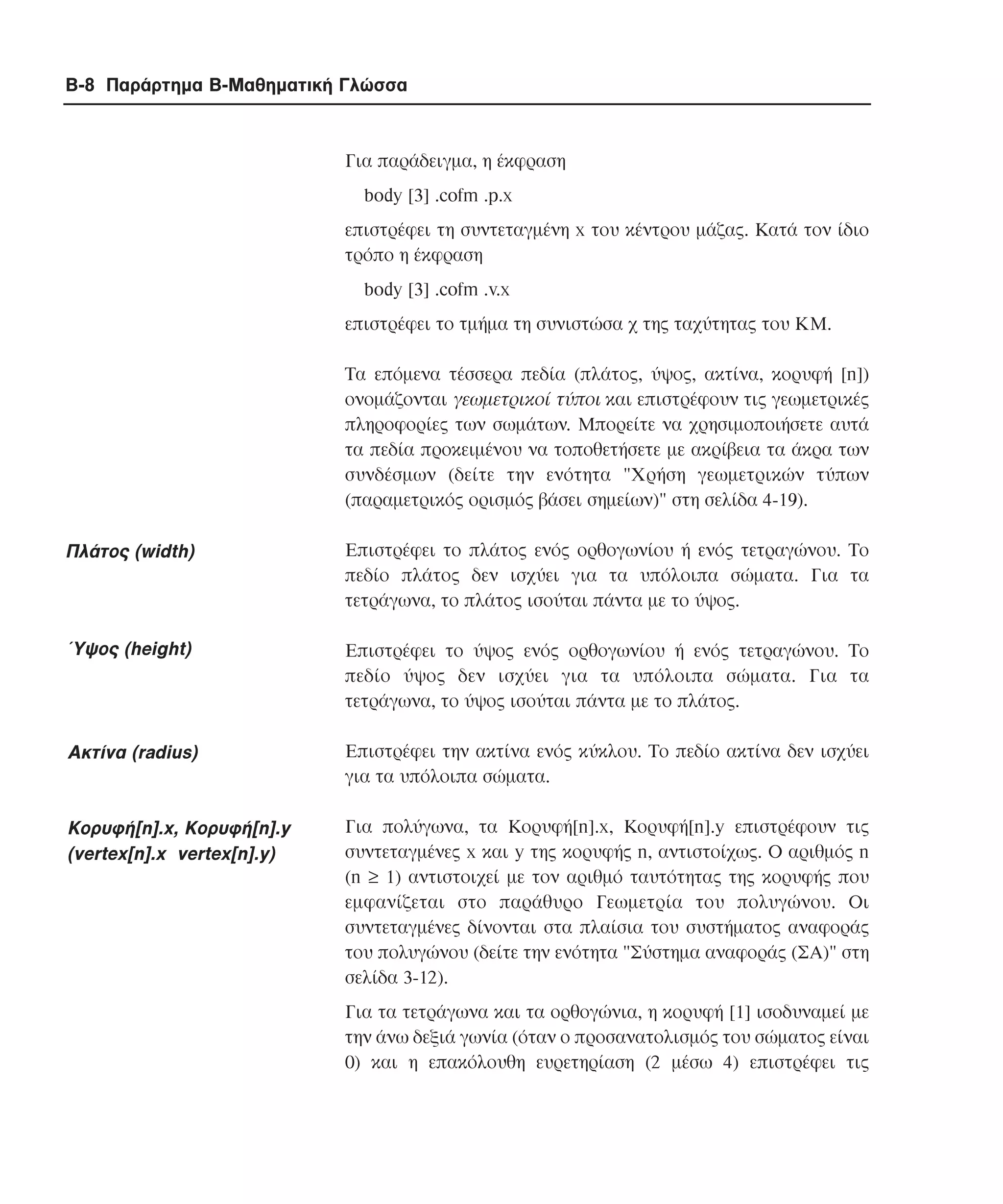 B-8 Παράρτηµα Β-Μαθηµατική Γλώσσα

Για παράδειγµα, η έκφραση
body [3] .cofm .p.x
επιστρέφει τη συντεταγµένη x του κέντρου µάζας. Kατά τον ίδιο
τρόπο η έκφραση
body [3] .cofm .v.x
επιστρέφει το τµήµα τη συνιστώσα χ της ταχύτητας του KM.
Τα επόµενα τέσσερα πεδία (πλάτος, ύψος, ακτίνα, κορυφή [n])
ονοµάζονται γεωµετρικοί τύποι και επιστρέφουν τις γεωµετρικές
πληροφορίες των σωµάτων. Μπορείτε να χρησιµοποιήσετε αυτά
τα πεδία προκειµένου να τοποθετήσετε µε ακρίβεια τα άκρα των
συνδέσµων (δείτε την ενότητα "Xρήση γεωµετρικών τύπων
(παραµετρικός ορισµός βάσει σηµείων)" στη σελίδα 4-19).

Πλάτος (width)

Επιστρέφει το πλάτος ενός ορθογωνίου ή ενός τετραγώνου. Το
πεδίο πλάτος δεν ισχύει για τα υπόλοιπα σώµατα. Για τα
τετράγωνα, το πλάτος ισούται πάντα µε το ύψος.

Ύψος (height)

Επιστρέφει το ύψος ενός ορθογωνίου ή ενός τετραγώνου. Το
πεδίο ύψος δεν ισχύει για τα υπόλοιπα σώµατα. Για τα
τετράγωνα, το ύψος ισούται πάντα µε το πλάτος.

Ακτίνα (radius)

Επιστρέφει την ακτίνα ενός κύκλου. Το πεδίο ακτίνα δεν ισχύει
για τα υπόλοιπα σώµατα.

Κορυφή[n].x, Κορυφή[n].y
(vertex[n].x vertex[n].y)

Για πολύγωνα, τα Κορυφή[n].x, Κορυφή[n].y επιστρέφουν τις
συντεταγµένες x και y της κορυφής n, αντιστοίχως. Ο αριθµός n
(n ≥ 1) αντιστοιχεί µε τον αριθµό ταυτότητας της κορυφής που
εµφανίζεται στο παράθυρο Γεωµετρία του πολυγώνου. Οι
συντεταγµένες δίνονται στα πλαίσια του συστήµατος αναφοράς
του πολυγώνου (δείτε την ενότητα "Σύστηµα αναφοράς (ΣA)" στη
σελίδα 3-12).
Για τα τετράγωνα και τα ορθογώνια, η κορυφή [1] ισοδυναµεί µε
την άνω δεξιά γωνία (όταν ο προσανατολισµός του σώµατος είναι
0) και η επακόλουθη ευρετηρίαση (2 µέσω 4) επιστρέφει τις

 