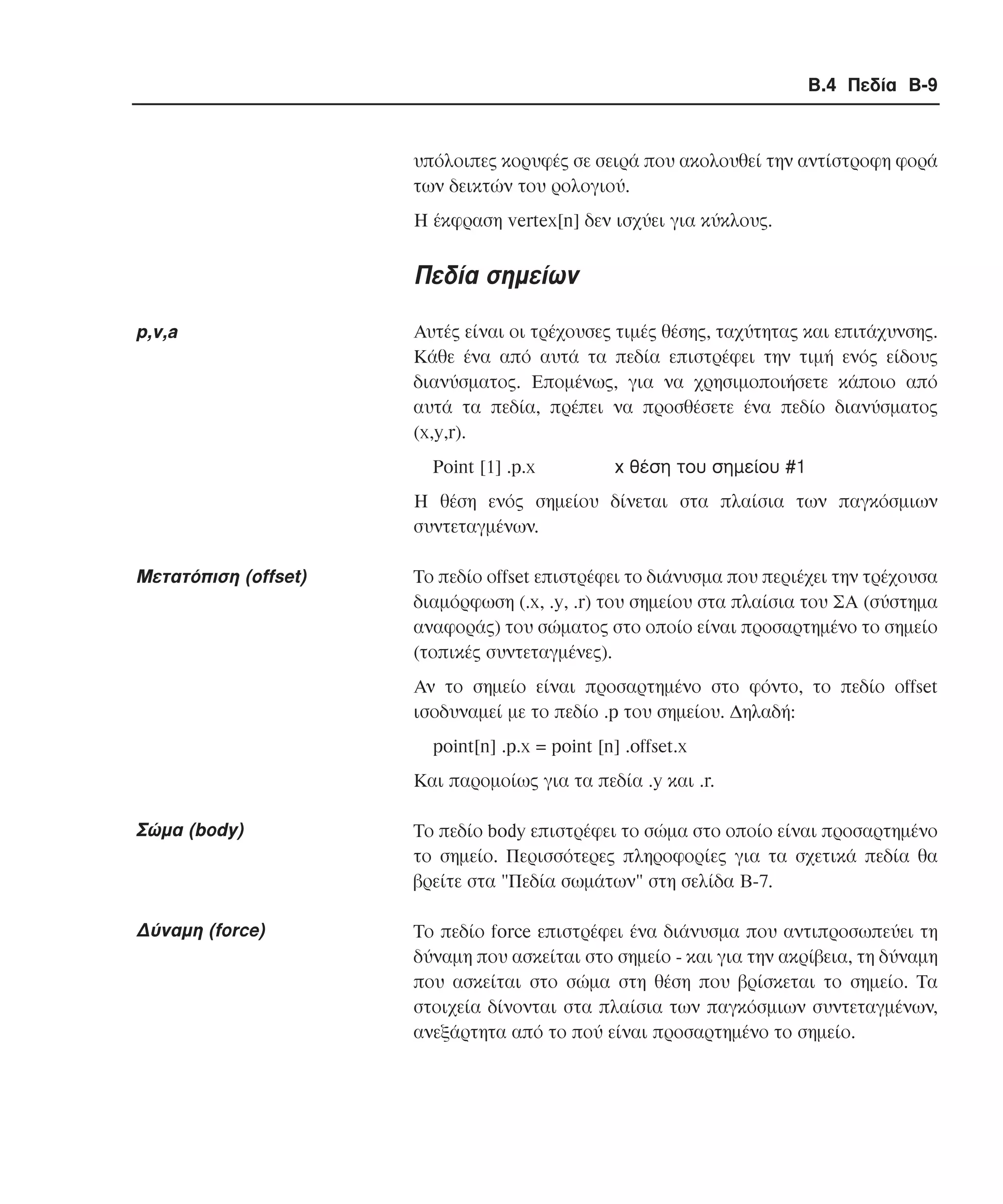Β.4 Πεδία B-9

υπόλοιπες κορυφές σε σειρά που ακολουθεί την αντίστροφη φορά
των δεικτών του ρολογιού.
Η έκφραση vertex[n] δεν ισχύει για κύκλους.

Πεδία σηµείων
p,v,a

Aυτές είναι οι τρέχουσες τιµές θέσης, ταχύτητας και επιτάχυνσης.
Κάθε ένα από αυτά τα πεδία επιστρέφει την τιµή ενός είδους
διανύσµατος. Εποµένως, για να χρησιµοποιήσετε κάποιο από
αυτά τα πεδία, πρέπει να προσθέσετε ένα πεδίο διανύσµατος
(x,y,r).
Point [1] .p.x

x θέση του σηµείου #1

Η θέση ενός σηµείου δίνεται στα πλαίσια των παγκόσµιων
συντεταγµένων.

Mετατόπιση (οffset)

Tο πεδίο οffset επιστρέφει το διάνυσµα που περιέχει την τρέχουσα
διαµόρφωση (.x, .y, .r) του σηµείου στα πλαίσια του ΣA (σύστηµα
αναφοράς) του σώµατος στο οποίο είναι προσαρτηµένο το σηµείο
(τοπικές συντεταγµένες).
Αν το σηµείο είναι προσαρτηµένο στο φόντο, το πεδίο οffset
ισοδυναµεί µε το πεδίο .p του σηµείου. ∆ηλαδή:
point[n] .p.x = point [n] .offset.x
Και παροµοίως για τα πεδία .y και .r.

Σώµα (body)

Το πεδίο body επιστρέφει το σώµα στο οποίο είναι προσαρτηµένο
το σηµείο. Περισσότερες πληροφορίες για τα σχετικά πεδία θα
βρείτε στα "Πεδία σωµάτων" στη σελίδα B-7.

∆ύναµη (force)

Το πεδίο force επιστρέφει ένα διάνυσµα που αντιπροσωπεύει τη
δύναµη που ασκείται στο σηµείο - και για την ακρίβεια, τη δύναµη
που ασκείται στο σώµα στη θέση που βρίσκεται το σηµείο. Τα
στοιχεία δίνονται στα πλαίσια των παγκόσµιων συντεταγµένων,
ανεξάρτητα από το πού είναι προσαρτηµένο το σηµείο.

 