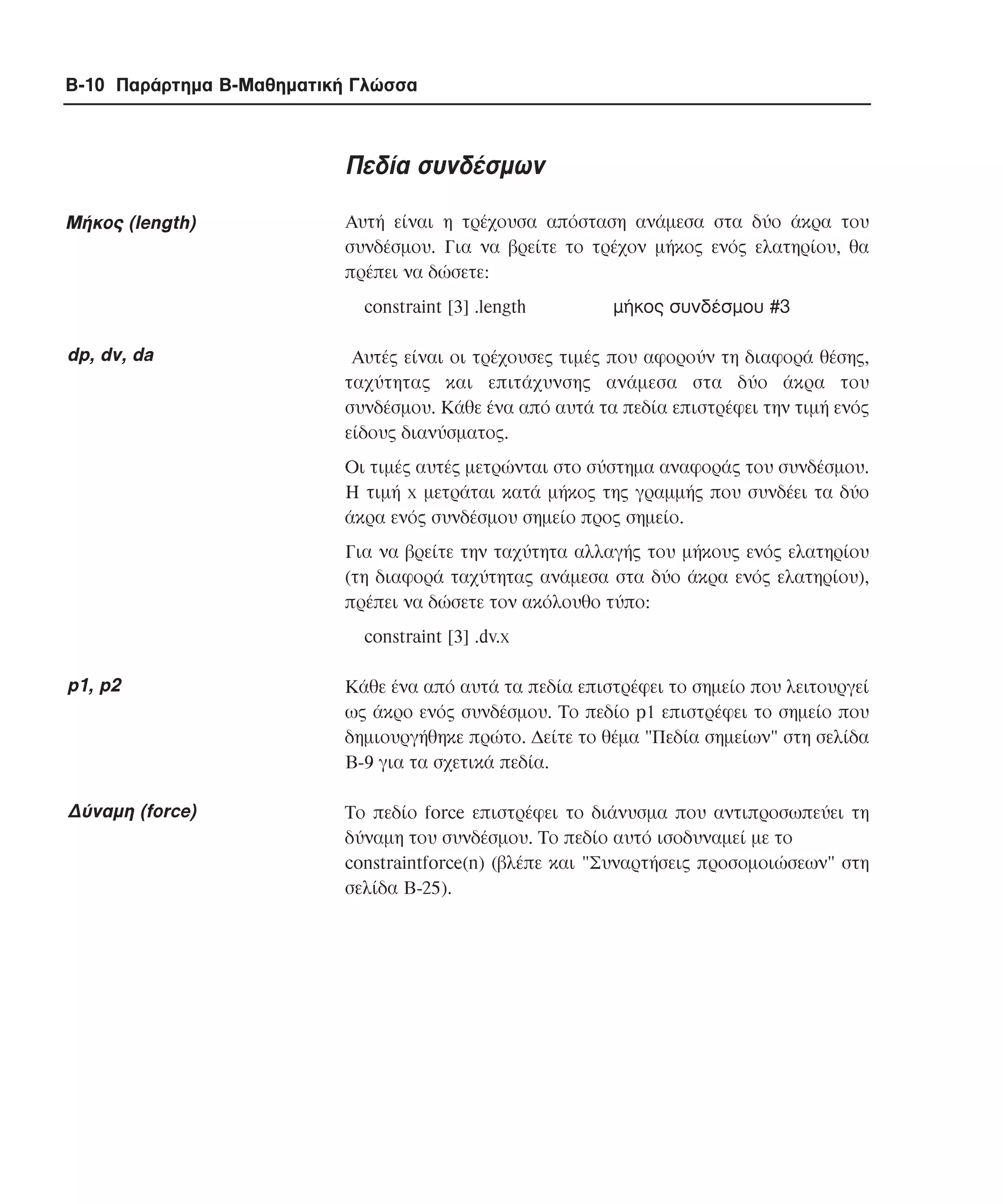 B-10 Παράρτηµα Β-Μαθηµατική Γλώσσα

Πεδία συνδέσµων
Mήκος (length)

Αυτή είναι η τρέχουσα απόσταση ανάµεσα στα δύο άκρα του
συνδέσµου. Για να βρείτε το τρέχον µήκος ενός ελατηρίου, θα
πρέπει να δώσετε:
constraint [3] .length

dp, dv, da

µήκος συνδέσµου #3

Aυτές είναι οι τρέχουσες τιµές που αφορούν τη διαφορά θέσης,
ταχύτητας και επιτάχυνσης ανάµεσα στα δύο άκρα του
συνδέσµου. Κάθε ένα από αυτά τα πεδία επιστρέφει την τιµή ενός
είδους διανύσµατος.
Οι τιµές αυτές µετρώνται στο σύστηµα αναφοράς του συνδέσµου.
Η τιµή x µετράται κατά µήκος της γραµµής που συνδέει τα δύο
άκρα ενός συνδέσµου σηµείο προς σηµείο.
Για να βρείτε την ταχύτητα αλλαγής του µήκους ενός ελατηρίου
(τη διαφορά ταχύτητας ανάµεσα στα δύο άκρα ενός ελατηρίου),
πρέπει να δώσετε τον ακόλουθο τύπο:
constraint [3] .dv.x

p1, p2

Kάθε ένα από αυτά τα πεδία επιστρέφει το σηµείο που λειτουργεί
ως άκρο ενός συνδέσµου. Το πεδίο p1 επιστρέφει το σηµείο που
δηµιουργήθηκε πρώτο. ∆είτε το θέµα "Πεδία σηµείων" στη σελίδα
B-9 για τα σχετικά πεδία.

∆ύναµη (force)

Το πεδίο force επιστρέφει το διάνυσµα που αντιπροσωπεύει τη
δύναµη του συνδέσµου. Το πεδίο αυτό ισοδυναµεί µε το
constraintforce(n) (βλέπε και "Συναρτήσεις προσοµοιώσεων" στη
σελίδα B-25).

 