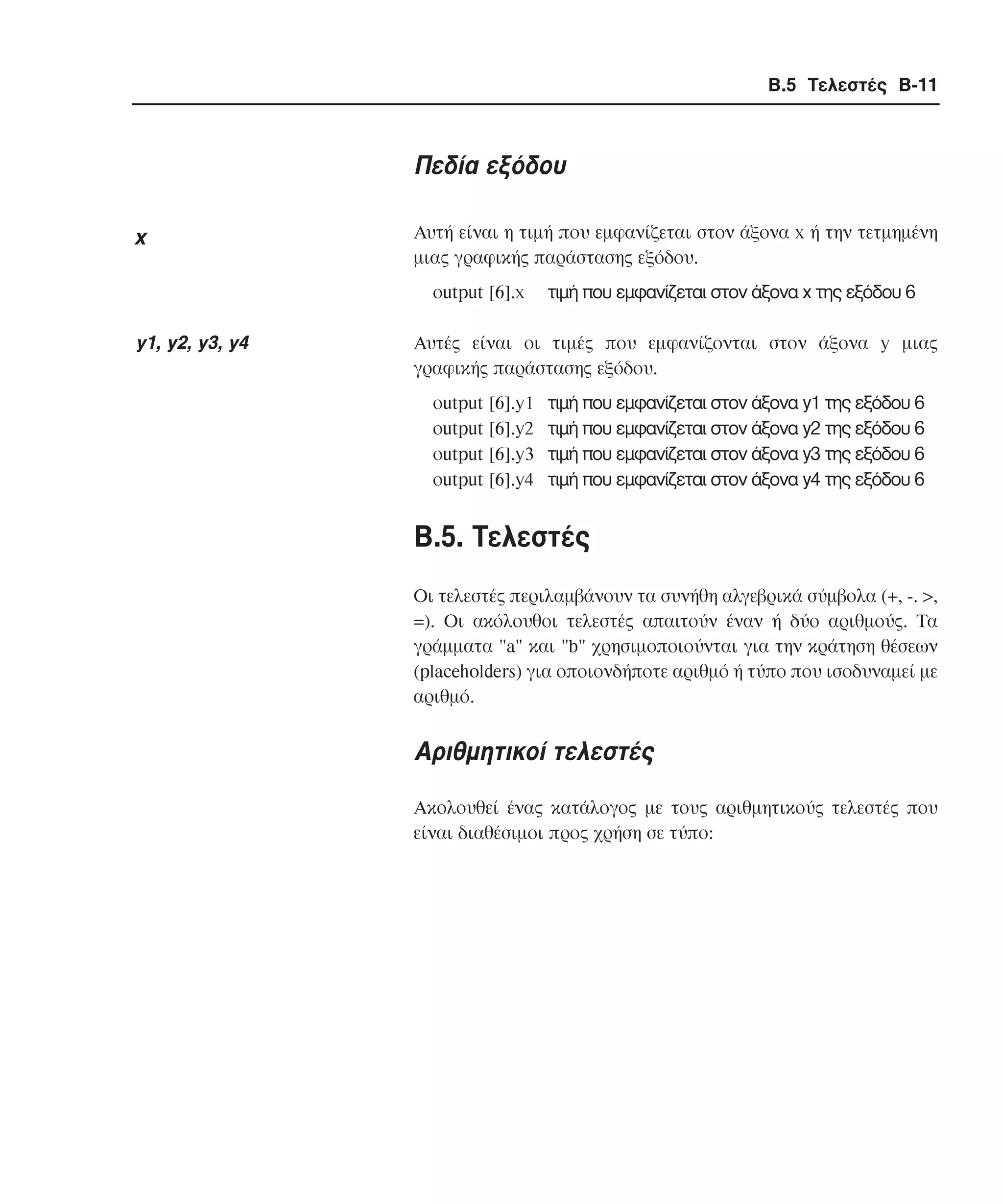Β.5 Τελεστές B-11

Πεδία εξόδου
x

Αυτή είναι η τιµή που εµφανίζεται στον άξονα x ή την τετµηµένη
µιας γραφικής παράστασης εξόδου.
οutput [6].x

y1, y2, y3, y4

τιµή που εµφανίζεται στον άξονα x της εξόδου 6

Aυτές είναι οι τιµές που εµφανίζονται στον άξονα y µιας
γραφικής παράστασης εξόδου.
οutput [6].y1
οutput [6].y2
οutput [6].y3
οutput [6].y4

τιµή που εµφανίζεται στον άξονα y1 της εξόδου 6
τιµή που εµφανίζεται στον άξονα y2 της εξόδου 6
τιµή που εµφανίζεται στον άξονα y3 της εξόδου 6
τιµή που εµφανίζεται στον άξονα y4 της εξόδου 6

B.5. Tελεστές
Οι τελεστές περιλαµβάνουν τα συνήθη αλγεβρικά σύµβολα (+, -. >,
=). Οι ακόλουθοι τελεστές απαιτούν έναν ή δύο αριθµούς. Τα
γράµµατα "a" και "b" χρησιµοποιούνται για την κράτηση θέσεων
(placeholders) για οποιονδήποτε αριθµό ή τύπο που ισοδυναµεί µε
αριθµό.

Αριθµητικοί τελεστές
Ακολουθεί ένας κατάλογος µε τους αριθµητικούς τελεστές που
είναι διαθέσιµοι προς χρήση σε τύπο:

 