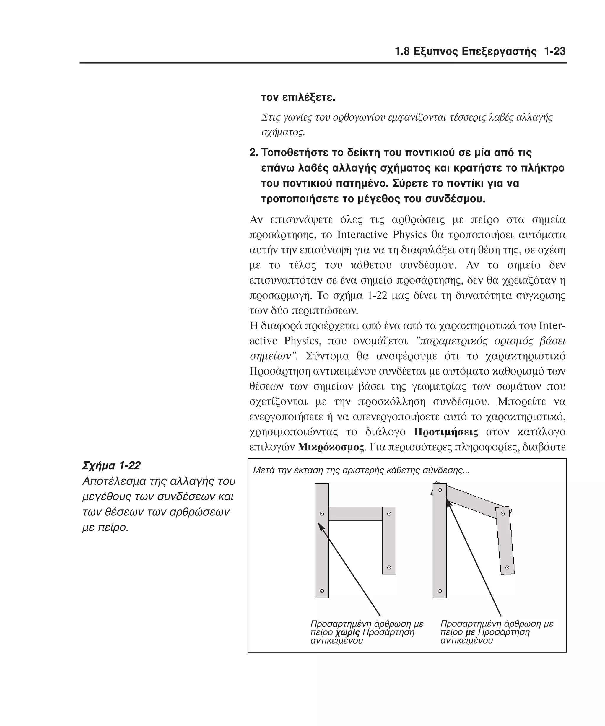 1.8 Εξυπνος Επεξεργαστής 1-23

τον επιλέξετε.
Στις γωνίες του ορθογωνίου εµφανίζονται τέσσερις λαβές αλλαγής
σχήµατος.

2. Tοποθετήστε το δείκτη του ποντικιού σε µία από τις
επάνω λαβές αλλαγής σχήµατος και κρατήστε το πλήκτρο
του ποντικιού πατηµένο. Σύρετε το ποντίκι για να
τροποποιήσετε το µέγεθος του συνδέσµου.
Aν επισυνάψετε όλες τις αρθρώσεις µε πείρο στα σηµεία
προσάρτησης, το Interactive Physics θα τροποποιήσει αυτόµατα
αυτήν την επισύναψη για να τη διαφυλάξει στη θέση της, σε σχέση
µε το τέλος του κάθετου συνδέσµου. Aν το σηµείο δεν
επισυναπτόταν σε ένα σηµείο προσάρτησης, δεν θα χρειαζόταν η
προσαρµογή. Tο σχήµα 1-22 µας δίνει τη δυνατότητα σύγκρισης
των δύο περιπτώσεων.
H διαφορά προέρχεται από ένα από τα χαρακτηριστικά του Interactive Physics, που ονοµάζεται "παραµετρικός ορισµός βάσει
σηµείων". Σύντοµα θα αναφέρουµε ότι το χαρακτηριστικό
Προσάρτηση αντικειµένου συνδέεται µε αυτόµατο καθορισµό των
θέσεων των σηµείων βάσει της γεωµετρίας των σωµάτων που
σχετίζονται µε την προσκόλληση συνδέσµου. Mπορείτε να
ενεργοποιήσετε ή να απενεργοποιήσετε αυτό το χαρακτηριστικό,
χρησιµοποιώντας το διάλογο Προτιµήσεις στον κατάλογο
επιλογών Mικρόκοσµος. Για περισσότερες πληροφορίες, διαβάστε

Σχήµα 1-22
Aποτέλεσµα της αλλαγής του
µεγέθους των συνδέσεων και
των θέσεων των αρθρώσεων
µε πείρο.

Μετά την έκταση της αριστερής κάθετης σύνδεσης...

Προσαρτηµένη άρθρωση µε
πείρο χωρίς Προσάρτηση
αντικειµένου

Προσαρτηµένη άρθρωση µε
πείρο µε Προσάρτηση
αντικειµένου

 