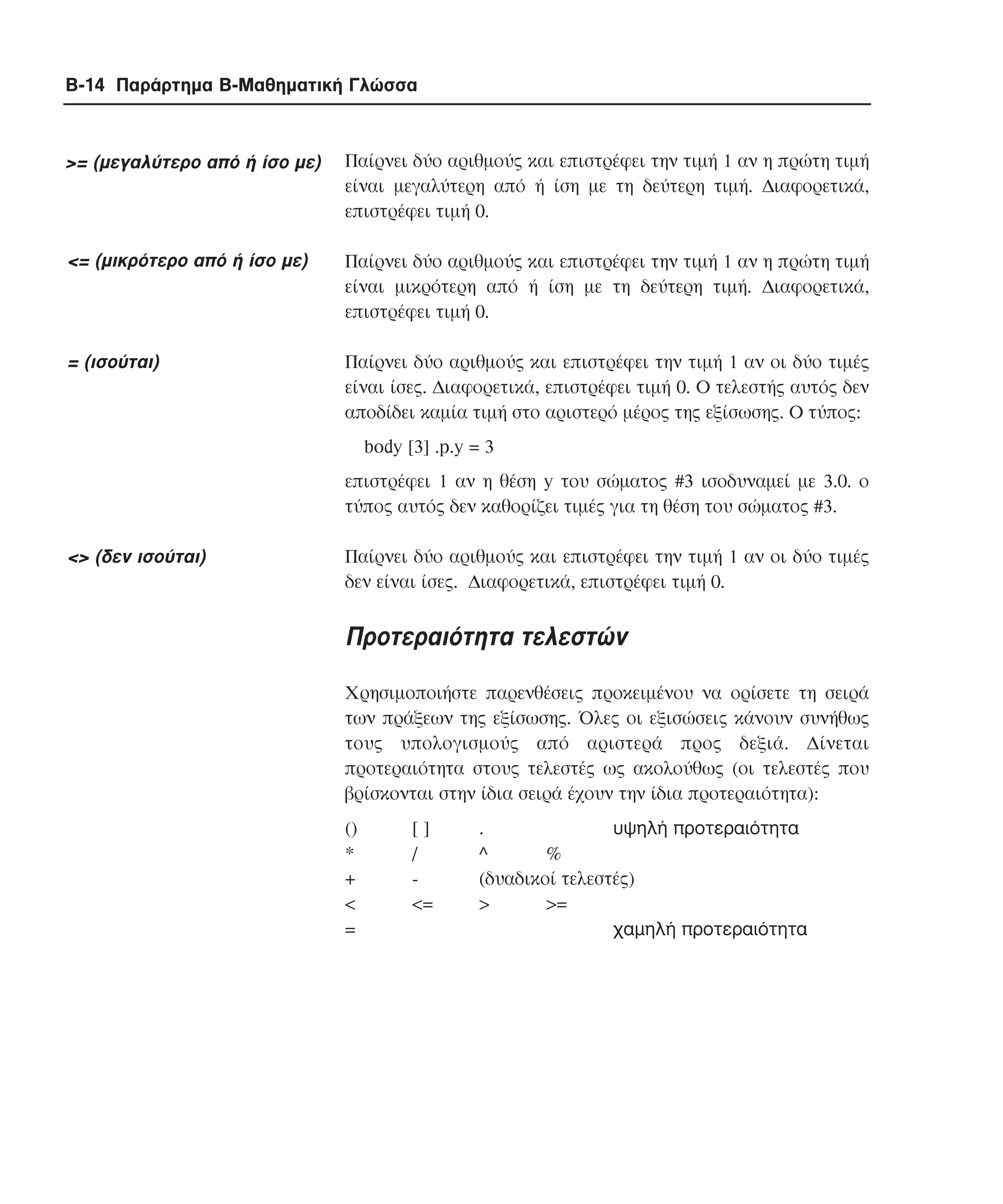 B-14 Παράρτηµα Β-Μαθηµατική Γλώσσα

>= (µεγαλύτερο από ή ίσο µε)

Παίρνει δύο αριθµούς και επιστρέφει την τιµή 1 αν η πρώτη τιµή
είναι µεγαλύτερη από ή ίση µε τη δεύτερη τιµή. ∆ιαφορετικά,
επιστρέφει τιµή 0.

<= (µικρότερο από ή ίσο µε)

Παίρνει δύο αριθµούς και επιστρέφει την τιµή 1 αν η πρώτη τιµή
είναι µικρότερη από ή ίση µε τη δεύτερη τιµή. ∆ιαφορετικά,
επιστρέφει τιµή 0.

= (ισούται)

Παίρνει δύο αριθµούς και επιστρέφει την τιµή 1 αν οι δύο τιµές
είναι ίσες. ∆ιαφορετικά, επιστρέφει τιµή 0. Ο τελεστής αυτός δεν
αποδίδει καµία τιµή στο αριστερό µέρος της εξίσωσης. O τύπος:
body [3] .p.y = 3
επιστρέφει 1 αν η θέση y του σώµατος #3 ισοδυναµεί µε 3.0. ο
τύπος αυτός δεν καθορίζει τιµές για τη θέση του σώµατος #3.

<> (δεν ισούται)

Παίρνει δύο αριθµούς και επιστρέφει την τιµή 1 αν οι δύο τιµές
δεν είναι ίσες. ∆ιαφορετικά, επιστρέφει τιµή 0.

Προτεραιότητα τελεστών
Χρησιµοποιήστε παρενθέσεις προκειµένου να ορίσετε τη σειρά
των πράξεων της εξίσωσης. Όλες οι εξισώσεις κάνουν συνήθως
τους υπολογισµούς από αριστερά προς δεξιά. ∆ίνεται
προτεραιότητα στους τελεστές ως ακολούθως (οι τελεστές που
βρίσκονται στην ίδια σειρά έχουν την ίδια προτεραιότητα):
()
*
+
<
=

[]
/
<=

.
υψηλή προτεραιότητα
^
%
(δυαδικοί τελεστές)
>
>=
χαµηλή προτεραιότητα

 