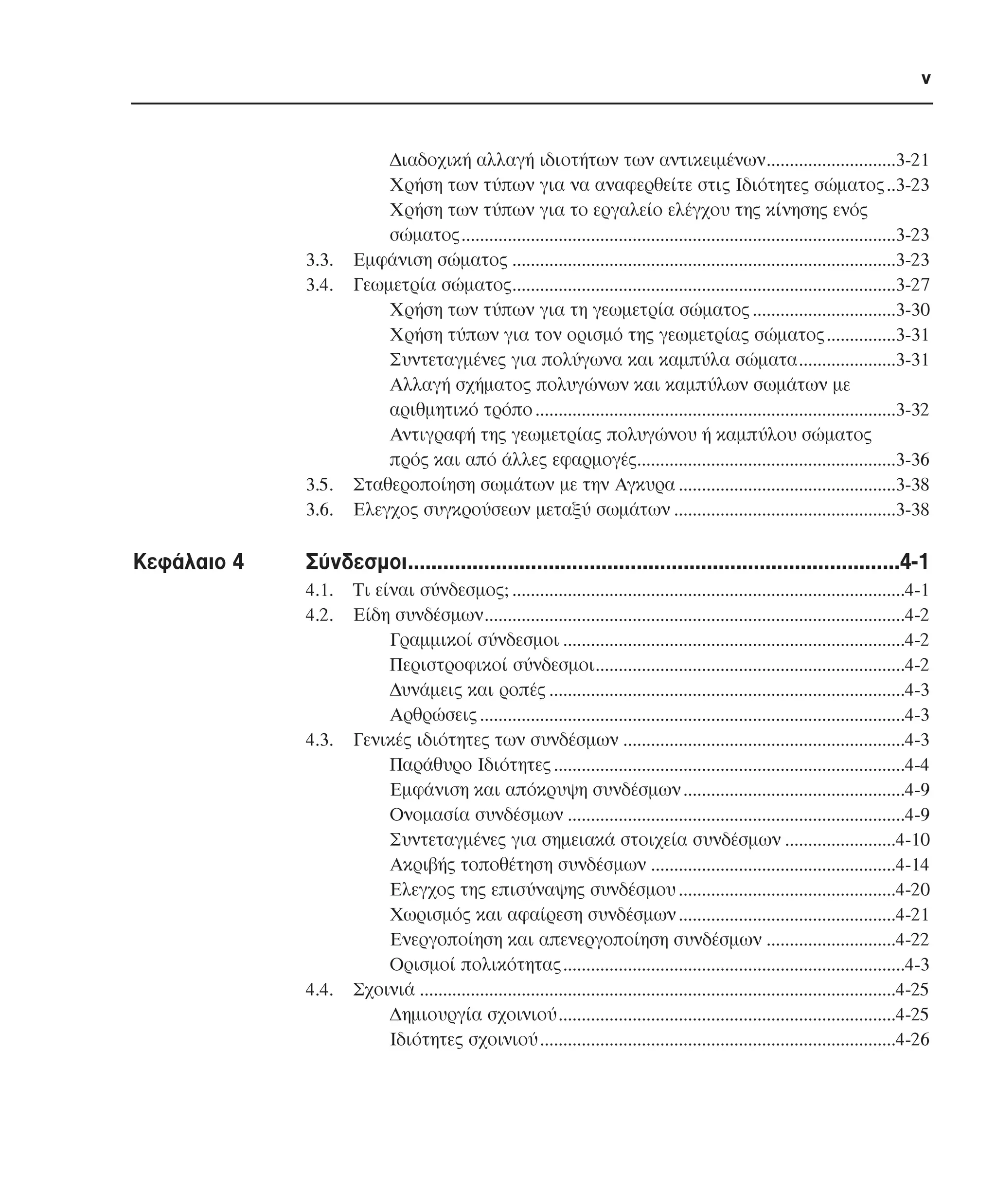 v

3.3.
3.4.

3.5.
3.6.

Κεφάλαιο 4

∆ιαδοχική αλλαγή ιδιοτήτων των αντικειµένων............................3-21
Χρήση των τύπων για να αναφερθείτε στις Ιδιότητες σώµατος ..3-23
Χρήση των τύπων για το εργαλείο ελέγχου της κίνησης ενός
σώµατος..............................................................................................3-23
Εµφάνιση σώµατος ...................................................................................3-23
Γεωµετρία σώµατος...................................................................................3-27
Χρήση των τύπων για τη γεωµετρία σώµατος ...............................3-30
Χρήση τύπων για τον ορισµό της γεωµετρίας σώµατος ...............3-31
Συντεταγµένες για πολύγωνα και καµπύλα σώµατα.....................3-31
Αλλαγή σχήµατος πολυγώνων και καµπύλων σωµάτων µε
αριθµητικό τρόπο ..............................................................................3-32
Αντιγραφή της γεωµετρίας πολυγώνου ή καµπύλου σώµατος
πρός και από άλλες εφαρµογές........................................................3-36
Σταθεροποίηση σωµάτων µε την Αγκυρα ...............................................3-38
Ελεγχος συγκρούσεων µεταξύ σωµάτων ................................................3-38

Σύνδεσµοι....................................................................................4-1
4.1.
4.2.

4.3.

4.4.

Τι είναι σύνδεσµος; .....................................................................................4-1
Είδη συνδέσµων...........................................................................................4-2
Γραµµικοί σύνδεσµοι ..........................................................................4-2
Περιστροφικοί σύνδεσµοι...................................................................4-2
∆υνάµεις και ροπές .............................................................................4-3
Αρθρώσεις ............................................................................................4-3
Γενικές ιδιότητες των συνδέσµων .............................................................4-3
Παράθυρο Ιδιότητες ............................................................................4-4
Εµφάνιση και απόκρυψη συνδέσµων ................................................4-9
Ονοµασία συνδέσµων .........................................................................4-9
Συντεταγµένες για σηµειακά στοιχεία συνδέσµων ........................4-10
Ακριβής τοποθέτηση συνδέσµων .....................................................4-14
Ελεγχος της επισύναψης συνδέσµου ...............................................4-20
Χωρισµός και αφαίρεση συνδέσµων ...............................................4-21
Ενεργοποίηση και απενεργοποίηση συνδέσµων ............................4-22
Ορισµοί πολικότητας..........................................................................4-3
Σχοινιά .......................................................................................................4-25
∆ηµιουργία σχοινιού.........................................................................4-25
Ιδιότητες σχοινιού .............................................................................4-26

 