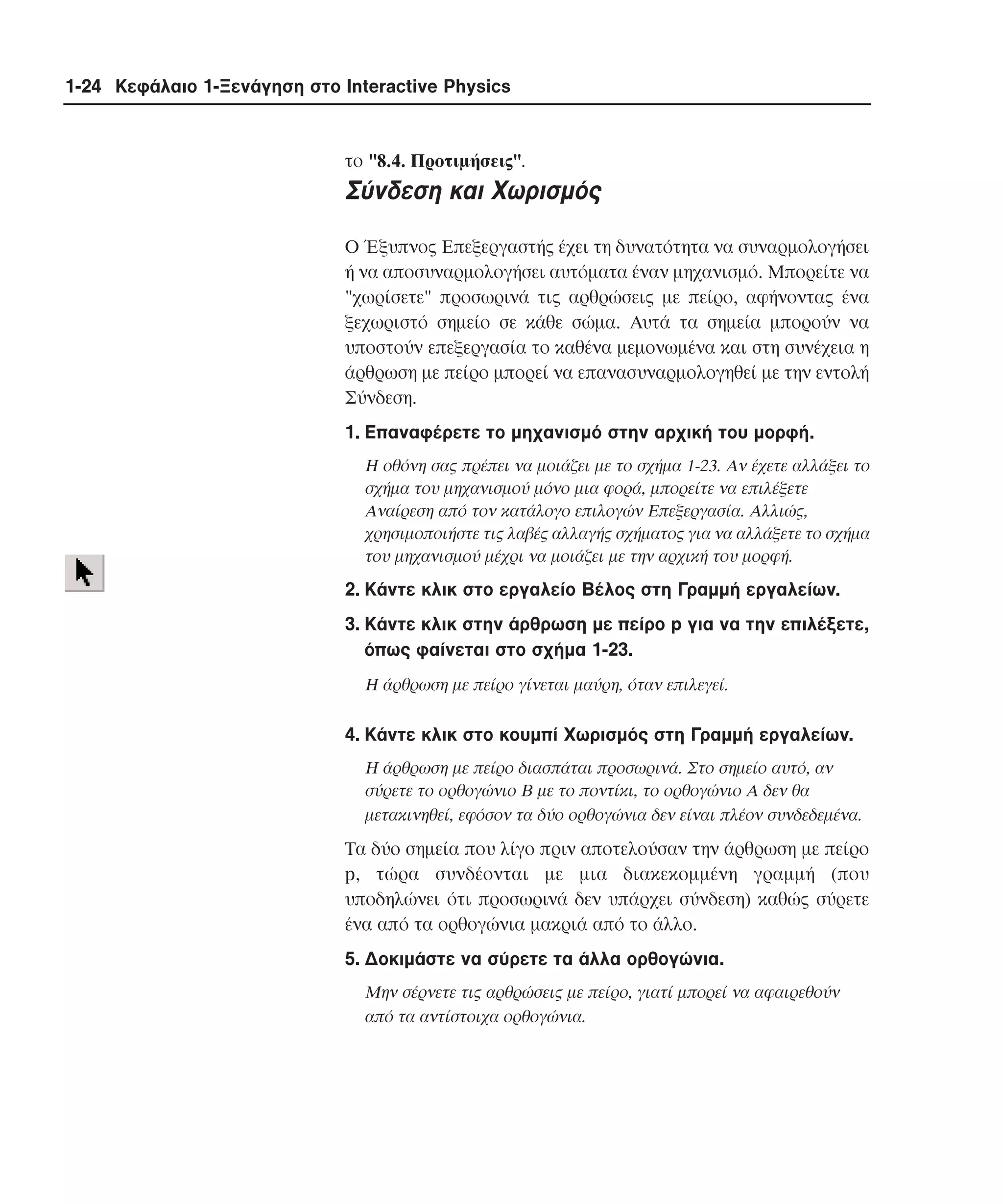 1-24 Κεφάλαιο 1-Ξενάγηση στο Interactive Physics

το "8.4. Προτιµήσεις".

Σύνδεση και Xωρισµός
O Έξυπνος Eπεξεργαστής έχει τη δυνατότητα να συναρµολογήσει
ή να αποσυναρµολογήσει αυτόµατα έναν µηχανισµό. Mπορείτε να
"χωρίσετε" προσωρινά τις αρθρώσεις µε πείρο, αφήνοντας ένα
ξεχωριστό σηµείο σε κάθε σώµα. Aυτά τα σηµεία µπορούν να
υποστούν επεξεργασία το καθένα µεµονωµένα και στη συνέχεια η
άρθρωση µε πείρο µπορεί να επανασυναρµολογηθεί µε την εντολή
Σύνδεση.
1. Eπαναφέρετε το µηχανισµό στην αρχική του µορφή.
H οθόνη σας πρέπει να µοιάζει µε το σχήµα 1-23. Aν έχετε αλλάξει το
σχήµα του µηχανισµού µόνο µια φορά, µπορείτε να επιλέξετε
Aναίρεση από τον κατάλογο επιλογών Eπεξεργασία. Aλλιώς,
χρησιµοποιήστε τις λαβές αλλαγής σχήµατος για να αλλάξετε το σχήµα
του µηχανισµού µέχρι να µοιάζει µε την αρχική του µορφή.

2. Kάντε κλικ στο εργαλείο Bέλος στη Γραµµή εργαλείων.
3. Kάντε κλικ στην άρθρωση µε πείρο p για να την επιλέξετε,
όπως φαίνεται στο σχήµα 1-23.
H άρθρωση µε πείρο γίνεται µαύρη, όταν επιλεγεί.

4. Kάντε κλικ στο κουµπί Xωρισµός στη Γραµµή εργαλείων.
H άρθρωση µε πείρο διασπάται προσωρινά. Στο σηµείο αυτό, αν
σύρετε το ορθογώνιο B µε το ποντίκι, το ορθογώνιο A δεν θα
µετακινηθεί, εφόσον τα δύο ορθογώνια δεν είναι πλέον συνδεδεµένα.

Tα δύο σηµεία που λίγο πριν αποτελούσαν την άρθρωση µε πείρο
p, τώρα συνδέονται µε µια διακεκοµµένη γραµµή (που
υποδηλώνει ότι προσωρινά δεν υπάρχει σύνδεση) καθώς σύρετε
ένα από τα ορθογώνια µακριά από το άλλο.
5. ∆οκιµάστε να σύρετε τα άλλα ορθογώνια.
Mην σέρνετε τις αρθρώσεις µε πείρο, γιατί µπορεί να αφαιρεθούν
από τα αντίστοιχα ορθογώνια.

 