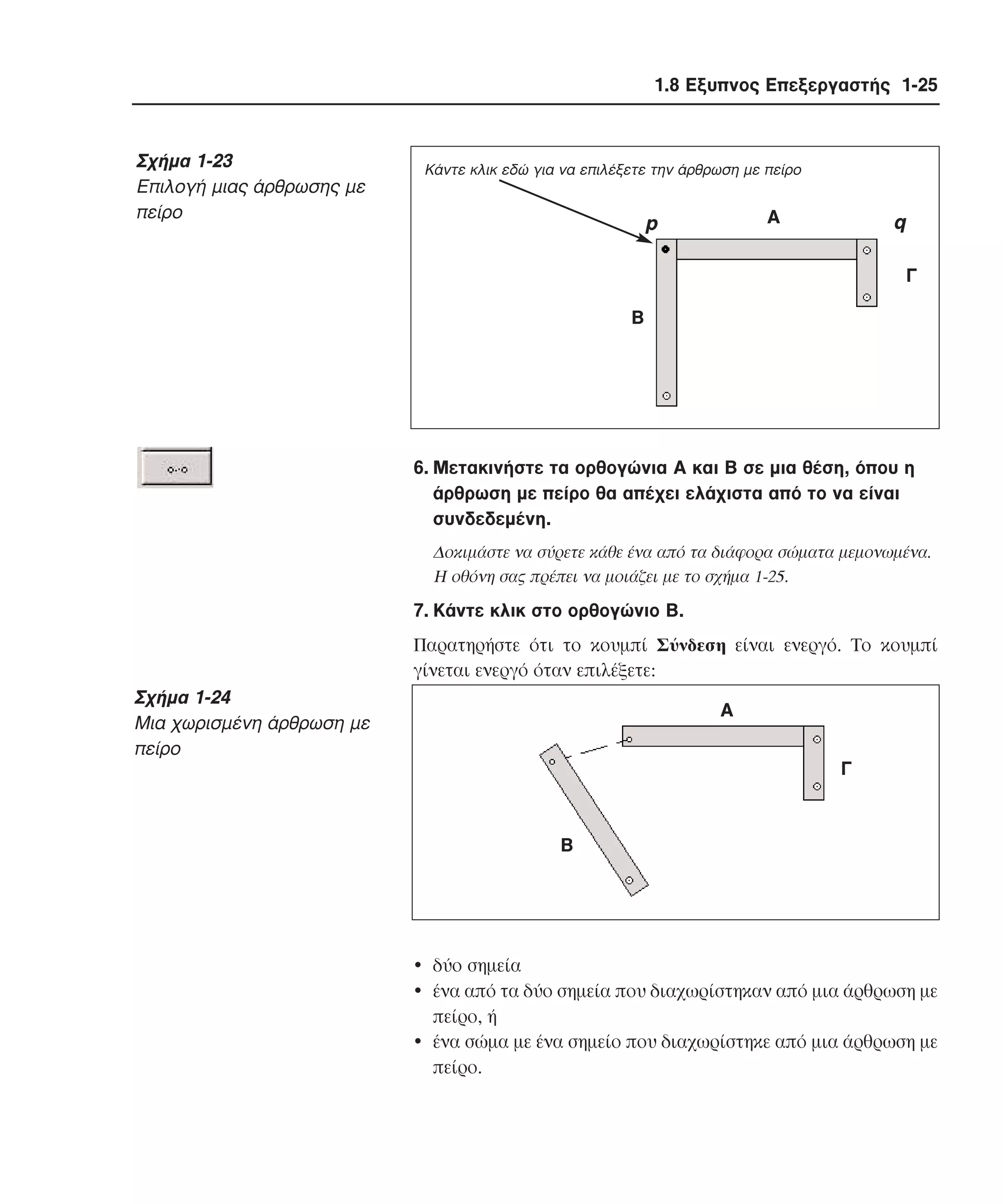 1.8 Εξυπνος Επεξεργαστής 1-25

Σχήµα 1-23
Eπιλογή µιας άρθρωσης µε
πείρο

Κάντε κλικ εδώ για να επιλέξετε την άρθρωση µε πείρο

Α

p

q
Γ

Β

6. Mετακινήστε τα ορθογώνια A και B σε µια θέση, όπου η
άρθρωση µε πείρο θα απέχει ελάχιστα από το να είναι
συνδεδεµένη.
∆οκιµάστε να σύρετε κάθε ένα από τα διάφορα σώµατα µεµονωµένα.
H οθόνη σας πρέπει να µοιάζει µε το σχήµα 1-25.

7. Kάντε κλικ στο ορθογώνιο B.
Παρατηρήστε ότι το κουµπί Σύνδεση είναι ενεργό. Tο κουµπί
γίνεται ενεργό όταν επιλέξετε:

Σχήµα 1-24
Mια χωρισµένη άρθρωση µε
πείρο

Α
Γ

Β

• δύο σηµεία
• ένα από τα δύο σηµεία που διαχωρίστηκαν από µια άρθρωση µε
πείρο, ή
• ένα σώµα µε ένα σηµείο που διαχωρίστηκε από µια άρθρωση µε
πείρο.

 