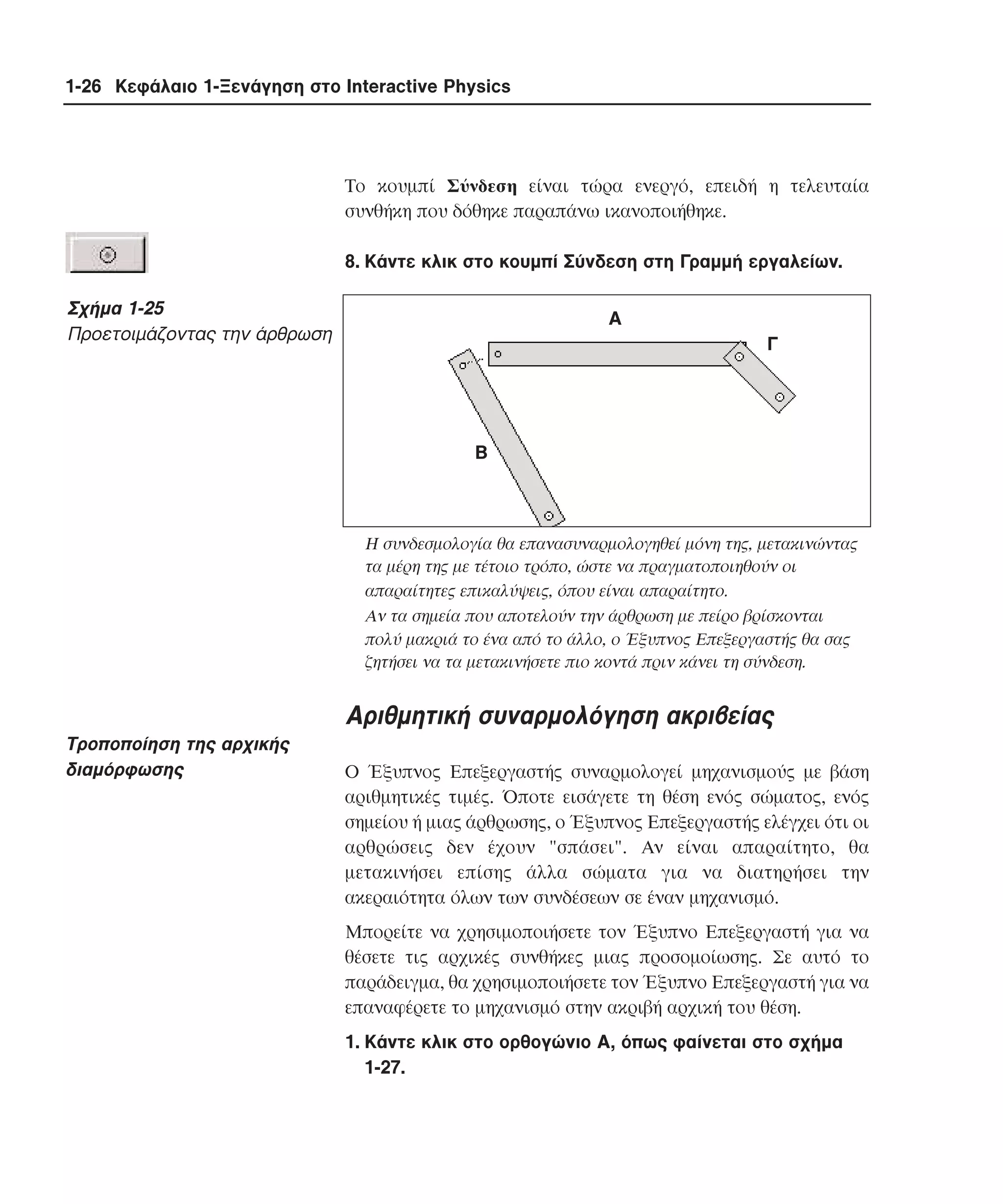1-26 Κεφάλαιο 1-Ξενάγηση στο Interactive Physics

Tο κουµπί Σύνδεση είναι τώρα ενεργό, επειδή η τελευταία
συνθήκη που δόθηκε παραπάνω ικανοποιήθηκε.
8. Kάντε κλικ στο κουµπί Σύνδεση στη Γραµµή εργαλείων.

Σχήµα 1-25
Προετοιµάζοντας την άρθρωση

Α
Γ

Β

H συνδεσµολογία θα επανασυναρµολογηθεί µόνη της, µετακινώντας
τα µέρη της µε τέτοιο τρόπο, ώστε να πραγµατοποιηθούν οι
απαραίτητες επικαλύψεις, όπου είναι απαραίτητο.
Aν τα σηµεία που αποτελούν την άρθρωση µε πείρο βρίσκονται
πολύ µακριά το ένα από το άλλο, ο Έξυπνος Eπεξεργαστής θα σας
ζητήσει να τα µετακινήσετε πιο κοντά πριν κάνει τη σύνδεση.

Aριθµητική συναρµολόγηση ακριβείας
Tροποποίηση της αρχικής
διαµόρφωσης

O Έξυπνος Eπεξεργαστής συναρµολογεί µηχανισµούς µε βάση
αριθµητικές τιµές. Όποτε εισάγετε τη θέση ενός σώµατος, ενός
σηµείου ή µιας άρθρωσης, ο Έξυπνος Eπεξεργαστής ελέγχει ότι οι
αρθρώσεις δεν έχουν "σπάσει". Aν είναι απαραίτητο, θα
µετακινήσει επίσης άλλα σώµατα για να διατηρήσει την
ακεραιότητα όλων των συνδέσεων σε έναν µηχανισµό.
Mπορείτε να χρησιµοποιήσετε τον Έξυπνο Eπεξεργαστή για να
θέσετε τις αρχικές συνθήκες µιας προσοµοίωσης. Σε αυτό το
παράδειγµα, θα χρησιµοποιήσετε τον Έξυπνο Eπεξεργαστή για να
επαναφέρετε το µηχανισµό στην ακριβή αρχική του θέση.
1. Kάντε κλικ στο ορθογώνιο A, όπως φαίνεται στο σχήµα
1-27.

 