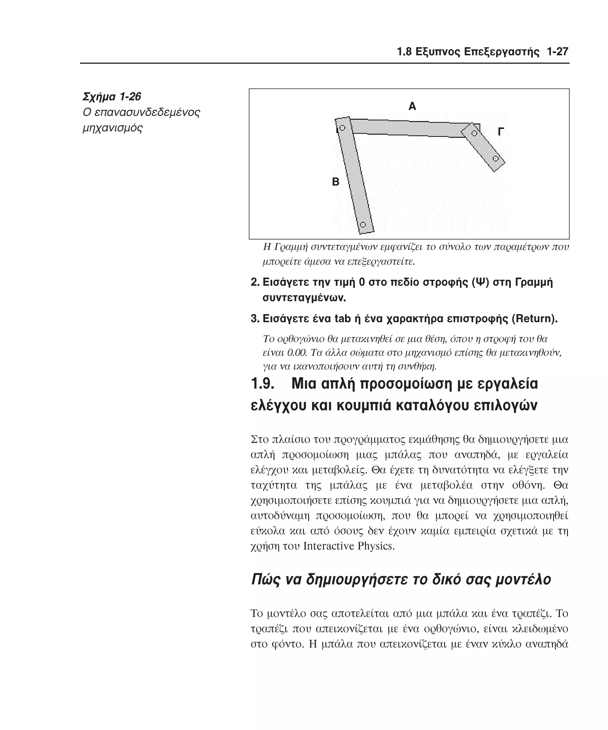 1.8 Εξυπνος Επεξεργαστής 1-27

Σχήµα 1-26
O επανασυνδεδεµένος
µηχανισµός

Α
Γ

Β

H Γραµµή συντεταγµένων εµφανίζει το σύνολο των παραµέτρων που
µπορείτε άµεσα να επεξεργαστείτε.

2. Eισάγετε την τιµή 0 στο πεδίο στροφής (Ψ) στη Γραµµή
συντεταγµένων.
3. Eισάγετε ένα tab ή ένα χαρακτήρα επιστροφής (Return).
Tο ορθογώνιο θα µετακινηθεί σε µια θέση, όπου η στροφή του θα
είναι 0.00. Tα άλλα σώµατα στο µηχανισµό επίσης θα µετακινηθούν,
για να ικανοποιήσουν αυτή τη συνθήκη.

1.9. Mια απλή προσοµοίωση µε εργαλεία
ελέγχου και κουµπιά καταλόγου επιλογών
Στο πλαίσιο του προγράµµατος εκµάθησης θα δηµιουργήσετε µια
απλή προσοµοίωση µιας µπάλας που αναπηδά, µε εργαλεία
ελέγχου και µεταβολείς. Θα έχετε τη δυνατότητα να ελέγξετε την
ταχύτητα της µπάλας µε ένα µεταβολέα στην οθόνη. Θα
χρησιµοποιήσετε επίσης κουµπιά για να δηµιουργήσετε µια απλή,
αυτοδύναµη προσοµοίωση, που θα µπορεί να χρησιµοποιηθεί
εύκολα και από όσους δεν έχουν καµία εµπειρία σχετικά µε τη
χρήση του Interactive Physics.

Πώς να δηµιουργήσετε το δικό σας µοντέλο
Tο µοντέλο σας αποτελείται από µια µπάλα και ένα τραπέζι. Tο
τραπέζι που απεικονίζεται µε ένα ορθογώνιο, είναι κλειδωµένο
στο φόντο. H µπάλα που απεικονίζεται µε έναν κύκλο αναπηδά

 