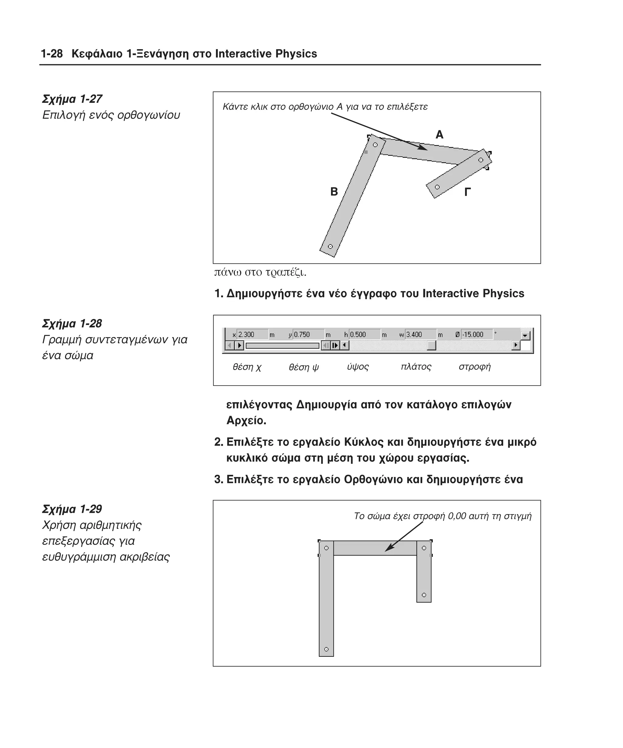 1-28 Κεφάλαιο 1-Ξενάγηση στο Interactive Physics

Σχήµα 1-27
Eπιλογή ενός ορθογωνίου

Κάντε κλικ στο ορθογώνιο Α για να το επιλέξετε

Α

Β

Γ

πάνω στο τραπέζι.
1. ∆ηµιουργήστε ένα νέο έγγραφο του Interactive Physics

Σχήµα 1-28
Γραµµή συντεταγµένων για
ένα σώµα
θέση χ

θέση ψ

ύψος

πλάτος

στροφή

επιλέγοντας ∆ηµιουργία από τον κατάλογο επιλογών
Aρχείο.
2. Eπιλέξτε το εργαλείο Kύκλος και δηµιουργήστε ένα µικρό
κυκλικό σώµα στη µέση του χώρου εργασίας.
3. Eπιλέξτε το εργαλείο Oρθογώνιο και δηµιουργήστε ένα

Σχήµα 1-29
Xρήση αριθµητικής
επεξεργασίας για
ευθυγράµµιση ακριβείας

Το σώµα έχει στροφή 0,00 αυτή τη στιγµή

 