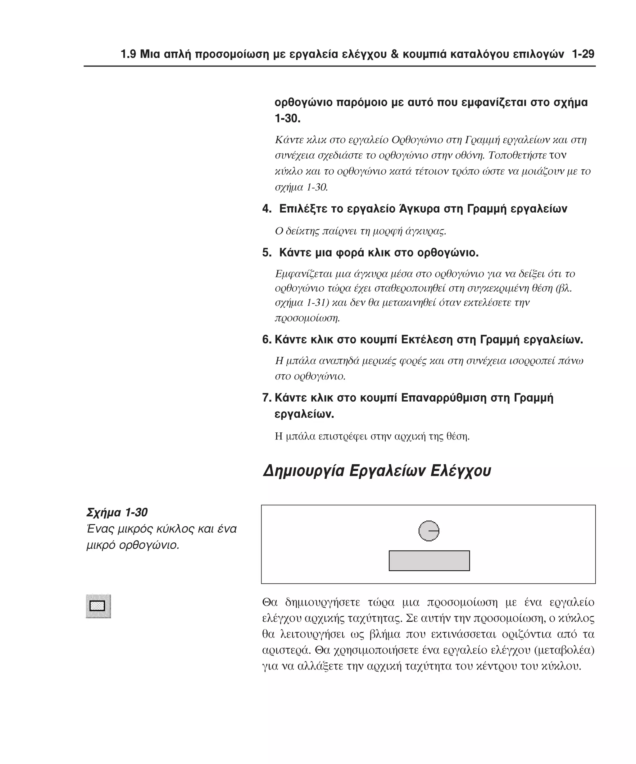 1.9 Μια απλή προσοµοίωση µε εργαλεία ελέγχου & κουµπιά καταλόγου επιλογών 1-29

ορθογώνιο παρόµοιο µε αυτό που εµφανίζεται στο σχήµα
1-30.
Kάντε κλικ στο εργαλείο Oρθογώνιο στη Γραµµή εργαλείων και στη
συνέχεια σχεδιάστε το ορθογώνιο στην οθόνη. Tοποθετήστε τον
κύκλο και το ορθογώνιο κατά τέτοιον τρόπο ώστε να µοιάζουν µε το
σχήµα 1-30.

4. Eπιλέξτε το εργαλείο Άγκυρα στη Γραµµή εργαλείων
O δείκτης παίρνει τη µορφή άγκυρας.

5. Kάντε µια φορά κλικ στο ορθογώνιο.
Eµφανίζεται µια άγκυρα µέσα στο ορθογώνιο για να δείξει ότι το
ορθογώνιο τώρα έχει σταθεροποιηθεί στη συγκεκριµένη θέση (βλ.
σχήµα 1-31) και δεν θα µετακινηθεί όταν εκτελέσετε την
προσοµοίωση.

6. Kάντε κλικ στο κουµπί Eκτέλεση στη Γραµµή εργαλείων.
H µπάλα αναπηδά µερικές φορές και στη συνέχεια ισορροπεί πάνω
στο ορθογώνιο.

7. Kάντε κλικ στο κουµπί Eπαναρρύθµιση στη Γραµµή
εργαλείων.
H µπάλα επιστρέφει στην αρχική της θέση.

∆ηµιουργία Εργαλείων Ελέγχου
Σχήµα 1-30
Ένας µικρός κύκλος και ένα
µικρό ορθογώνιο.

Θα δηµιουργήσετε τώρα µια προσοµοίωση µε ένα εργαλείο
ελέγχου αρχικής ταχύτητας. Σε αυτήν την προσοµοίωση, ο κύκλος
θα λειτουργήσει ως βλήµα που εκτινάσσεται οριζόντια από τα
αριστερά. Θα χρησιµοποιήσετε ένα εργαλείο ελέγχου (µεταβολέα)
για να αλλάξετε την αρχική ταχύτητα του κέντρου του κύκλου.

 