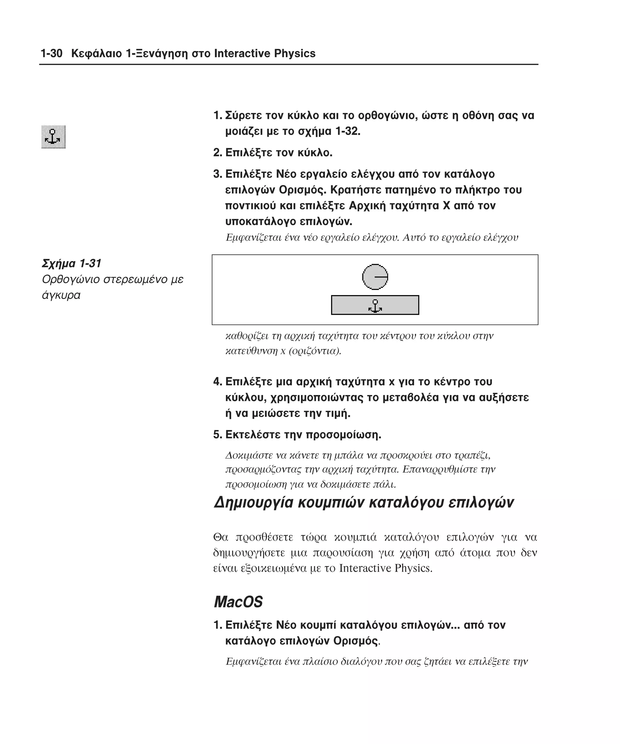 1-30 Κεφάλαιο 1-Ξενάγηση στο Interactive Physics

1. Σύρετε τον κύκλο και το ορθογώνιο, ώστε η οθόνη σας να
µοιάζει µε το σχήµα 1-32.
2. Eπιλέξτε τον κύκλο.
3. Eπιλέξτε Nέο εργαλείο ελέγχου από τον κατάλογο
επιλογών Oρισµός. Kρατήστε πατηµένο το πλήκτρο του
ποντικιού και επιλέξτε Aρχική ταχύτητα X από τον
υποκατάλογο επιλογών.
Εµφανίζεται ένα νέο εργαλείο ελέγχου. Aυτό το εργαλείο ελέγχου

Σχήµα 1-31
Oρθογώνιο στερεωµένο µε
άγκυρα
καθορίζει τη αρχική ταχύτητα του κέντρου του κύκλου στην
κατεύθυνση x (οριζόντια).

4. Eπιλέξτε µια αρχική ταχύτητα x για το κέντρο του
κύκλου, χρησιµοποιώντας το µεταβολέα για να αυξήσετε
ή να µειώσετε την τιµή.
5. Eκτελέστε την προσοµοίωση.
∆οκιµάστε να κάνετε τη µπάλα να προσκρούει στο τραπέζι,
προσαρµόζοντας την αρχική ταχύτητα. Eπαναρρυθµίστε την
προσοµοίωση για να δοκιµάσετε πάλι.

∆ηµιουργία κουµπιών καταλόγου επιλογών
Θα προσθέσετε τώρα κουµπιά καταλόγου επιλογών για να
δηµιουργήσετε µια παρουσίαση για χρήση από άτοµα που δεν
είναι εξοικειωµένα µε το Interactive Physics.

MacOS
1. Eπιλέξτε Nέο κουµπί καταλόγου επιλογών... από τον
κατάλογο επιλογών Oρισµός.
Eµφανίζεται ένα πλαίσιο διαλόγου που σας ζητάει να επιλέξετε την

 
