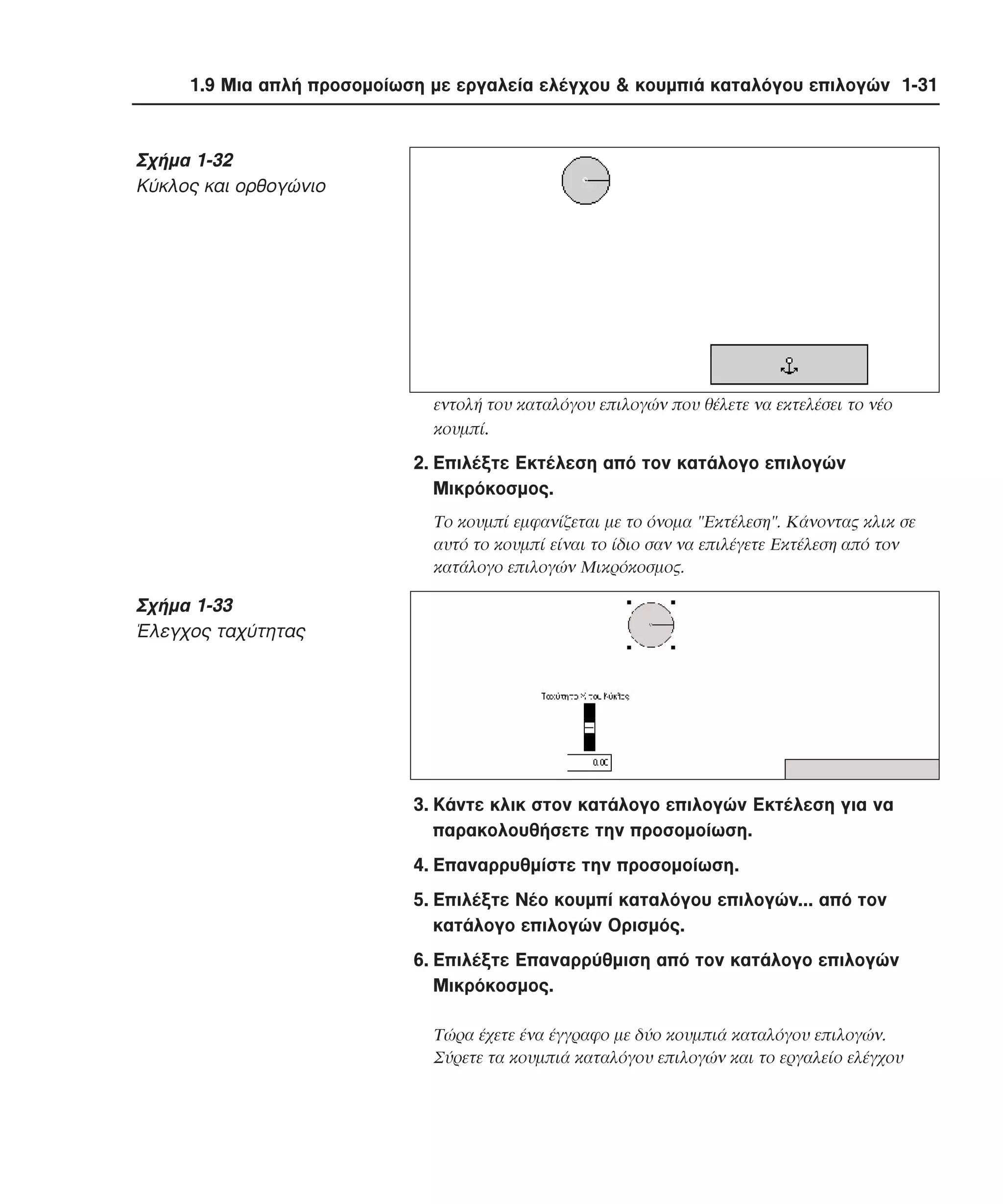 1.9 Μια απλή προσοµοίωση µε εργαλεία ελέγχου & κουµπιά καταλόγου επιλογών 1-31

Σχήµα 1-32
Kύκλος και ορθογώνιο

εντολή του καταλόγου επιλογών που θέλετε να εκτελέσει το νέο
κουµπί.

2. Eπιλέξτε Eκτέλεση από τον κατάλογο επιλογών
Mικρόκοσµος.
Tο κουµπί εµφανίζεται µε το όνοµα "Eκτέλεση". Kάνοντας κλικ σε
αυτό το κουµπί είναι το ίδιο σαν να επιλέγετε Eκτέλεση από τον
κατάλογο επιλογών Mικρόκοσµος.

Σχήµα 1-33
Έλεγχος ταχύτητας

3. Kάντε κλικ στον κατάλογο επιλογών Eκτέλεση για να
παρακολουθήσετε την προσοµοίωση.
4. Eπαναρρυθµίστε την προσοµοίωση.
5. Eπιλέξτε Nέο κουµπί καταλόγου επιλογών... από τον
κατάλογο επιλογών Oρισµός.
6. Eπιλέξτε Eπαναρρύθµιση από τον κατάλογο επιλογών
Mικρόκοσµος.
Tώρα έχετε ένα έγγραφο µε δύο κουµπιά καταλόγου επιλογών.
Σύρετε τα κουµπιά καταλόγου επιλογών και το εργαλείο ελέγχου

 