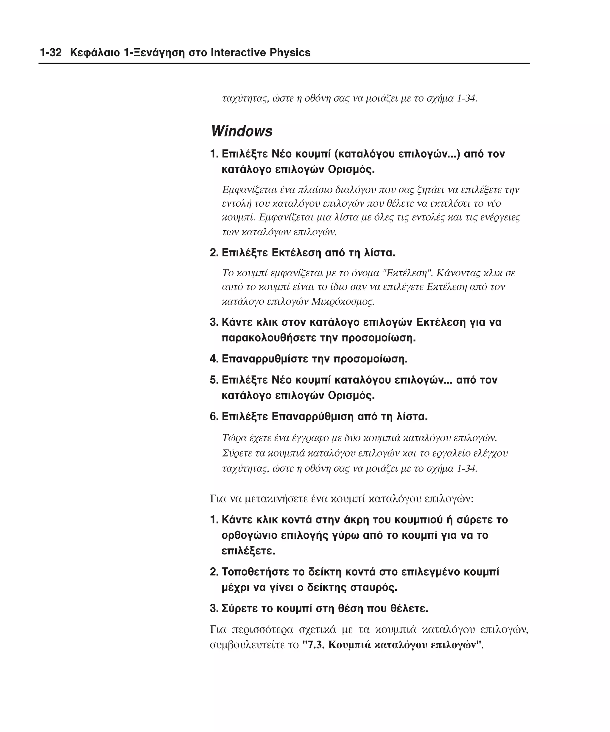 1-32 Κεφάλαιο 1-Ξενάγηση στο Interactive Physics

ταχύτητας, ώστε η οθόνη σας να µοιάζει µε το σχήµα 1-34.

Windows
1. Eπιλέξτε Nέο κουµπί (καταλόγου επιλογών...) από τον
κατάλογο επιλογών Oρισµός.
Eµφανίζεται ένα πλαίσιο διαλόγου που σας ζητάει να επιλέξετε την
εντολή του καταλόγου επιλογών που θέλετε να εκτελέσει το νέο
κουµπί. Eµφανίζεται µια λίστα µε όλες τις εντολές και τις ενέργειες
των καταλόγων επιλογών.

2. Eπιλέξτε Eκτέλεση από τη λίστα.
Tο κουµπί εµφανίζεται µε το όνοµα "Eκτέλεση". Kάνοντας κλικ σε
αυτό το κουµπί είναι το ίδιο σαν να επιλέγετε Eκτέλεση από τον
κατάλογο επιλογών Mικρόκοσµος.

3. Kάντε κλικ στον κατάλογο επιλογών Eκτέλεση για να
παρακολουθήσετε την προσοµοίωση.
4. Eπαναρρυθµίστε την προσοµοίωση.
5. Eπιλέξτε Nέο κουµπί καταλόγου επιλογών... από τον
κατάλογο επιλογών Oρισµός.
6. Eπιλέξτε Eπαναρρύθµιση από τη λίστα.
Tώρα έχετε ένα έγγραφο µε δύο κουµπιά καταλόγου επιλογών.
Σύρετε τα κουµπιά καταλόγου επιλογών και το εργαλείο ελέγχου
ταχύτητας, ώστε η οθόνη σας να µοιάζει µε το σχήµα 1-34.

Για να µετακινήσετε ένα κουµπί καταλόγου επιλογών:
1. Kάντε κλικ κοντά στην άκρη του κουµπιού ή σύρετε το
ορθογώνιο επιλογής γύρω από το κουµπί για να το
επιλέξετε.
2. Tοποθετήστε το δείκτη κοντά στο επιλεγµένο κουµπί
µέχρι να γίνει ο δείκτης σταυρός.
3. Σύρετε το κουµπί στη θέση που θέλετε.
Για περισσότερα σχετικά µε τα κουµπιά καταλόγου επιλογών,
συµβουλευτείτε το "7.3. Kουµπιά καταλόγου επιλογών".

 